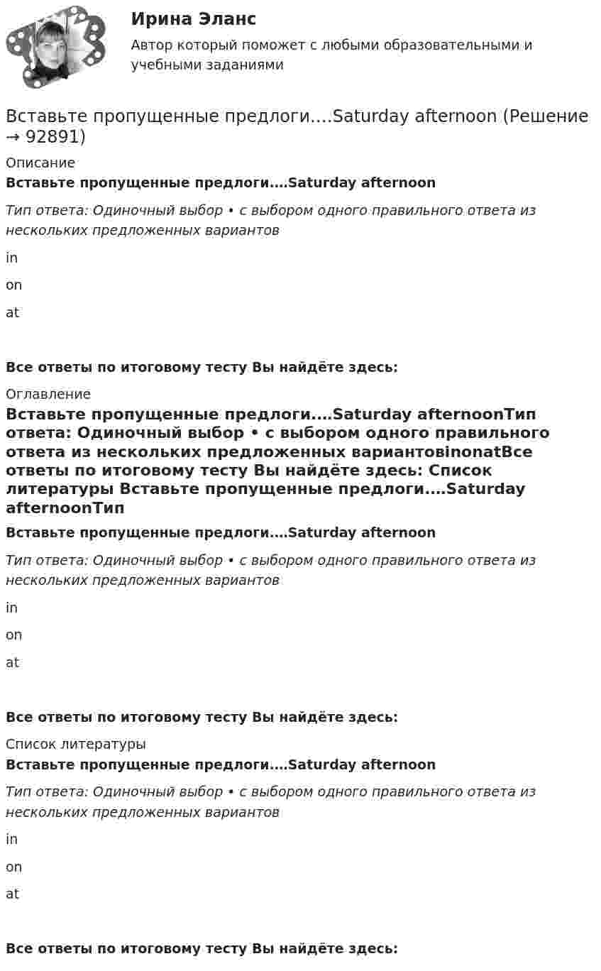      
            Описание
            Вставьте пропущенные предлоги.…Saturday afternoonТип ответа: Одиночный выбор • с выбором одного правильного ответа из нескольких предложенных вариантовinonatВсе ответы по итоговому тесту Вы найдёте здесь:  
            Оглавление
            Вставьте пропущенные предлоги.…Saturday afternoonТип ответа: Одиночный выбор • с выбором одного правильного ответа из нескольких предложенных вариантовinonatВсе ответы по итоговому тесту Вы найдёте здесь:  
            Список литературы
            Вставьте пропущенные предлоги.…Saturday afternoonТип ответа: Одиночный выбор • с выбором одного правильного ответа из нескольких предложенных вариантовinonatВсе ответы по итоговому тесту Вы найдёте здесь:  
            
            
            Вставьте пропущенные предлоги. Roy is a student … Oxford.Вставьте пропущенные предлоги.…Saturday afternoonВставьте пропущенные предлоги.…SeptemberВставьте пропущенные предлоги.…SundayВставьте пропущенные предлоги.… the beginning of MayВставьте пропущенные предлоги.… the beginning of MayВставьте пропущенные предлоги.…the end of my holidayВставьте пропущенные предлоги. Keep this map of Moscow. It's ... your British friend.Вставьте пропущенные предлоги. Keep this map of Moscow. Its … your British friend. Вставьте пропущенные предлоги. …middayВставьте пропущенные предлоги.…middayВставьте пропущенные предлоги.…middayВставьте пропущенные предлоги.…nightВставьте пропущенные предлоги.…night