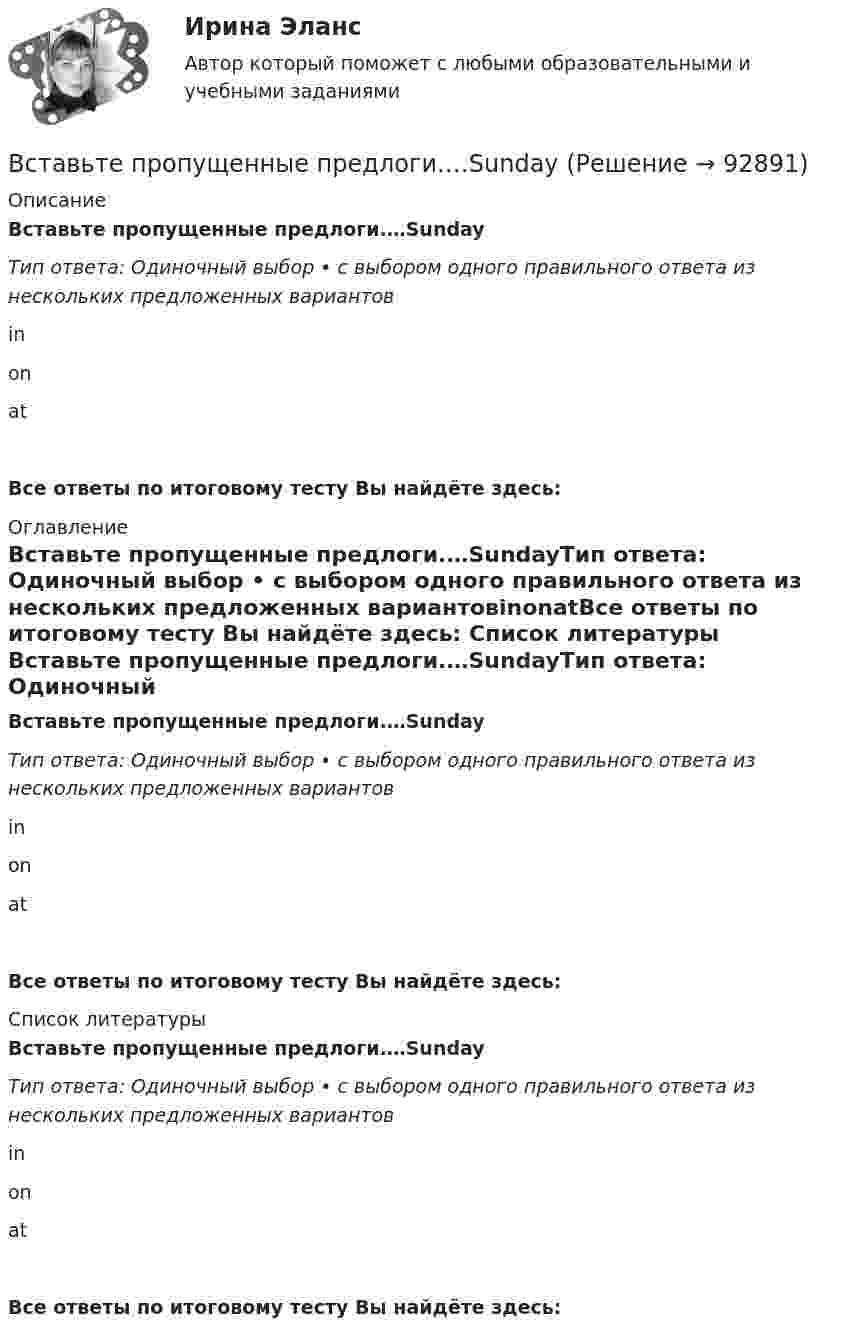      
            Описание
            Вставьте пропущенные предлоги.…SundayТип ответа: Одиночный выбор • с выбором одного правильного ответа из нескольких предложенных вариантовinonatВсе ответы по итоговому тесту Вы найдёте здесь:  
            Оглавление
            Вставьте пропущенные предлоги.…SundayТип ответа: Одиночный выбор • с выбором одного правильного ответа из нескольких предложенных вариантовinonatВсе ответы по итоговому тесту Вы найдёте здесь:  
            Список литературы
            Вставьте пропущенные предлоги.…SundayТип ответа: Одиночный выбор • с выбором одного правильного ответа из нескольких предложенных вариантовinonatВсе ответы по итоговому тесту Вы найдёте здесь:  
            
            
            Вставьте пропущенные предлоги.…SeptemberВставьте пропущенные предлоги.…SundayВставьте пропущенные предлоги.… the beginning of MayВставьте пропущенные предлоги.… the beginning of MayВставьте пропущенные предлоги.…the end of my holidayВставьте пропущенные предлоги.…the eveningВставьте пропущенные предлоги.…the weekend Вставьте пропущенные предлоги. …middayВставьте пропущенные предлоги.…middayВставьте пропущенные предлоги.…middayВставьте пропущенные предлоги.…nightВставьте пропущенные предлоги.…nightВставьте пропущенные предлоги. Roy is a student … Oxford.Вставьте пропущенные предлоги. Roy is a student … Oxford.