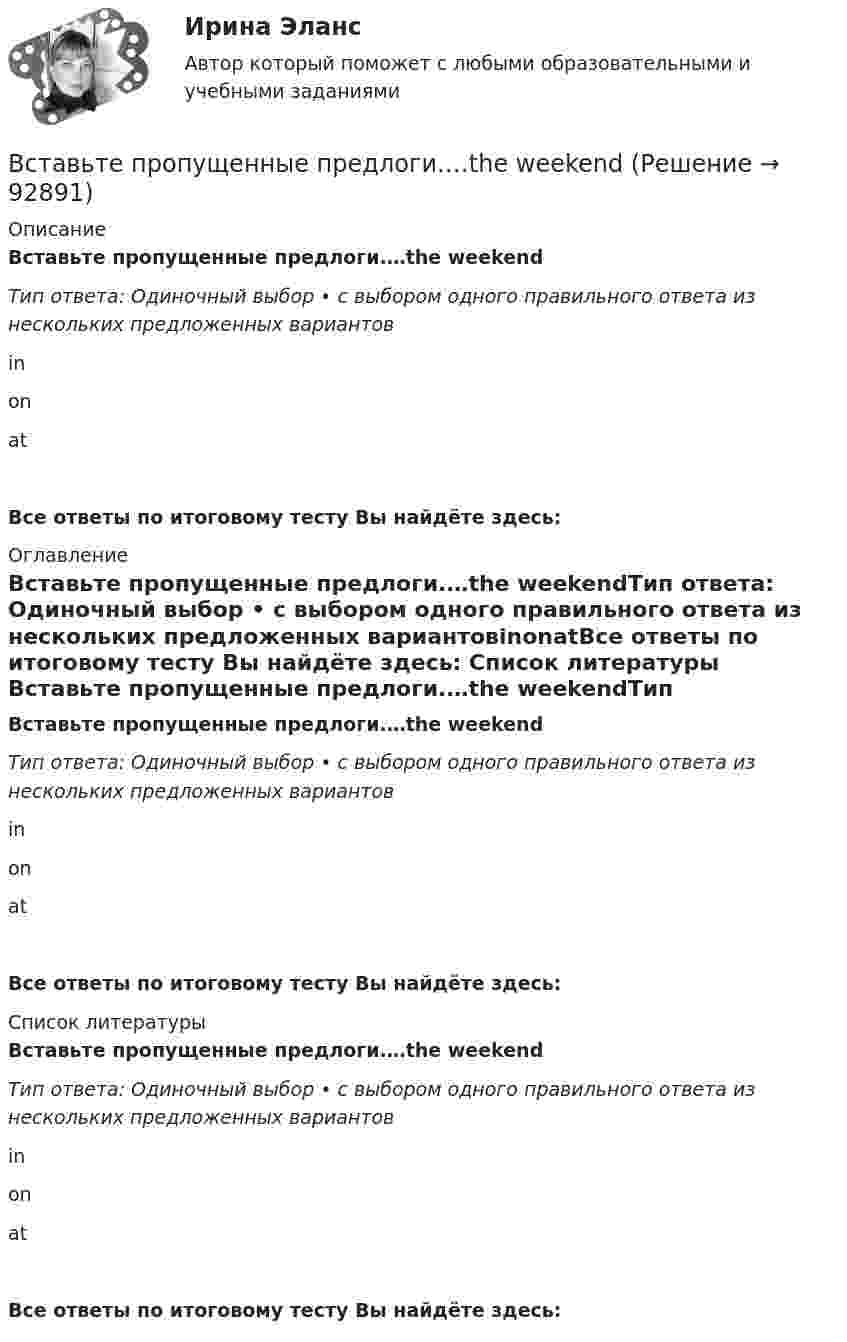      
            Описание
            Вставьте пропущенные предлоги.…the weekendТип ответа: Одиночный выбор • с выбором одного правильного ответа из нескольких предложенных вариантовinonatВсе ответы по итоговому тесту Вы найдёте здесь:  
            Оглавление
            Вставьте пропущенные предлоги.…the weekendТип ответа: Одиночный выбор • с выбором одного правильного ответа из нескольких предложенных вариантовinonatВсе ответы по итоговому тесту Вы найдёте здесь:  
            Список литературы
            Вставьте пропущенные предлоги.…the weekendТип ответа: Одиночный выбор • с выбором одного правильного ответа из нескольких предложенных вариантовinonatВсе ответы по итоговому тесту Вы найдёте здесь:  
            
            
            Вставьте пропущенные предлоги.…the weekendВставьте пропущенные предлоги.…the weekendВставьте пропущенные предлоги. Those teachers ... English are married to each other.Вставьте пропущенные предлоги. Those teachers … English are married to each other.Вставьте пропущенные предлоги. Those teachers … English are married to each other.Вставьте пропущенные предлоги.…Thursday morningВставьте пропущенные предлоги.…Thursday morningВставьте пропущенные предлоги. Roy is a student … Oxford.Вставьте пропущенные предлоги.…Saturday afternoonВставьте пропущенные предлоги.…SeptemberВставьте пропущенные предлоги.…SundayВставьте пропущенные предлоги.… the beginning of MayВставьте пропущенные предлоги.… the beginning of MayВставьте пропущенные предлоги.…the end of my holiday