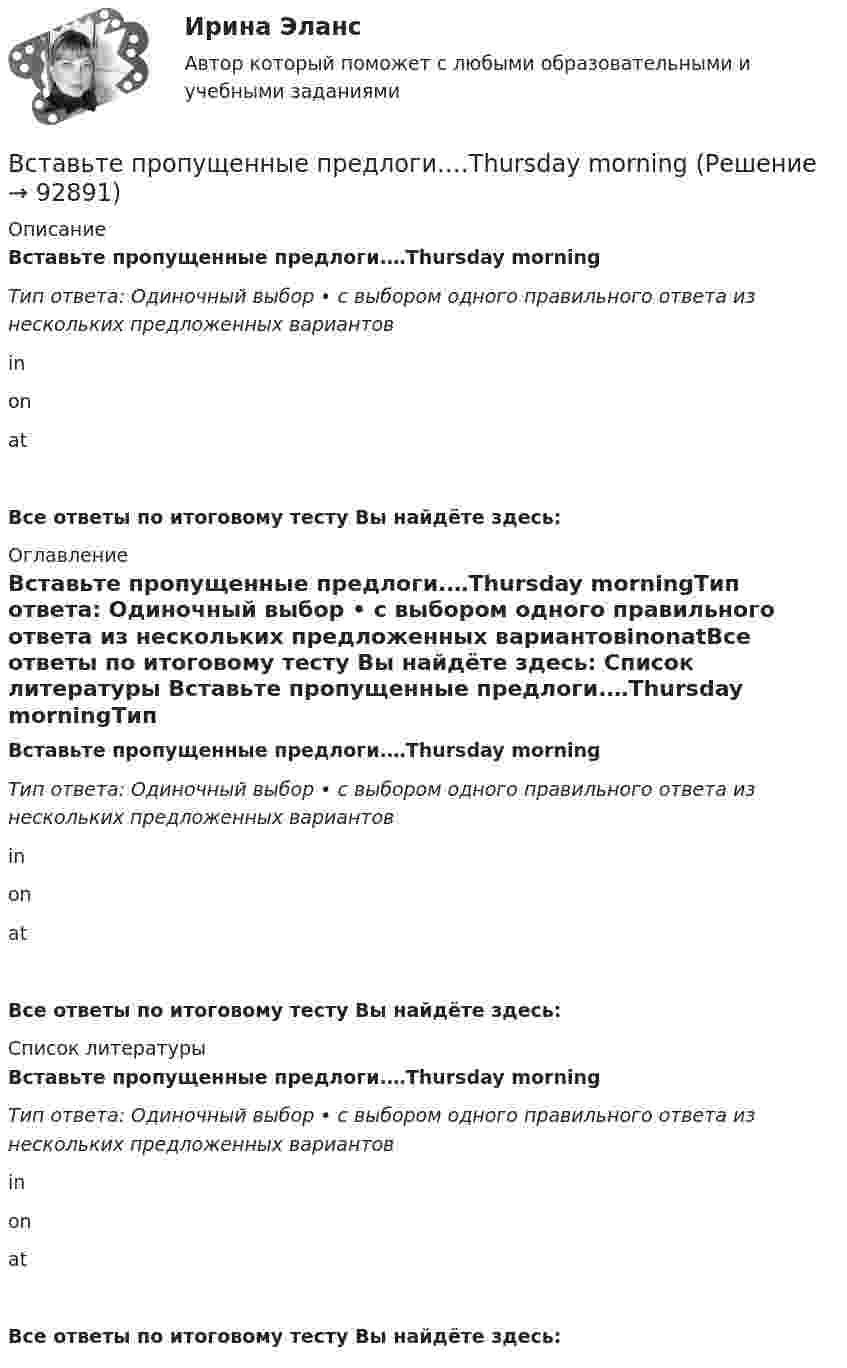      
            Описание
            Вставьте пропущенные предлоги.…Thursday morningТип ответа: Одиночный выбор • с выбором одного правильного ответа из нескольких предложенных вариантовinonatВсе ответы по итоговому тесту Вы найдёте здесь:  
            Оглавление
            Вставьте пропущенные предлоги.…Thursday morningТип ответа: Одиночный выбор • с выбором одного правильного ответа из нескольких предложенных вариантовinonatВсе ответы по итоговому тесту Вы найдёте здесь:  
            Список литературы
            Вставьте пропущенные предлоги.…Thursday morningТип ответа: Одиночный выбор • с выбором одного правильного ответа из нескольких предложенных вариантовinonatВсе ответы по итоговому тесту Вы найдёте здесь:  
            
            
            Вставьте пропущенные предлоги. Those teachers … English are married to each other.Вставьте пропущенные предлоги.…Thursday morningВставьте пропущенные предлоги.…Thursday morningВставьте пропущенные предлоги. Washington is the capital … the USA.Вставьте пропущенные предлоги. Washington is the capital … the USA.Вставьте пропущенные предлоги.…WednesdayВставьте пропущенные предлоги.…WednesdayВставьте пропущенные предлоги.… the beginning of MayВставьте пропущенные предлоги.… the beginning of MayВставьте пропущенные предлоги.…the end of my holidayВставьте пропущенные предлоги.…the eveningВставьте пропущенные предлоги.…the weekendВставьте пропущенные предлоги.…the weekendВставьте пропущенные предлоги. Those teachers ... English are married to each other.