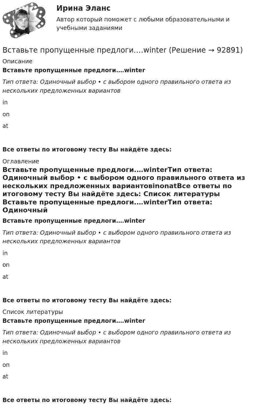      
            Описание
            Вставьте пропущенные предлоги.…winterТип ответа: Одиночный выбор • с выбором одного правильного ответа из нескольких предложенных вариантовinonatВсе ответы по итоговому тесту Вы найдёте здесь:  
            Оглавление
            Вставьте пропущенные предлоги.…winterТип ответа: Одиночный выбор • с выбором одного правильного ответа из нескольких предложенных вариантовinonatВсе ответы по итоговому тесту Вы найдёте здесь:  
            Список литературы
            Вставьте пропущенные предлоги.…winterТип ответа: Одиночный выбор • с выбором одного правильного ответа из нескольких предложенных вариантовinonatВсе ответы по итоговому тесту Вы найдёте здесь:  
            
            
            Вставьте пропущенные предлоги. Wheres the box … matches? Its … the table … the cake.Вставьте пропущенные предлоги.…winterВставьте пропущенный глагол в предложение ниже. Efie often … me some interesting things.Вставьте пропущенный глагол в предложение ниже. Efie often … me some interesting  things.    say     tell    tellsВставьте пропущенный глагол в предложение ниже.… him not to play three sets of  tennis.Вставьте пропущенный глагол в предложение ниже.… him not to play three sets of tennis.Вставьте пропущенный глагол в предложение ниже. I have a lot to … him on the phone.Вставьте пропущенные предлоги. Those teachers … English are married to each other.Вставьте пропущенные предлоги.…Thursday morningВставьте пропущенные предлоги.…Thursday morningВставьте пропущенные предлоги. Washington is the capital … the USA.Вставьте пропущенные предлоги. Washington is the capital … the USA.Вставьте пропущенные предлоги.…WednesdayВставьте пропущенные предлоги.…Wednesday