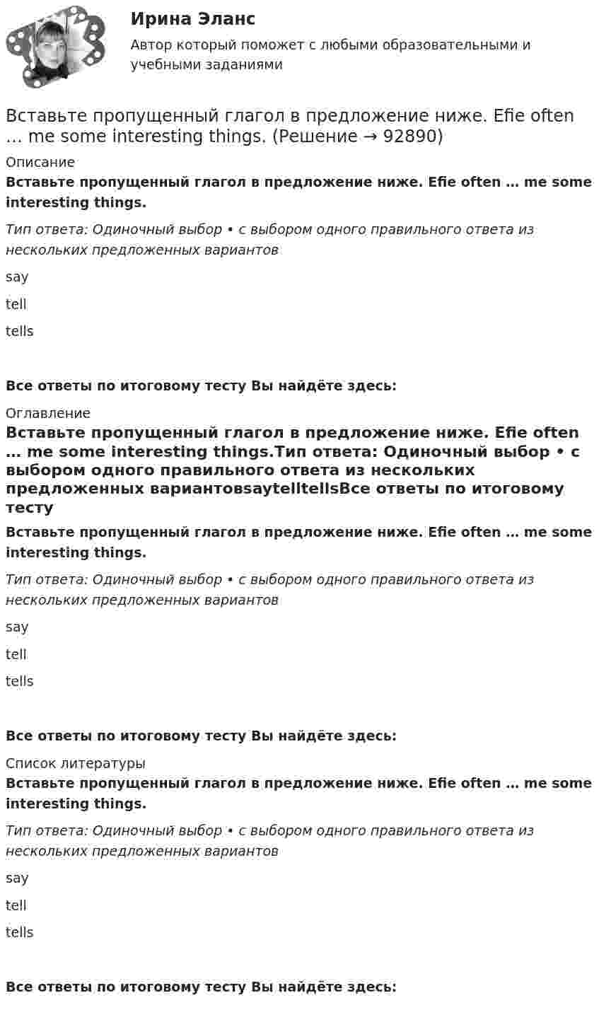      
            Описание
            Вставьте пропущенный глагол в предложение ниже. Efie often … me some interesting things.Тип ответа: Одиночный выбор • с выбором одного правильного ответа из нескольких предложенных вариантовsaytelltellsВсе ответы по итоговому тесту Вы найдёте здесь:  
            Оглавление
            Вставьте пропущенный глагол в предложение ниже. Efie often … me some interesting things.Тип ответа: Одиночный выбор • с выбором одного правильного ответа из нескольких предложенных вариантовsaytelltellsВсе ответы по итоговому тесту Вы найдёте здесь:  
            Список литературы
            Вставьте пропущенный глагол в предложение ниже. Efie often … me some interesting things.Тип ответа: Одиночный выбор • с выбором одного правильного ответа из нескольких предложенных вариантовsaytelltellsВсе ответы по итоговому тесту Вы найдёте здесь:  
            
            
            Вставьте пропущенные предлоги.…winterВставьте пропущенный глагол в предложение ниже. Efie often … me some interesting things.Вставьте пропущенный глагол в предложение ниже. Efie often … me some interesting  things.    say     tell    tellsВставьте пропущенный глагол в предложение ниже.… him not to play three sets of  tennis.Вставьте пропущенный глагол в предложение ниже.… him not to play three sets of tennis.Вставьте пропущенный глагол в предложение ниже. I have a lot to … him on the phone.Вставьте пропущенный глагол в предложение ниже. I have a lot to … him on the phone. say     tell    tells Вставьте пропущенные предлоги.…Thursday morningВставьте пропущенные предлоги.…Thursday morningВставьте пропущенные предлоги. Washington is the capital … the USA.Вставьте пропущенные предлоги. Washington is the capital … the USA.Вставьте пропущенные предлоги.…WednesdayВставьте пропущенные предлоги.…WednesdayВставьте пропущенные предлоги. Where s the box … matches?  It s … the table … the cake.