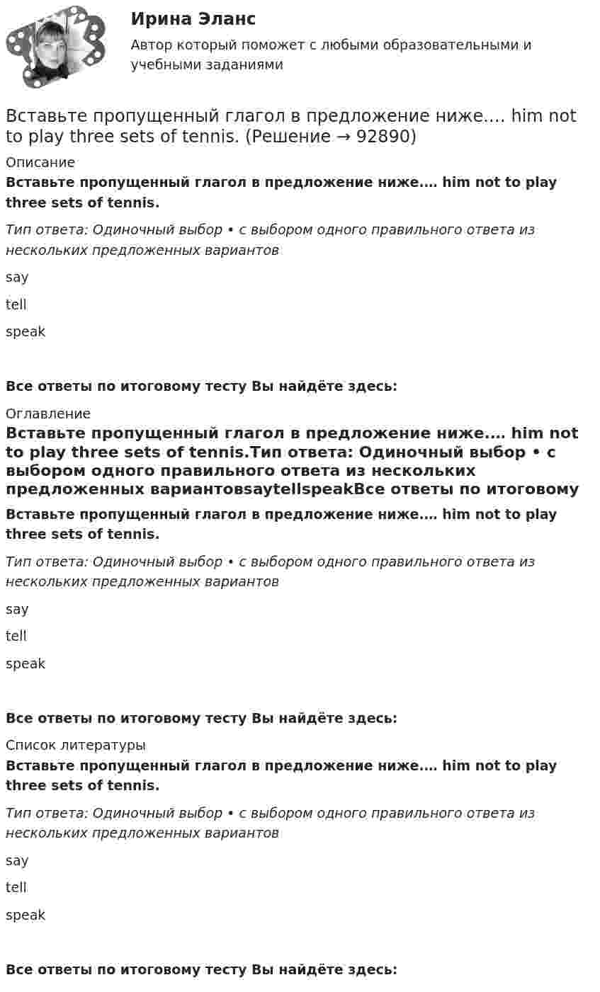     
            Описание
            Вставьте пропущенный глагол в предложение ниже.… him not to play three sets of tennis.Тип ответа: Одиночный выбор • с выбором одного правильного ответа из нескольких предложенных вариантовsaytellspeakВсе ответы по итоговому тесту Вы найдёте здесь:  
            Оглавление
            Вставьте пропущенный глагол в предложение ниже.… him not to play three sets of tennis.Тип ответа: Одиночный выбор • с выбором одного правильного ответа из нескольких предложенных вариантовsaytellspeakВсе ответы по итоговому тесту Вы найдёте здесь:  
            Список литературы
            Вставьте пропущенный глагол в предложение ниже.… him not to play three sets of tennis.Тип ответа: Одиночный выбор • с выбором одного правильного ответа из нескольких предложенных вариантовsaytellspeakВсе ответы по итоговому тесту Вы найдёте здесь:  
            
            
            Вставьте пропущенный глагол в предложение ниже.… him not to play three sets of  tennis.Вставьте пропущенный глагол в предложение ниже.… him not to play three sets of tennis.Вставьте пропущенный глагол в предложение ниже. I have a lot to … him on the phone.Вставьте пропущенный глагол в предложение ниже. I have a lot to … him on the phone. say     tell    tells Вставьте пропущенный глагол в предложение ниже. It s too hot in July. … Ralph to take a holiday in JuneВставьте пропущенный глагол в предложение ниже.Its too hot in July. … Ralph to take a holiday in JuneВставьте пропущенный глагол в предложение ниже. People … Robert and Laura have  got a new house.Вставьте пропущенные предлоги. Washington is the capital … the USA.Вставьте пропущенные предлоги.…WednesdayВставьте пропущенные предлоги.…WednesdayВставьте пропущенные предлоги. Where s the box … matches?  It s … the table … the cake.Вставьте пропущенные предлоги. Wheres the box … matches? Its … the table … the cake.Вставьте пропущенные предлоги.…winterВставьте пропущенный глагол в предложение ниже. Efie often … me some interesting things.