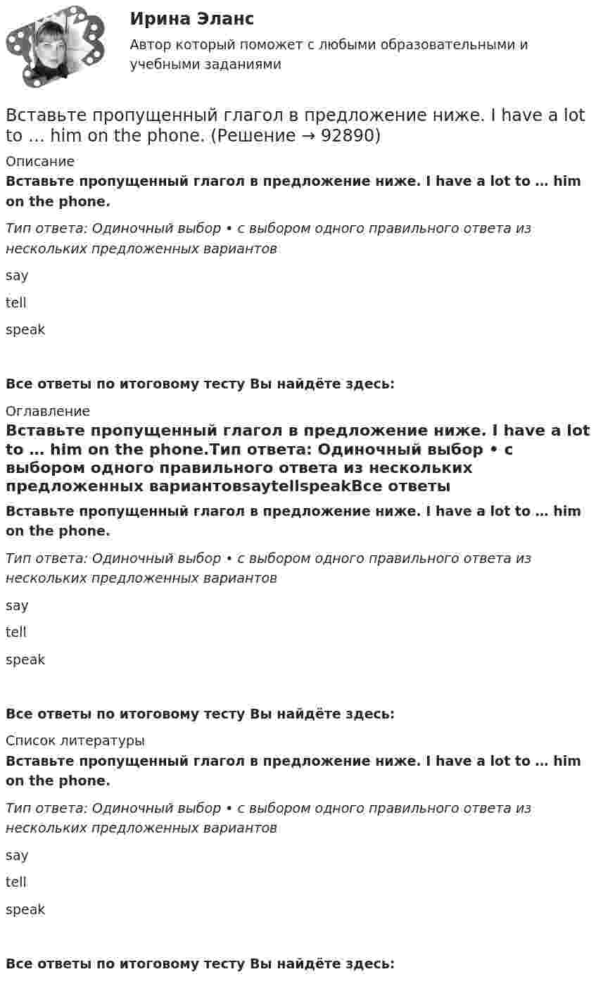      
            Описание
            Вставьте пропущенный глагол в предложение ниже. I have a lot to … him on the phone.Тип ответа: Одиночный выбор • с выбором одного правильного ответа из нескольких предложенных вариантовsaytellspeakВсе ответы по итоговому тесту Вы найдёте здесь:  
            Оглавление
            Вставьте пропущенный глагол в предложение ниже. I have a lot to … him on the phone.Тип ответа: Одиночный выбор • с выбором одного правильного ответа из нескольких предложенных вариантовsaytellspeakВсе ответы по итоговому тесту Вы найдёте здесь:  
            Список литературы
            Вставьте пропущенный глагол в предложение ниже. I have a lot to … him on the phone.Тип ответа: Одиночный выбор • с выбором одного правильного ответа из нескольких предложенных вариантовsaytellspeakВсе ответы по итоговому тесту Вы найдёте здесь:  
            
            
            Вставьте пропущенный глагол в предложение ниже.… him not to play three sets of tennis.Вставьте пропущенный глагол в предложение ниже. I have a lot to … him on the phone.Вставьте пропущенный глагол в предложение ниже. I have a lot to … him on the phone. say     tell    tells Вставьте пропущенный глагол в предложение ниже. It s too hot in July. … Ralph to take a holiday in JuneВставьте пропущенный глагол в предложение ниже.Its too hot in July. … Ralph to take a holiday in JuneВставьте пропущенный глагол в предложение ниже. People … Robert and Laura have  got a new house.Вставьте пропущенный глагол в предложение ниже.People … Robert and Laura have got a new house.Вставьте пропущенные предлоги.…WednesdayВставьте пропущенные предлоги.…WednesdayВставьте пропущенные предлоги. Where s the box … matches?  It s … the table … the cake.Вставьте пропущенные предлоги. Wheres the box … matches? Its … the table … the cake.Вставьте пропущенные предлоги.…winterВставьте пропущенный глагол в предложение ниже. Efie often … me some interesting things.Вставьте пропущенный глагол в предложение ниже. Efie often … me some interesting  things.    say     tell    tells