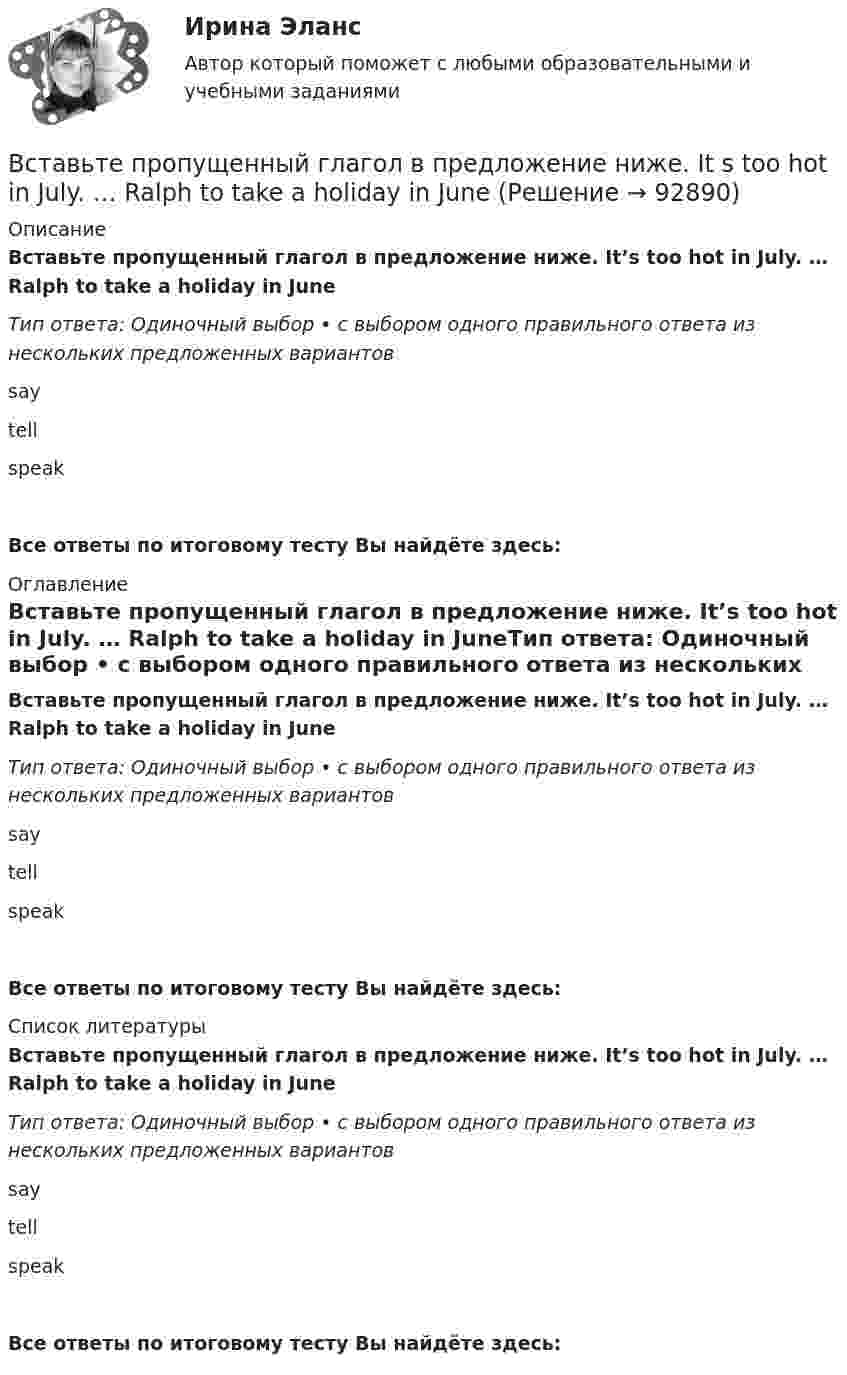      
            Описание
            Вставьте пропущенный глагол в предложение ниже. It’s too hot in July. … Ralph to take a holiday in JuneТип ответа: Одиночный выбор • с выбором одного правильного ответа из нескольких предложенных вариантовsaytellspeakВсе ответы по итоговому тесту Вы найдёте здесь:  
            Оглавление
            Вставьте пропущенный глагол в предложение ниже. It’s too hot in July. … Ralph to take a holiday in JuneТип ответа: Одиночный выбор • с выбором одного правильного ответа из нескольких предложенных вариантовsaytellspeakВсе ответы по итоговому тесту Вы найдёте здесь:  
            Список литературы
            Вставьте пропущенный глагол в предложение ниже. It’s too hot in July. … Ralph to take a holiday in JuneТип ответа: Одиночный выбор • с выбором одного правильного ответа из нескольких предложенных вариантовsaytellspeakВсе ответы по итоговому тесту Вы найдёте здесь:  
            
            
            Вставьте пропущенный глагол в предложение ниже. I have a lot to … him on the phone. say     tell    tells Вставьте пропущенный глагол в предложение ниже. It s too hot in July. … Ralph to take a holiday in JuneВставьте пропущенный глагол в предложение ниже.Its too hot in July. … Ralph to take a holiday in JuneВставьте пропущенный глагол в предложение ниже. People … Robert and Laura have  got a new house.Вставьте пропущенный глагол в предложение ниже.People … Robert and Laura have got a new house.Вставьте пропущенный глагол в предложение ниже. Please, … us your telephoneВставьте пропущенный глагол в предложение ниже. Please, … us your telephoneВставьте пропущенные предлоги. Where s the box … matches?  It s … the table … the cake.Вставьте пропущенные предлоги. Wheres the box … matches? Its … the table … the cake.Вставьте пропущенные предлоги.…winterВставьте пропущенный глагол в предложение ниже. Efie often … me some interesting things.Вставьте пропущенный глагол в предложение ниже. Efie often … me some interesting  things.    say     tell    tellsВставьте пропущенный глагол в предложение ниже.… him not to play three sets of  tennis.Вставьте пропущенный глагол в предложение ниже.… him not to play three sets of tennis.