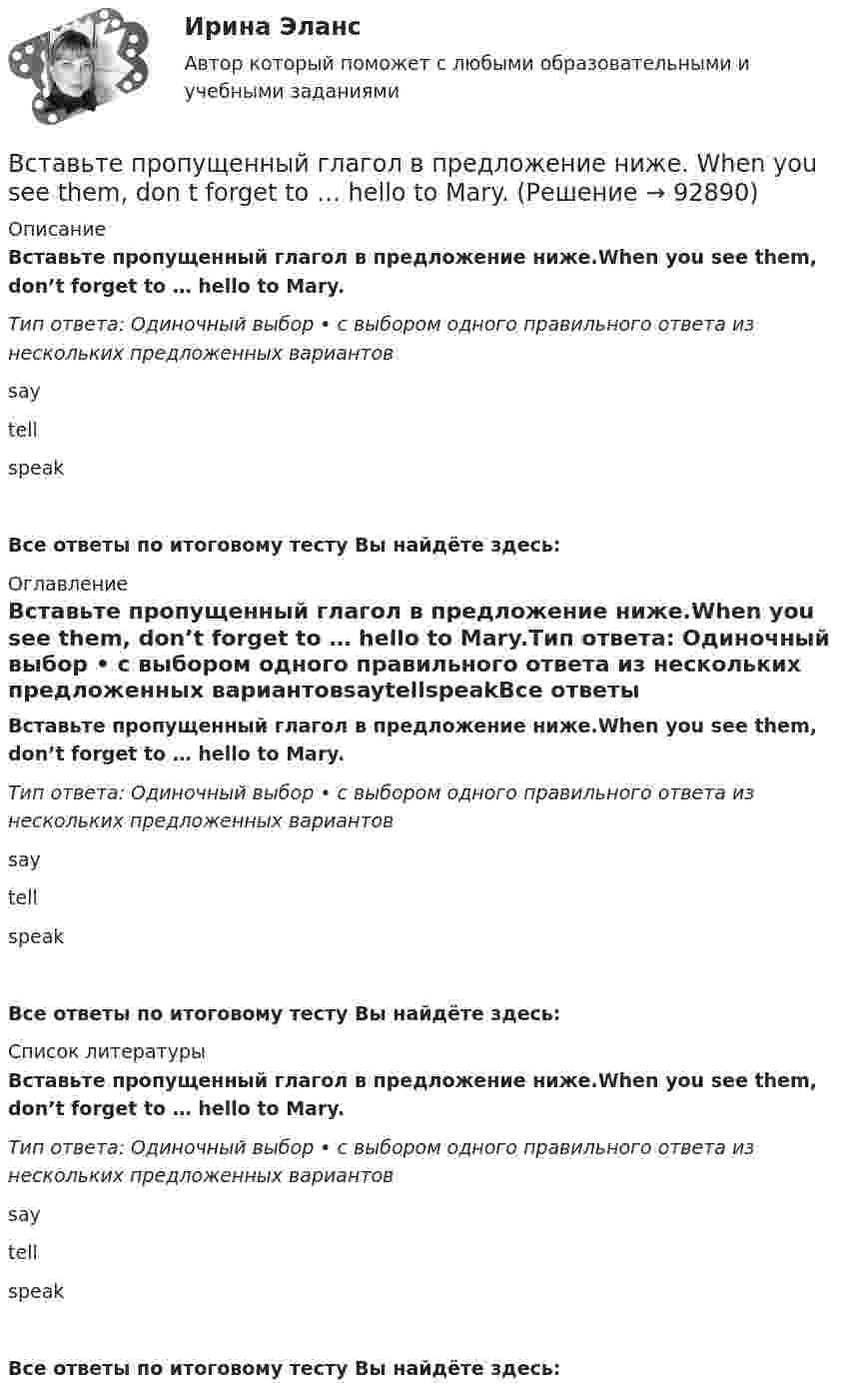      
            Описание
            Вставьте пропущенный глагол в предложение ниже.When you see them, don’t forget to … hello to Mary.Тип ответа: Одиночный выбор • с выбором одного правильного ответа из нескольких предложенных вариантовsaytellspeakВсе ответы по итоговому тесту Вы найдёте здесь:  
            Оглавление
            Вставьте пропущенный глагол в предложение ниже.When you see them, don’t forget to … hello to Mary.Тип ответа: Одиночный выбор • с выбором одного правильного ответа из нескольких предложенных вариантовsaytellspeakВсе ответы по итоговому тесту Вы найдёте здесь:  
            Список литературы
            Вставьте пропущенный глагол в предложение ниже.When you see them, don’t forget to … hello to Mary.Тип ответа: Одиночный выбор • с выбором одного правильного ответа из нескольких предложенных вариантовsaytellspeakВсе ответы по итоговому тесту Вы найдёте здесь:  
            
            
            Вставьте пропущенный глагол в предложение ниже.They … Jacks father is ill again.Вставьте пропущенный глагол в предложение ниже. When you see them, don t forget to … hello to Mary.Вставьте пропущенный глагол в предложение ниже.When you see them, dont forget to … hello to Mary.В стальном баллоне находится кислород массой 300 г при температуре 15 °C. Как изменится внутренняя энергия кислорода, если его температура повысилась до 27 °C?В стальном стержне распространяется плоская продольная волна от источника, уравнение колебаний которого задано в виде:  x = 10-5 sin102t, м.В стандарте... в качестве цели управления коммуникациями указывается обеспечение удовлетворения коммуникационных потребностей участников проекта и решения коммуникационных проблемВ статье 272 Уголовного кодекса говорится...Вставьте пропущенный глагол в предложение ниже. I have a lot to … him on the phone. say     tell    tells Вставьте пропущенный глагол в предложение ниже. It s too hot in July. … Ralph to take a holiday in JuneВставьте пропущенный глагол в предложение ниже.Its too hot in July. … Ralph to take a holiday in JuneВставьте пропущенный глагол в предложение ниже. People … Robert and Laura have  got a new house.Вставьте пропущенный глагол в предложение ниже.People … Robert and Laura have got a new house.Вставьте пропущенный глагол в предложение ниже. Please, … us your telephoneВставьте пропущенный глагол в предложение ниже. Please, … us your telephone