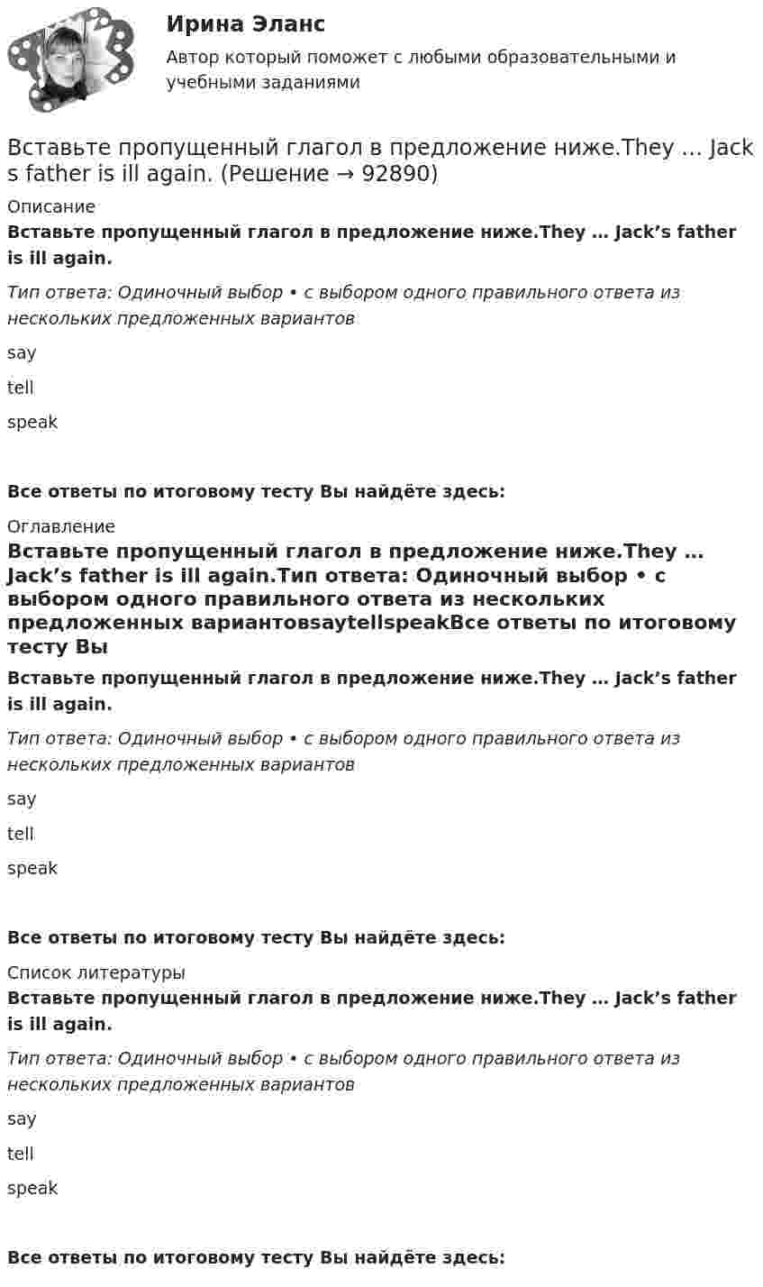      
            Описание
            Вставьте пропущенный глагол в предложение ниже.They … Jack’s father is ill again.Тип ответа: Одиночный выбор • с выбором одного правильного ответа из нескольких предложенных вариантовsaytellspeakВсе ответы по итоговому тесту Вы найдёте здесь:  
            Оглавление
            Вставьте пропущенный глагол в предложение ниже.They … Jack’s father is ill again.Тип ответа: Одиночный выбор • с выбором одного правильного ответа из нескольких предложенных вариантовsaytellspeakВсе ответы по итоговому тесту Вы найдёте здесь:  
            Список литературы
            Вставьте пропущенный глагол в предложение ниже.They … Jack’s father is ill again.Тип ответа: Одиночный выбор • с выбором одного правильного ответа из нескольких предложенных вариантовsaytellspeakВсе ответы по итоговому тесту Вы найдёте здесь:  
            
            
            Вставьте пропущенный глагол в предложение ниже. Please, … us your telephoneВставьте пропущенный глагол в предложение ниже.They … Jack s father is ill again.Вставьте пропущенный глагол в предложение ниже.They … Jacks father is ill again.Вставьте пропущенный глагол в предложение ниже. When you see them, don t forget to … hello to Mary.Вставьте пропущенный глагол в предложение ниже.When you see them, dont forget to … hello to Mary.В стальном баллоне находится кислород массой 300 г при температуре 15 °C. Как изменится внутренняя энергия кислорода, если его температура повысилась до 27 °C?В стальном стержне распространяется плоская продольная волна от источника, уравнение колебаний которого задано в виде:  x = 10-5 sin102t, м.Вставьте пропущенный глагол в предложение ниже.… him not to play three sets of tennis.Вставьте пропущенный глагол в предложение ниже. I have a lot to … him on the phone.Вставьте пропущенный глагол в предложение ниже. I have a lot to … him on the phone. say     tell    tells Вставьте пропущенный глагол в предложение ниже. It s too hot in July. … Ralph to take a holiday in JuneВставьте пропущенный глагол в предложение ниже.Its too hot in July. … Ralph to take a holiday in JuneВставьте пропущенный глагол в предложение ниже. People … Robert and Laura have  got a new house.Вставьте пропущенный глагол в предложение ниже.People … Robert and Laura have got a new house.