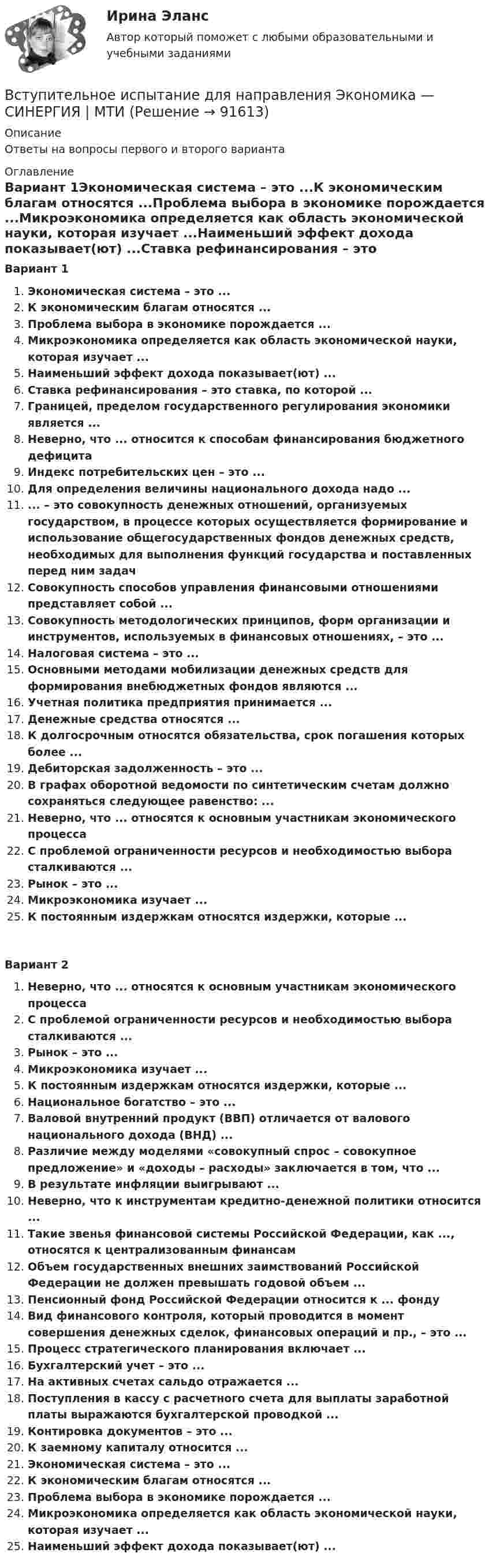      
            Описание
            Ответы на вопросы первого и второго варианта 
            Оглавление
            Вариант 1Экономическая система – это ...К экономическим благам относятся ...Проблема выбора в экономике порождается ...Микроэкономика определяется как область экономической науки, которая изучает ...Наименьший эффект дохода показывает(ют) ...Ставка рефинансирования – это ставка, по которой ...Границей, пределом государственного регулирования экономики является ...Неверно, что ... относится к способам финансирования бюджетного дефицитаИндекс потребительских цен – это ...Для определения величины национального дохода надо ...... – это совокупность денежных отношений, организуемых государством, в процессе которых осуществляется формирование и использование общегосударственных фондов денежных средств, необходимых для выполнения функций государства и поставленных перед ним задачСовокупность способов управления финансовыми отношениями представляет собой ...Совокупность методологических принципов, форм организации и инструментов, используемых в финансовых отношениях, – это ...Налоговая система – это ...Основными методами мобилизации денежных средств для формирования внебюджетных фондов являются ...Учетная политика предприятия принимается ...Денежные средства относятся ...К долгосрочным относятся обязательства, срок погашения которых более ...Дебиторская задолженность – это ...В графах оборотной ведомости по синтетическим счетам должно сохраняться следующее равенство: ...Неверно, что ... относятся к основным участникам экономического процессаС проблемой ограниченности ресурсов и необходимостью выбора сталкиваются ...Рынок – это ...Микроэкономика изучает ...К постоянным издержкам относятся издержки, которые ...Вариант 2Неверно, что ... относятся к основным участникам экономического процессаС проблемой ограниченности ресурсов и необходимостью выбора сталкиваются ...Рынок – это ...Микроэкономика изучает ...К постоянным издержкам относятся издержки, которые ...Национальное богатство – это ...Валовой внутренний продукт (ВВП) отличается от валового национального дохода (ВНД) ...Различие между моделями «совокупный спрос – совокупное предложение» и «доходы – расходы» заключается в том, что ...В результате инфляции выигрывают ...Неверно, что к инструментам кредитно-денежной политики относится ...Такие звенья финансовой системы Российской Федерации, как ..., относятся к централизованным финансамОбъем государственных внешних заимствований Российской Федерации не должен превышать годовой объем ...Пенсионный фонд Российской Федерации относится к ... фондуВид финансового контроля, который проводится в момент совершения денежных сделок, финансовых операций и пр., – это ...Процесс стратегического планирования включает ...Бухгалтерский учет – это ...На активных счетах сальдо отражается ...Поступления в кассу с расчетного счета для выплаты заработной платы выражаются бухгалтерской проводкой ...Контировка документов – это ...К заемному капиталу относится ...Экономическая система – это ...К экономическим благам относятся ...Проблема выбора в экономике порождается ...Микроэкономика определяется как область экономической науки, которая изучает ...Наименьший эффект дохода показывает(ют) ...  
            
            
            ✅ Вступительная математика 50 вопросов СИНЕРГИЯ МТИ 2022Вступительное испытание для направления Экономика — СИНЕРГИЯ | МТИВступительное испытание по дисциплине Информационный менеджмент - тест с ответами - Синергия - 2022Вступительное испытание по информатике тест ответы на вопросы СинергияВступительное испытание по математике / 50 вопросовВступительное испытание по математике тест ответы на вопросы СинергияВступительное испытание по Обществознанию - тест с ответами - Синергия - 2022В структуре ВВП России по источникам доходов в 2011 г. валовая прибыль и смешанные доходы составляла: В структуре ВВП России по расходам в 2011 г. валовое накопление составляло:В структуре ВВП России по расходам в 2011 г. валовое накопление составляло:В структуре денежной массы выделяют совокупные компоненты – это денежные:В структуре общения обычно выделяют:В структурной схеме, реализующей вертикальный способ управления, содержитсяВ структуру сознания как образа, по А.Н.Леонтьеву, входят: