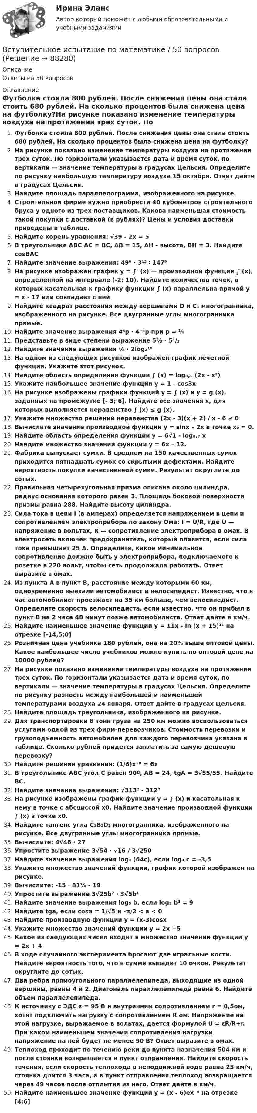      
            Описание
            Ответы на 50 вопросов 
            Оглавление
            Футболка стоила 800 рублей. После снижения цены она стала стоить 680 рублей. На сколько процентов была снижена цена на футболку?На рисунке показано изменение температуры воздуха на протяжении трех суток. По горизонтали указывается дата и время суток, по вертикали — значение температуры в градусах Цельсия. Определите по рисунку наибольшую температуру воздуха 15 октября. Ответ дайте в градусах Цельсия.Найдите площадь параллелограмма, изображенного на рисунке.Строительной фирме нужно приобрести 40 кубометров строительного бруса у одного из трех поставщиков. Какова наименьшая стоимость такой покупки с доставкой (в рублях)? Цены и условия доставки приведены в таблице.Найдите корень уравнения: √39 - 2x = 5В треугольнике ABC AC = BC, AB = 15, AH - высота, BH = 3. Найдите cosBACНайдите значение выражения: 49⁹ ∙ 3¹² ∶ 147⁹На рисунке изображен график y = ∫' (x) — производной функции ∫ (x), определенной на интервале (-2; 10). Найдите количество точек, в которых касательная к графику функции ∫ (x) параллельна прямой y = x - 17 или совпадает с нейНайдите квадрат расстояния между вершинами D и C₁ многогранника, изображенного на рисунке. Все двугранные углы многогранника прямые.Найдите значение выражения 4⁶p ∙ 4⁻⁴p при p = ¼Представьте в виде степени выражение 5⅔ ∙ 5⁴/₃Найдите значение выражения ½ ∙ 2log₂¹⁰На одном из следующих рисунков изображен график нечетной функции. Укажите этот рисунок.Найдите область определения функции ∫ (x) = log₀,₅ (2x - x²)Укажите наибольшее значение функции y = 1 - cos3xНа рисунке изображены графики функций y = ∫ (x) и y = g (x), заданных на промежутке [- 3; 6]. Найдите все значения x, для которых выполняется неравенство ∫ (x) ≤ g (x).Укажите множество решений неравенства (2x - 3)(x + 2) / x - 6 ≤ 0Вычислите значение производной функции у = sinx – 2х в точке х₀ = 0.Найдите область определения функции y = 6√1 - log₀,₇ xНайдите множество значений функции у = 6х – 12.Фабрика выпускает сумки. В среднем на 150 качественных сумок приходится пятнадцать сумок со скрытыми дефектами. Найдите вероятность покупки качественной сумки. Результат округлите до сотых.Правильная четырехугольная призма описана около цилиндра, радиус основания которого равен 3. Площадь боковой поверхности призмы равна 288. Найдите высоту цилиндра.Сила тока в цепи I (в амперах) определяется напряжением в цепи и сопротивлением электроприбора по закону Ома: I = U/R, где U — напряжение в вольтах, R — сопротивление электроприбора в омах. В электросеть включен предохранитель, который плавится, если сила тока превышает 25 А. Определите, какое минимальное сопротивление должно быть у электроприбора, подключаемого к розетке в 220 вольт, чтобы сеть продолжала работать. Ответ выразите в омах.Из пункта А в пункт В, расстояние между которыми 60 км, одновременно выехали автомобилист и велосипедист. Известно, что в час автомобилист проезжает на 35 км больше, чем велосипедист. Определите скорость велосипедиста, если известно, что он прибыл в пункт В на 2 часа 48 минут позже автомобилиста. Ответ дайте в км/ч.Найдите наименьшее значение функции y = 11x - In (x + 15)¹¹ на отрезке [-14,5;0]Розничная цена учебника 180 рублей, она на 20% выше оптовой цены. Какое наибольшее число учебников можно купить по оптовой цене на 10000 рублей?На рисунке показано изменение температуры воздуха на протяжении трех суток. По горизонтали указывается дата и время суток, по вертикали — значение температуры в градусах Цельсия. Определите по рисунку разность между наибольшей и наименьшей температурами воздуха 24 января. Ответ дайте в градусах Цельсия.Найдите площадь треугольника, изображенного на рисунке.Для транспортировки 6 тонн груза на 250 км можно воспользоваться услугами одной из трех фирм-перевозчиков. Стоимость перевозки и грузоподъемность автомобилей для каждого перевозчика указана в таблице. Сколько рублей придется заплатить за самую дешевую перевозку?Найдите решение уравнения: (1/6)x⁺⁸ = 6xВ треугольнике ABC угол C равен 90º, AB = 24, tgA = 3√55/55. Найдите BC.Найдите значение выражения: √313² - 312²На рисунке изображены график функции y = ∫ (x) и касательная к нему в точке с абсциссой x0. Найдите значение производной функции ∫ (x) в точке x0.Найдите тангенс угла C₂B₂D₂ многогранника, изображенного на рисунке. Все двугранные углы многогранника прямые.Вычислите: 4√48 ∙ 27Упростите выражение 3√54 ∙ √16 / 3√250Найдите значение выражения log₄ (64c), если log₄ c = -3,5Укажите множество значений функции, график которой изображен на рисунке.Вычислите: -15 ∙ 81⅟₄ - 19Упростите выражение 3√25b² ∙ 3√5b⁴Найдите значение выражения log₅ b, если log₅ b³ = 9Найдите tga, если cosa = 1/√5 и -π/2 < a < 0Найдите производную функции y = (x-3)cosxУкажите множество значений функции y = 2x +5Какое из следующих чисел входит в множество значений функции у = 2х + 4В ходе случайного эксперимента бросают две игральные кости. Найдите вероятность того, что в сумме выпадет 10 очков. Результат округлите до сотых.Два ребра прямоугольного параллелепипеда, выходящие из одной вершины, равны 4 и 2. Диагональ параллелепипеда равна 6. Найдите объем параллелепипеда.К источнику с ЭДС ԑ = 95 В и внутренним сопротивлением r = 0,5ом, хотят подключить нагрузку с сопротивлением R ом. Напряжение на этой нагрузке, выражаемое в вольтах, даeтся формулой U = ԑR/R+r. При каком наименьшем значении сопротивления нагрузки напряжение на ней будет не менее 90 В? Ответ выразите в омах.Теплоход проходит по течению реки до пункта назначения 504 км и после стоянки возвращается в пункт отправления. Найдите скорость течения, если скорость теплохода в неподвижной воде равна 23 км/ч, стоянка длится 3 часа, а в пункт отправления теплоход возвращается через 49 часов после отплытия из него. Ответ дайте в км/ч.Найдите наименьшее значение функции y = (x - 6)ex⁻⁵ на отрезке [4;6]  
            
            
            Вступительное испытание по информатике тест ответы на вопросы СинергияВступительное испытание по математике / 50 вопросовВступительное испытание по математике тест ответы на вопросы СинергияВступительное испытание по Обществознанию - тест с ответами - Синергия - 2022Вступительное испытание по русскому языку ответы на вопросы СинергияВступительное испытание по русскому языку ответы на вопросы СинергияВступительное тестирование в магистратуру МИП 2022В структуре денежной массы выделяют совокупные компоненты – это денежные:В структуре общения обычно выделяют:В структурной схеме, реализующей вертикальный способ управления, содержитсяВ структуру сознания как образа, по А.Н.Леонтьеву, входят:В студенческом арт-клубе преподаватель, староста и приглашенный арт-менеджер готовят встречу со спикерами на тему культуры комиксов. Если преподаватель будет практиковать демократический стиль организации мероприятия, то в числе рисков можно называет✅ Вступительная математика 50 вопросов СИНЕРГИЯ МТИ 2022Вступительное испытание для направления Экономика — СИНЕРГИЯ | МТИ