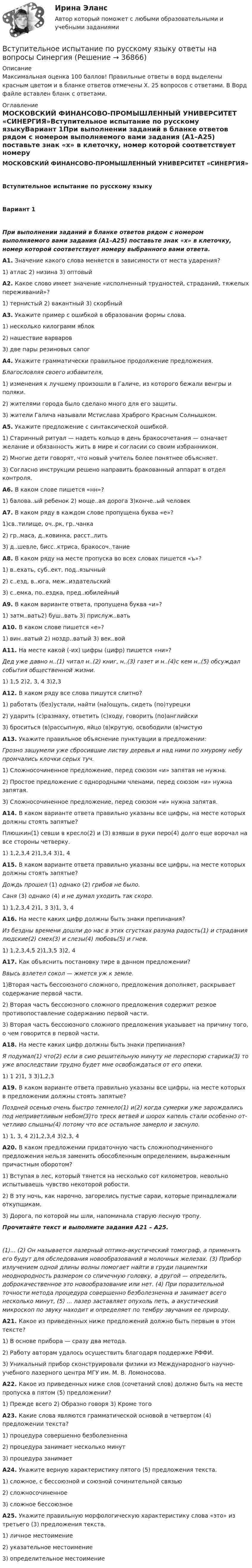     
          Описание
          Максимальная оценка 100 баллов! Правильные ответы в ворд выделены красным цветом и в бланке ответов отмечены Х. 25 вопросов с ответами. В Ворд файле вставлен бланк с ответами. 
          Оглавление
          МОСКОВСКИЙ ФИНАНСОВО-ПРОМЫШЛЕННЫЙ УНИВЕРСИТЕТ «СИНЕРГИЯ»Вступительное испытание по русскому языкуВариант 1При выполнении заданий в бланке ответов рядом с номером выполняемого вами задания (А1–А25) поставьте знак «х» в клеточку, номер которой соответствует номеру выбранного вами ответа.А1. Значение какого слова меняется в зависимости от места ударения?1) атлас 2) низина 3) оптовыйА2. Какое слово имеет значение «исполненный труд­ностей, страданий, тяжелых переживаний»?1) тернистый 2) вакантный 3) скорбныйА3. Укажите пример с ошибкой в образовании формы слова.1) несколько килограмм яблок2) нашествие варваров3) две пары резиновых сапогА4. Укажите грамматически правильное продолже­ние предложения.Благословляя своего избавителя,1) изменения к лучшему произошли в Галиче, из которо­го бежали венгры и поляки.2) жителями города было сделано много для его защиты.3) жители Галича называли Мстислава Храброго Крас­ным Солнышком.А5. Укажите предложение с синтаксической ошибкой.1) Старинный ритуал — надеть кольцо в день бракосоче­тания — означает желание и обязанность жить в мире и согласии со своим избранником.2) Многие дети говорят, что новый учитель более понят­нее объясняет.3) Согласно инструкции решено направить бракованный аппарат в отдел контроля.А6. В каком слове пишется «нн»?1) балова..ый ребенок 2) моще..ая дорога 3)конче..ый человекА7. В каком ряду в каждом слове пропущена буква «е»?1)св..тилище, оч..рк, гр..чанка2) гр..маса, д..ковинка, расст..лить3) д..шевле, бисс..ктриса, бракосоч..таниеА8. В каком ряду на месте пропуска во всех словах пишется «ъ»?1) в..ехать, суб..ект, под..язычный2) с..езд, в..юга, меж..издательский3) с..емка, по..ездка, пред..юбилейныйА9. В каком варианте ответа, пропущена буква «и»?1) затм..вать2) буш..вать 3) прислуж..ватьА10. В каком слове пишется «е»?1) вин..ватый 2) ноздр..ватый 3) век..войА11. На месте какой (-их) цифры (цифр) пишется «ни»?Дед уже давно н..(1) читал н..(2) книг, н..(3) газет и н..(4)с кем н..(5) обсуждал события общественной жизни.1) 1,5 2)2, 3, 4 3)2,3А12. В каком ряду все слова пишутся слитно?1) работать (без)устали, найти (на)ощупь, сидеть (по)турецки2) ударить (с)размаху, ответить (с)ходу, говорить (по)английски3) броситься (в)рассыпную, яйцо (в)крутую, освободили (в)чистуюА13. Укажите правильное объяснение пунктуации в предложении:Грозно зашумели уже сбросившие листву деревья и над ними по хмурому небу промчались клочки серых туч.1) Сложносочиненное предложение, перед союзом «и» за­пятая не нужна.2) Простое предложение с однородными членами, перед союзом «и» нужна запятая.3) Сложносочиненное предложение, перед союзом «и» нужна запятая.А14. В каком варианте ответа правильно указаны все цифры, на месте которых должны стоять запятые?Плюшкин(1) севши в кресло(2) и (3) взявши в руки перо(4) долго еще ворочал на все стороны четверку.1) 1,2,3,4 2)1,3,4 3)1, 4А15. В каком варианте ответа правильно указаны все цифры, на месте которых должны стоять запятые?Дождь прошел (1) однако (2) грибов не было.Саня (3) однако (4) и не думал уходить так скоро.1) 1,2,3,4 2)1, 3 3)1, 3, 4А16. На месте каких цифр должны быть знаки препи­нания?Из бездны времени дошли до нас в этих сгустках разума радость(1) и страдания людские(2) смех(3) и слезы(4) любовь(5) и гнев.1) 1,2,3,4,5 2)1,3,5 3)2, 4А17. Как объяснить постановку тире в данном пред­ложении?Ввысь взлетел сокол — жмется уж к земле.1)Вторая часть бессоюзного сложного, предложения до­полняет, раскрывает содержание первой части.2) Вторая часть бессоюзного сложного предложения содер­жит резкое противопоставление содержанию первой части.3) Вторая часть бессоюзного сложного предложения указывает на причину того, о чем говорится в первой части.А18. На месте каких цифр должны быть знаки препи­нания?Я подумал(1) что(2) если в сию решительную мину­ту не переспорю старика(3) то уже впоследствии трудно будет мне освобождаться от его опеки.1) 1 2)1, 3 3)1,2,3А19. В каком варианте ответа правильно указаны все цифры, на месте которых в предложении должны стоять запятые?Поздней осенью очень быстро темнело(1) и(2) когда сумерки уже зарождались под неприветливым небом(3)то треск ветвей и шорох капель стали особенно от­четливо слышны(4) потому что все остальное замерло и заснуло.1) 1, 3, 4 2)1,2,3,4 3)2,3, 4А20. В каком предложении придаточную часть слож­ноподчиненного предложения нельзя заменить обособ­ленным определением, выраженным причастным оборо­том?1) Вступая в лес, который тянется на несколько сот кило­метров, невольно испытываешь чувство некоторой робости.2) В эту ночь, как нарочно, загорелись пустые сараи, ко­торые принадлежали откупщикам.3) Дорога, по которой мы шли, напоминала старую лес­ную тропу.Прочитайте текст и выполните задания А21 – А25.(1)... (2) Он называется лазерный оптико-акустичес­кий томограф, а применять его будут для обследования новообразований в молочных железах. (3) Прибор излу­чением одной длины волны помогает найти в груди па­циентки неоднородность размером со спичечную голо­вку, а другой — определить, доброкачественное это но­вообразование или нет. (4) При поразительной точности метода процедура совершенно безболезненна и занима­ет всего несколько минут, (5) ... лазер заставляет опу­холь петь, а акустический микроскоп по звуку находит и определяет по тембру звучания ее природу.А21. Какое из приведенных ниже предложений долж­но быть первым в этом тексте?1) В основе прибора — сразу два метода.2) Работу авторам удалось осуществить благодаря подде­ржке РФФИ.3) Уникальный прибор сконструировали физики из Международного научно-учебного лазерного центра МГУ им. М. В. Ломоносова.А22. Какое из приведенных ниже слов (сочетаний слов) должно быть на месте пропуска в пятом (5) предложе­нии?1) Прежде всего 2) Образно говоря 3) Кроме тогоА23. Какие слова являются грамматической основой в четвертом (4) предложении текста?1) процедура совершенно безболезненна2) процедура занимает несколько минут3) процедура занимаетА24. Укажите верную характеристику пятого (5) пред­ложения текста.1) сложное, с бессоюзной и союзной сочинительной связью2) сложносочиненное3) сложное бессоюзноеА25. Укажите правильную морфологическую харак­теристику слова «это» из третьего (3) предложения текста.1) личное местоимение2) указательное местоимение3) определительное местоимение 
            
            
            Вступительное испытание по Обществознанию - тест с ответами - Синергия - 2022Вступительное испытание по русскому языку ответы на вопросы СинергияВступительное испытание по русскому языку ответы на вопросы СинергияВступительное тестирование в магистратуру МИП 2022🏅Вступительное тестирование в магистратуру МИП. Ответы на все вопросы! Гарантия высокой оценки!Вступительное тестирование в магистратуру МИП (психология)Вступительное тестирование МИП Психология (магистратура) 2022В структуру сознания как образа, по А.Н.Леонтьеву, входят:В студенческом арт-клубе преподаватель, староста и приглашенный арт-менеджер готовят встречу со спикерами на тему культуры комиксов. Если преподаватель будет практиковать демократический стиль организации мероприятия, то в числе рисков можно называет✅ Вступительная математика 50 вопросов СИНЕРГИЯ МТИ 2022Вступительное испытание для направления Экономика — СИНЕРГИЯ | МТИВступительное испытание по дисциплине Информационный менеджмент - тест с ответами - Синергия - 2022Вступительное испытание по информатике тест ответы на вопросы СинергияВступительное испытание по математике / 50 вопросов