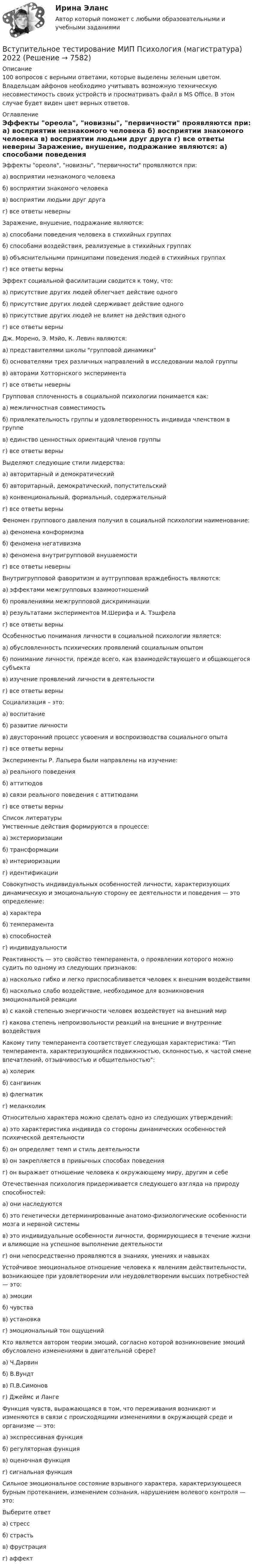     
          Описание
          100 вопросов с верными ответами, которые выделены зеленым цветом. Владельцам айфонов необходимо учитывать возможную техническую несовместимость своих устройств и просматривать файл в MS Office. В этом случае будет виден цвет верных ответов. 
          Оглавление
          	Эффекты ореола, новизны, первичности проявляются при:	 а) восприятии незнакомого человека	 б) восприятии знакомого человека	 в) восприятии людьми друг друга	 г) все ответы неверны	Заражение, внушение, подражание являются:	а) способами поведения человека в стихийных группах	 б) способами воздействия, реализуемые в стихийных группах	 в) объяснительными принципами поведения людей в стихийных группах	 г) все ответы верны	Эффект социальной фасилитации сводится к тому, что:	 а) присутствие других людей облегчает действие одного	 б) присутствие других людей сдерживает действие одного	 в) присутствие других людей не влияет на действия одного	 г) все ответы верны	Дж. Морено, Э. Мэйо, К. Левин являются:	а) представителями школы групповой динамики	 б) основателями трех различных направлений в исследовании малой группы	 в) авторами Хотторнского эксперимента	 г) все ответы неверны	 Групповая сплоченность в социальной психологии понимается как:	 а) межличностная совместимость	 б) привлекательность группы и удовлетворенность индивида членством в группе	 в) единство ценностных ориентаций членов группы	 г) все ответы верны	Выделяют следующие стили лидерства:	а) авторитарный и демократический	 б) авторитарный, демократический, попустительский	 в) конвенциональный, формальный, содержательный	 г) все ответы верны	Феномен группового давления получил в социальной психологии наименование:	 а) феномена конформизма	 б) феномена негативизма	 в) феномена внутригрупповой внушаемости	 г) все ответы неверны	Внутригрупповой фаворитизм и аутгрупповая враждебность являются:	 а) эффектами межгрупповых взаимоотношений	 б) проявлениями межгрупповой дискриминации	 в) результатами экспериментов М.Шерифа и А. Тэшфела	 г) все ответы верны	 Особенностью понимания личности в социальной психологии является:	 а) обусловленность психических проявлений социальным опытом	 б) понимание личности, прежде всего, как взаимодействующего и общающегося субъекта	 в) изучение проявлений личности в деятельности	 г) все ответы верны	Социализация – это:	 а) воспитание	 б) развитие личности	 в) двусторонний процесс усвоения и воспроизводства социального опыта	 г) все ответы верны	Эксперименты Р. Лапьера были направлены на изучение:	а) реального поведения	 б) аттитюдов	 в) связи реального поведения с аттитюдами	 г) все ответы верны 
          Список литературы
          Умственные действия формируются в процессе: а) экстериоризации б) трансформации в) интериоризации г) идентификацииСовокупность индивидуальных особенностей личности, характеризующих динамическую и эмоциональную сторону ее деятельности и поведения — это определение: а) характера б) темперамента в) способностей г) индивидуальностиРеактивность — это свойство темперамента, о проявлении которого можно судить по одному из следующих признаков: а) насколько гибко и легко приспосабливается человек к внешним воздействиям б) насколько слабо воздействие, необходимое для возникновения эмоциональной реакции в) с какой степенью энергичности человек воздействует на внешний мир г) какова степень непроизвольности реакций на внешние и внутренние воздействияКакому типу темперамента соответствует следующая характеристика: Тип темперамента, характеризующийся подвижностью, склонностью, к частой смене впечатлений, отзывчивостью и общительностью:а) холерик б) сангвиник в) флегматик г) меланхоликОтносительно характера можно сделать одно из следующих утверждений: а) это характеристика индивида со стороны динамических особенностей психической деятельности б) он определяет темп и стиль деятельности в) он закрепляется в привычных способах поведения г) он выражает отношение человека к окружающему миру, другим и себеОтечественная психология придерживается следующего взгляда на природу способностей:а) они наследуются б) это генетически детерминированные анатомо-физиологические особенности мозга и нервной системы в) это индивидуальные особенности личности, формирующиеся в течение жизни и влияющие на успешное выполнение деятельности г) они непосредственно проявляются в знаниях, умениях и навыкахУстойчивое эмоциональное отношение человека к явлениям действительности, возникающее при удовлетворении или неудовлетворении высших потребностей — это: а) эмоции б) чувства в) установка г) эмоциональный тон ощущенийКто является автором теории эмоций, согласно которой возникновение эмоций обусловлено изменениями в двигательной сфере? а) Ч.Дарвин б) В.Вундт в) П.В.Симонов г) Джеймс и ЛангеФункция чувств, выражающаяся в том, что переживания возникают и изменяются в связи с происходящими изменениями в окружающей среде и организме — это: а) экспрессивная функция б) регуляторная функция в) оценочная функция г) сигнальная функцияСильное эмоциональное состояние взрывного характера, характеризующееся бурным протеканием, изменением сознания, нарушением волевого контроля — это:Выберите ответ а) стресс б) страсть в) фрустрация г) аффект
            
            
            Вступительное тестирование в магистратуру МИП (психология)Вступительное тестирование МИП Психология (магистратура) 2022Вступительные испытания по биологии - Синергия - 2022Вступительные испытания Росдистант по Математике (Начало анализа) 08.22Вступительные испытания Росдистант по Русскому языку 08.22Вступительный Математика Ответы на тест Синергия Вариант 1 Вступительный Ответы на тест Информатика Синергия Вариант 1 Вступительное испытание по информатике тест ответы на вопросы СинергияВступительное испытание по математике / 50 вопросовВступительное испытание по математике тест ответы на вопросы СинергияВступительное испытание по Обществознанию - тест с ответами - Синергия - 2022Вступительное испытание по русскому языку ответы на вопросы СинергияВступительное испытание по русскому языку ответы на вопросы СинергияВступительное тестирование в магистратуру МИП 2022
