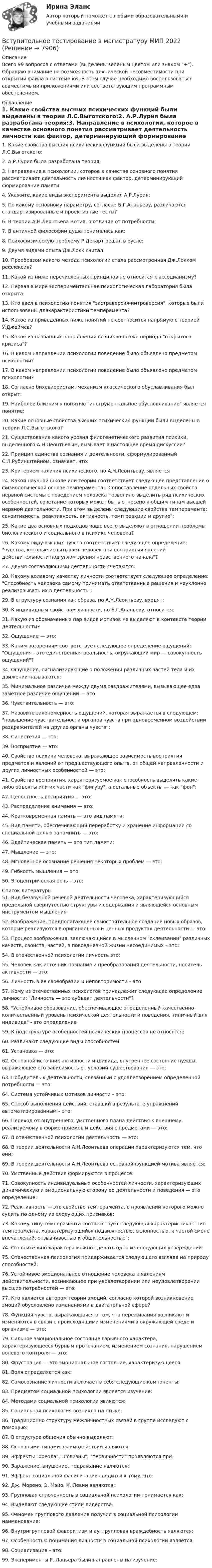      
          Описание
          Всего 99 вопросов с ответами (выделены зеленым цветом или знаком +). Обращаю внимание на возможность технической несовместимости при открытии файла в системе ios. В этом случае необходимо воспользоваться совместимыми приложениями или соответствующим программным обеспечением.  
          Оглавление
          1. Какие свойства высших психических функций были выделены в теории Л.С.Выготского:2. А.Р.Лурия была разработана теория:3. Направление в психологии, которое в качестве основного понятия рассматривает деятельность личности как фактор, детерминирующий формирование памяти4. Укажите, какие виды эксперимента выделил А.Р.Лурия:5. По какому основному параметру, согласно Б.Г.Ананьеву, различаются стандартизированные и проективные тесты?6. В теории А.Н.Леонтьева мотив, в отличие от потребности:7. В античной философии душа понималась как:8. Психофизическую проблему Р.Декарт решал в русле:9. Двумя видами опыта Дж.Локк считал:10. Прообразом какого метода психологии стала рассмотренная Дж.Локком рефлексия?11. Какой из ниже перечисленных принципов не относится к ассоцианизму?12. Первая в мире экспериментальная психологическая лаборатория была открыта:13. Кто ввел в психологию понятия экстраверсия-интроверсия, которые были использованы дляхарактеристики темперамента?14. Какое из приведенных ниже понятий не соотносится напрямую с теорией У.Джеймса?15. Какое из названных направлений возникло позже периода открытого кризиса?16. В каком направлении психологии поведение было объявлено предметом психологии?17. В каком направлении психологии поведение было объявлено предметом психологии?18. Согласно бихевиористам, механизм классического обуславливания был открыт:19. Наиболее близким к понятию инструментальное обусловливание является понятие:20. Какие основные свойства высших психических функций были выделены в теории Л.С.Выготского?21. Существование какого уровня филогенетического развития психики, выделенного А.Н.Леонтьевым, вызывает в настоящее время дискуссии?22. Принцип единства сознания и деятельности, сформулированный С.Л.Рубинштейном, означает, что:23. Критерием наличия психического, по А.Н.Леонтьеву, является24. Какой научной школе или теории соответствует следующее представление о физиологической основе темперамента: Сопоставление отдельных свойств нервной системы с поведением человека позволило выделить ряд психических особенностей, сочетание которых может быть отнесено к общим типам высшей нервной деятельности. При этом выделены следующие свойства темперамента: сензитивность, реактивность, активность, темп реакции и другие:25. Какие два основных подходов чаще всего выделяют в отношении проблемы биологического и социального в психике человека?26. Какому виду высших чувств соответствует следующее определение: чувства, которые испытывает человек при восприятии явлений действительности под углом зрения нравственного начала?27. Двумя составляющими деятельности считаются:28. Какому волевому качеству личности соответствует следующее определение: Способность человека самому принимать ответственные решения и неуклонно реализовывать их в деятельность:29. В структуру сознания как образа, по А.Н.Леонтьеву, входят:30. К индивидным свойствам личности, по Б.Г.Ананьеву, относится:31. Какую из обозначенных пар видов мотивов не выделяют в контексте теории деятельности?32. Ощущение — это:33. Каким воззрениям соответствует следующее определение ощущений: Ощущения - это единственная реальность, окружающий мир — совокупность ощущений?34. Ощущения, сигнализирующие о положении различных частей тела и их движении называются:35. Минимальное различие между двумя раздражителями, вызывающее едва заметное различие ощущений — это:36. Чувствительность — это:37. Назовите закономерность ощущений, которая выражается в следующем: повышение чувствительности органов чувств при одновременном воздействии раздражителей на другие органы чувств:38. Синестезия — это:39. Восприятие — это:40. Свойство психики человека, выражающее зависимость восприятия предметов и явлений от предшествующего опыта, от общей направленности и других личностных особенностей — это:41. Свойство восприятия, характеризуемое как способность выделять какие-либо объекты или их части как фигуру, а остальные объекты — как фон:42. Целостность восприятия — это:43. Распределение внимания — это:44. Кратковременная память — это вид памяти:45. Вид памяти, обеспечивающий переработку и хранение информации со специальной целью запомнить — это:46. Эдейтическая память — это тип памяти:47. Мышление — это:48. Мгновенное осознание решения некоторых проблем — это:49. Гибкость мышления — это:50. Эгоцентрическая речь – это: 
          Список литературы
          51. Вид беззвучной речевой деятельности человека, характеризующийся предельной свернутостью структуры и содержания и являющейся основным инструментом мышления52. Воображение, предполагающее самостоятельное создание новых образов, которые реализуются в оригинальных и ценных продуктах деятельности — это:53. Процесс воображения, заключающийся в мысленном склеивании различных качеств, свойств, частей, в повседневной жизни несоединимых – это:54. В отечественной психологии личность это:55. Человек как источник познания и преобразования деятельности, носитель активности — это:56. Личность в ее своеобразии и неповторимости – это:57. Кому из отечественных психологов принадлежит следующее определение личности: Личность — это субъект деятельности?58. Устойчивое образование, обеспечивающее определенный качественно-количественный уровень психической деятельности и поведения, типичный для индивида - это определение59. К подструктуре особенностей психических процессов не относятся:60. Различают следующие виды способностей:61. Установка — это:62. Основной источник активности индивида, внутреннее состояние нужды, выражающее его зависимость от условий существования — это:63. Побудитель к деятельности, связанный с удовлетворением определенной потребности — это:64. Система устойчивых мотивов личности – это:65. Способ выполнения действий, ставший в результате упражнений автоматизированным – это:66. Переход от внутреннего, умственного плана действия к внешнему, реализуемому в форме приемов и действия с предметами — это:67. В отечественной психологии деятельность — это:68. В теории деятельности А.Н.Леонтьева операции характеризуются тем, что они:69. В теории деятельности А.Н.Леонтьева основной функцией мотива является:70. Умственные действия формируются в процессе:71. Совокупность индивидуальных особенностей личности, характеризующих динамическую и эмоциональную сторону ее деятельности и поведения — это определение:72. Реактивность — это свойство темперамента, о проявлении которого можно судить по одному из следующих признаков:73. Какому типу темперамента соответствует следующая характеристика: Тип темперамента, характеризующийся подвижностью, склонностью, к частой смене впечатлений, отзывчивостью и общительностью:74. Относительно характера можно сделать одно из следующих утверждений:75. Отечественная психология придерживается следующего взгляда на природу способностей:76. Устойчивое эмоциональное отношение человека к явлениям действительности, возникающее при удовлетворении или неудовлетворении высших потребностей — это:77. Кто является автором теории эмоций, согласно которой возникновение эмоций обусловлено изменениями в двигательной сфере?78. Функция чувств, выражающаяся в том, что переживания возникают и изменяются в связи с происходящими изменениями в окружающей среде и организме — это:79. Сильное эмоциональное состояние взрывного характера, характеризующееся бурным протеканием, изменением сознания, нарушением волевого контроля — это:80. Фрустрация — это эмоциональное состояние, характеризующееся:81. Воля определяется как:82. Самосознание личности включает в себя следующие компоненты:83. Предметом социальной психологии является изучение:84. Методами социальной психологии являются:85. Социальная психология возникла на стыке:86. Традиционно структуру межличностных связей в группе исследуют с помощью:87. В структуре общения обычно выделяют:88. Основными типами взаимодействий являются:89. Эффекты ореола, новизны, первичности проявляются при:90. Заражение, внушение, подражание являются:91. Эффект социальной фасилитации сводится к тому, что:92. Дж. Морено, Э. Мэйо, К. Левин являются:93. Групповая сплоченность в социальной психологии понимается как:94. Выделяют следующие стили лидерства:95. Феномен группового давления получил в социальной психологии наименование:96. Внутригрупповой фаворитизм и аутгрупповая враждебность являются:97. Особенностью понимания личности в социальной психологии является:98. Социализация – это:99. Эксперименты Р. Лапьера были направлены на изучение:
            
            
            Вступительное испытание по русскому языку ответы на вопросы СинергияВступительное тестирование в магистратуру МИП 2022🏅Вступительное тестирование в магистратуру МИП. Ответы на все вопросы! Гарантия высокой оценки!Вступительное тестирование в магистратуру МИП (психология)Вступительное тестирование МИП Психология (магистратура) 2022Вступительные испытания по биологии - Синергия - 2022Вступительные испытания Росдистант по Математике (Начало анализа) 08.22✅ Вступительная математика 50 вопросов СИНЕРГИЯ МТИ 2022Вступительное испытание для направления Экономика — СИНЕРГИЯ | МТИВступительное испытание по дисциплине Информационный менеджмент - тест с ответами - Синергия - 2022Вступительное испытание по информатике тест ответы на вопросы СинергияВступительное испытание по математике / 50 вопросовВступительное испытание по математике тест ответы на вопросы СинергияВступительное испытание по Обществознанию - тест с ответами - Синергия - 2022