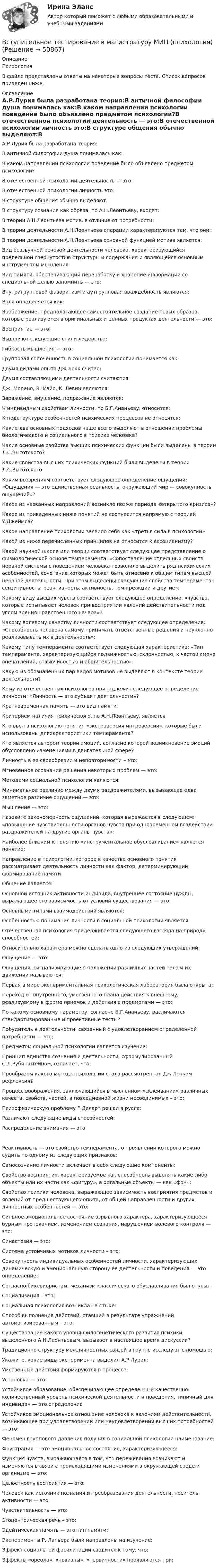      
            Описание
            ПсихологияВ файле представлены ответы на некоторые вопросы теста. Список вопросов приведен ниже. 
            Оглавление
            А.Р.Лурия была разработана теория:В античной философии душа понималась как:В каком направлении психологии поведение было объявлено предметом психологии?В отечественной психологии деятельность — это:В отечественной психологии личность это:В структуре общения обычно выделяют:В структуру сознания как образа, по А.Н.Леонтьеву, входят:В теории А.Н.Леонтьева мотив, в отличие от потребности:В теории деятельности А.Н.Леонтьева операции характеризуются тем, что они:В теории деятельности А.Н.Леонтьева основной функцией мотива является:Вид беззвучной речевой деятельности человека, характеризующийся предельной свернутостью структуры и содержания и являющейся основным инструментом мышленияВид памяти, обеспечивающий переработку и хранение информации со специальной целью запомнить — это:Внутригрупповой фаворитизм и аутгрупповая враждебность являются:Воля определяется как:Воображение, предполагающее самостоятельное создание новых образов, которые реализуются в оригинальных и ценных продуктах деятельности — это:Восприятие — это:Выделяют следующие стили лидерства:Гибкость мышления — это:Групповая сплоченность в социальной психологии понимается как:Двумя видами опыта Дж.Локк считал:Двумя составляющими деятельности считаются:Дж. Морено, Э. Мэйо, К. Левин являются:Заражение, внушение, подражание являются:К индивидным свойствам личности, по Б.Г.Ананьеву, относится:К подструктуре особенностей психических процессов не относятся:Какие два основных подходов чаще всего выделяют в отношении проблемы биологического и социального в психике человека?Какие основные свойства высших психических функций были выделены в теории Л.С.Выготского?Какие свойства высших психических функций были выделены в теории Л.С.Выготского:Каким воззрениям соответствует следующее определение ощущений: «Ощущения — это единственная реальность, окружающий мир — совокупность ощущений»?Какое из названных направлений возникло позже периода «открытого кризиса»?Какое из приведенных ниже понятий не соотносится напрямую с теорией У.Джеймса?Какое направление психологии заявило себя как «третья сила в психологии»Какой из ниже перечисленных принципов не относится к ассоцианизму?Какой научной школе или теории соответствует следующее представление о физиологической основе темперамента: «Сопоставление отдельных свойств нервной системы с поведением человека позволило выделить ряд психических особенностей, сочетание которых может быть отнесено к общим типам высшей нервной деятельности. При этом выделены следующие свойства темперамента: сензитивность, реактивность, активность, темп реакции и другие»:Какому виду высших чувств соответствует следующее определение: «чувства, которые испытывает человек при восприятии явлений действительности под углом зрения нравственного начала»?Какому волевому качеству личности соответствует следующее определение: «Способность человека самому принимать ответственные решения и неуклонно реализовывать их в деятельность»:Какому типу темперамента соответствует следующая характеристика: «Тип темперамента, характеризующийся подвижностью, склонностью, к частой смене впечатлений, отзывчивостью и общительностью»:Какую из обозначенных пар видов мотивов не выделяют в контексте теории деятельности?Кому из отечественных психологов принадлежит следующее определение личности: «Личность — это субъект деятельности»? Кратковременная память — это вид памяти:Критерием наличия психического, по А.Н.Леонтьеву, являетсяКто ввел в психологию понятия «экстраверсия-интроверсия», которые были использованы дляхарактеристики темперамента?Кто является автором теории эмоций, согласно которой возникновение эмоций обусловлено изменениями в двигательной сфере?Личность в ее своеобразии и неповторимости – это:Мгновенное осознание решения некоторых проблем — это:Методами социальной психологии являются:Минимальное различие между двумя раздражителями, вызывающее едва заметное различие ощущений — это:Мышление — это:Назовите закономерность ощущений, которая выражается в следующем: «повышение чувствительности органов чувств при одновременном воздействии раздражителей на другие органы чувств»:Наиболее близким к понятию «инструментальное обусловливание» является понятие:Направление в психологии, которое в качестве основного понятия рассматривает деятельность личности как фактор, детерминирующий формирование памятиОбщение является:Основной источник активности индивида, внутреннее состояние нужды, выражающее его зависимость от условий существования — это:Основными типами взаимодействий являются:Особенностью понимания личности в социальной психологии является:Отечественная психология придерживается следующего взгляда на природу способностей:Относительно характера можно сделать одно из следующих утверждений:Ощущение — это:Ощущения, сигнализирующие о положении различных частей тела и их движении называются:Первая в мире экспериментальная психологическая лаборатория была открыта:Переход от внутреннего, умственного плана действия к внешнему, реализуемому в форме приемов и действия с предметами — это:По какому основному параметру, согласно Б.Г.Ананьеву, различаются стандартизированные и проективные тесты?Побудитель к деятельности, связанный с удовлетворением определенной потребности — это:Предметом социальной психологии является изучение:Принцип единства сознания и деятельности, сформулированный С.Л.Рубинштейном, означает, что:Прообразом какого метода психологии стала рассмотренная Дж.Локком рефлексия?Процесс воображения, заключающийся в мысленном «склеивании» различных качеств, свойств, частей, в повседневной жизни несоединимых – это:Психофизическую проблему Р.Декарт решал в русле:Различают следующие виды способностей:Распределение внимания — этоРеактивность — это свойство темперамента, о проявлении которого можно судить по одному из следующих признаков:Самосознание личности включает в себя следующие компоненты:Свойство восприятия, характеризуемое как способность выделять какие-либо объекты или их части как «фигуру», а остальные объекты — как «фон»:Свойство психики человека, выражающее зависимость восприятия предметов и явлений от предшествующего опыта, от общей направленности и других личностных особенностей — это:Сильное эмоциональное состояние взрывного характера, характеризующееся бурным протеканием, изменением сознания, нарушением волевого контроля — это:Синестезия — это:Система устойчивых мотивов личности – это:Совокупность индивидуальных особенностей личности, характеризующих динамическую и эмоциональную сторону ее деятельности и поведения — это определение:Согласно бихевиористам, механизм классического обуславливания был открыт:Социализация – это:Социальная психология возникла на стыке:Способ выполнения действий, ставший в результате упражнений автоматизированным – это:Существование какого уровня филогенетического развития психики, выделенного А.Н.Леонтьевым, вызывает в настоящее время дискуссии?Традиционно структуру межличностных связей в группе исследуют с помощью:Укажите, какие виды эксперимента выделил А.Р.Лурия:Умственные действия формируются в процессе:Установка — это:Устойчивое образование, обеспечивающее определенный качественно-количественный уровень психической деятельности и поведения, типичный для индивида» — это определениеУстойчивое эмоциональное отношение человека к явлениям действительности, возникающее при удовлетворении или неудовлетворении высших потребностей — это:Феномен группового давления получил в социальной психологии наименование:Фрустрация — это эмоциональное состояние, характеризующееся:Функция чувств, выражающаяся в том, что переживания возникают и изменяются в связи с происходящими изменениями в окружающей среде и организме — это:Целостность восприятия — это:Человек как источник познания и преобразования деятельности, носитель активности — это:Чувствительность — это:Эгоцентрическая речь – это:Эдейтическая память — это тип памяти:Эксперименты Р. Лапьера были направлены на изучение:Эффект социальной фасилитации сводится к тому, что:Эффекты «ореола», «новизны», «первичности» проявляются при: 
            
            
            🏅Вступительное тестирование в магистратуру МИП. Ответы на все вопросы! Гарантия высокой оценки!Вступительное тестирование в магистратуру МИП (психология)Вступительное тестирование МИП Психология (магистратура) 2022Вступительные испытания по биологии - Синергия - 2022Вступительные испытания Росдистант по Математике (Начало анализа) 08.22Вступительные испытания Росдистант по Русскому языку 08.22Вступительный Математика Ответы на тест Синергия Вариант 1 Вступительное испытание по дисциплине Информационный менеджмент - тест с ответами - Синергия - 2022Вступительное испытание по информатике тест ответы на вопросы СинергияВступительное испытание по математике / 50 вопросовВступительное испытание по математике тест ответы на вопросы СинергияВступительное испытание по Обществознанию - тест с ответами - Синергия - 2022Вступительное испытание по русскому языку ответы на вопросы СинергияВступительное испытание по русскому языку ответы на вопросы Синергия