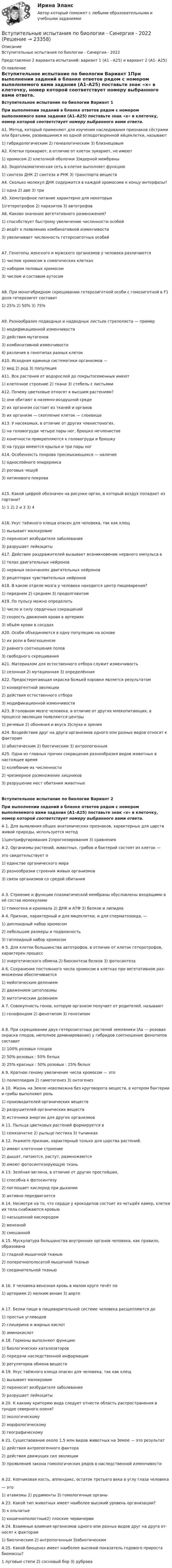     
          Описание
          Вступительные испытания по биологии - Синергия - 2022Представлено 2 варианта испытаний: вариант 1 (А1 - А25)  и  вариант 2 (А1- А25) 
          Оглавление
           Вступительное испытание по биологии Вариант 1При выполнении заданий в бланке ответов рядом с номером выполняемого вами задания (А1–А25) поставьте знак «х» в клеточку, номер которой соответствует номеру выбранного вами ответа. А1. Метод, который применяют для изучения наследования признаков сёстрами или братьями, развившимися из одной оплодотворенной яйцеклетки, называют1) гибридологическим             2) генеалогическим           3) близнецовым А2. Клетки прокариот, в отличие от клеток эукариот, не имеют1) хромосом                   2) клеточной оболочки      3)ядерной мембраны А3. Эндоплазматическая сеть в клетке выполняет функцию1) синтеза ДНК                     2) синтеза и РНК         3) транспорта веществ А4. Сколько молекул  ДНК  содержится  в  каждой  хромосоме  к  концу интерфазы?1) одна               2) две                  3) три А5. Хемотрофное питание характерно для некоторых1)гетеротрофов                                2) паразитов              3) автотрофов А6. Каково значение вегетативного размножения?1) способствует быстрому увеличению численности особей2) ведёт к появлению комбинативной изменчивости3) увеличивает численность гетерозиготных особейА7. Генотипы женского и мужского организмов у человека различаются1) числом хромосом в соматических клетках2) набором половых хромосом3) числом и составом аутосомА8. При моногибридном скрещивании гетерозиготной особи с гомозиготной в F1 доля гетерозигот составит1) 25%               2) 50%                3) 75% А9. Разнообразие подводных и надводных листьев стрелолиста — пример1) модификационной изменчивости2) действия мутагенов3) комбинативной изменчивости4) различия в генотипах разных клеток А10. Исходная единица систематики организмов —1) вид                2) род                  3) популяция А11. Все растения от водорослей до покрытосеменных имеют1)  клеточное строение                   2) ткани           3) стебель с листьями А12. Почему цветковые относят к высшим растениям?1) они обитают в наземно-воздушной среде2) их организм состоит из тканей и органов3) их организм — скопление клеток — слоевище А13. У насекомых, в отличие от других членистоногих,1) на головогруди четыре пары ног, брюшко нечленистое2) конечности прикрепляются к головогруди и брюшку3)     на груди имеются крылья и три пары ног А14. Особенность покрова пресмыкающихся — наличие1) однослойного эпидермиса2) роговых чешуй3) хитинового покроваА15. Какой цифрой обозначен на рисунке орган, в который воздух попадает из гортани? 1) 1                   2) 2 и 3                3) 4 А16. Укус таёжного клеща опасен для человека, так как клещ1) вызывает малокровие2) переносит возбудителя заболевания             3) разрушает лейкоциты А17. Действие раздражителей вызывает возникновение нервного импульса в1) телах двигательных нейронов2) нервных окончаниях двигательных нейронов3) рецепторах чувствительных нейронов А18. В каком отделе мозга у человека находится центр пищеварения?1) переднем                        2) среднем             3) продолговатом А19. По пульсу можно определить1) число и силу сердечных сокращений2) скорость движения крови в артериях3) объём крови в сосудах А20. Особи объединяются в одну популяцию на основе1) их роли в биогеоценозе2) равного соотношения полов3)    свободного скрещивания А21. Материалом для естественного отбора служит изменчивость1) сезонная               2) мутационная            3) определённая А22. Предостерегающая окраска божьей коровки является результатом1) конвергентной эволюции2) действия естественного отбора3) модификационной изменчивости А23. В головном мозге человека, в отличие от других млекопитающих, в процессе эволюции появляются центры1) речевые                           2) обоняния и вкуса                3)слуха и зрения А24. Воздействие друг на друга организмов одного или разных видов относят к факторам1) абиотическим                   2) биотическим          3) антропогенным А25. Одна из главных причин сокращения разнообразия видов животных в настоящее время1) колебание их численности2) чрезмерное размножение хищников3) разрушение мест обитания животных  Вступительное испытание по биологии Вариант 2 При выполнении заданий в бланке ответов рядом с номером выполняемого вами задания (А1–А25) поставьте знак «х» в клеточку, номер которой соответствует номеру выбранного вами ответа. А 1. Для выявления общих анатомических признаков, характерных для царств живой природы, используется метод1)центрифугирования                    2)прогнозирования      3) сравнения А 2. Организмы растений, животных, грибов и бактерий состоят из клеток —это свидетельствует о1)     единстве органического мира2)     разнообразии строения живых организмов3)     связи организмов со средой обитанияА 3. Строение и функции плазматической мембраны обусловлены входящими в её состав молекулами1) гликогена и крахмала               2) ДНК и АТФ              3) белков и липидов А 4. Признак, характерный и для яицеклетки, и для сперматозоида, —1)     диплоидный набор хромосом2)     небольшие размеры и подвижность3)     гаплоидный набор хромосом А 5. Для клеток большинства автотрофов, в отличие от клеток гетеротрофов, характерен процесс1) энергетического обмена      2) биосинтеза белков         3) фотосинтеза А 6. Сохранение постоянного числа хромосом в клетках при вегетативном раз- множении обеспечивается1)  мейотическим делением2)  движением цитоплазмы3)  митотическим делением А 7. Совокупность генов, которую организм получает от родителей, называют1) генофондом                                 2) фенотипом             3) генотипом А 8. При скрещивании двух гетерозиготных растений земляники (Аа — розовая окраска плодов, неполное доминирование) у гибридов соотношение фенотипов составит1)  100% розовых плодов2)  50% розовых : 50% белых3)  25% красных : 50% розовых : 25% белых А 9. Кратное геному увеличение числа хромосом — это1) полиплоидия                             2) гаметогенез             3) онтогенез А 10. Жизнь на Земле невозможна без круговорота веществ, в котором бактерии и грибы выполняют роль1)     производителей органических веществ2)     разрушителей органических веществ3)     источника энергии для других организмов А 11. Пыльца цветковых растений формируется в1) семязачатке                                 2) рыльце пестика       3) тычинках А 12. Укажите признак, характерный только для царства растений.1)   имеют клеточное строение2)   дышат, питаются, растут, размножаются3)   имеют фотосинтезирующую ткань А 13. Зелёная эвглена, в отличие от других простейших,1)     способна к фотосинтезу2)   поглощает кислород при дыхании3)   активно передвигается А 14. Несмотря на то, что сердце у крокодилов состоит из четырёх камер, клетки их тела снабжаются кровью1)   насыщенной кислородом2)   венозной3)     смешанной А 15. Мускулатура большинства внутренних органов человека, как правило, образована1)   гладкой мышечной тканью2)   поперечнополосатой мышечной тканью3)   соединительной тканьюА 16. У человека венозная кровь в малом круге течёт по1) артериям                                    2) мелким венам         3) аорте А 17. Белки пищи в пищеварительной системе человека расщепляются до1)   простых углеводов2)   глицерина и жирных кислот3)   аминокислот А 18. Гормоны выполняют функцию1)   биологических катализаторов2)   передачи наследственной информации3)   регуляторов обмена веществ А 19. Укус таёжного клеща опасен для человека, так как клещ1)   вызывает малокровие2)   переносит возбудителя заболевания3)   разрушает лейкоциты А 20. К какому критерию вида следует отнести область распространения в тундре северного оленя?1)   экологическому2)   морфологическому3)   географическому А 21. Существование около 1,5 млн видов животных на Земле — это результат1)   действия антропогенного фактора2)   действия движущих сил эволюции3)   проявления закона гомологических рядов в наследственной изменчивостиА 22. Копчиковая кость, аппендикс, остаток третьего века в углу глаза человека— это1)  атавизмы                    2) рудименты                   3) гомологичные органы А 23. Какой тип животных имеет наиболее высокий уровень организации?   3)     к        ольчатые   1) кишечнополостные2) плоские червичерви А 24. Взаимные влияния организмов одного или разных видов друг на друга от- носят к факторам1) биотическим                      2) антропогенным            3)абиотическим А 25. Какой биоценоз имеет наиболее высокий показатель годового прироста биомассы?1  луговые степи                           2) сосновый бор           3) дубрава 
            
            
            Вступительное тестирование МИП Психология (магистратура) 2022Вступительные испытания по биологии - Синергия - 2022Вступительные испытания Росдистант по Математике (Начало анализа) 08.22Вступительные испытания Росдистант по Русскому языку 08.22Вступительный Математика Ответы на тест Синергия Вариант 1 Вступительный Ответы на тест Информатика Синергия Вариант 1 Вступительный Ответы на тест Обществознание Синергия Вариант 1 Вступительное испытание по математике / 50 вопросовВступительное испытание по математике тест ответы на вопросы СинергияВступительное испытание по Обществознанию - тест с ответами - Синергия - 2022Вступительное испытание по русскому языку ответы на вопросы СинергияВступительное испытание по русскому языку ответы на вопросы СинергияВступительное тестирование в магистратуру МИП 2022🏅Вступительное тестирование в магистратуру МИП. Ответы на все вопросы! Гарантия высокой оценки!