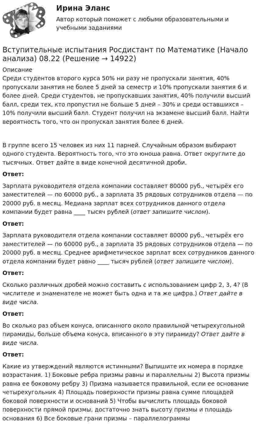      
          Описание
          Среди студентов второго курса 50% ни разу не пропускали занятия, 40% пропускали занятия не более 5 дней за семестр и 10% пропускали занятия 6 и более дней. Среди студентов, не пропускавших занятия, 40% получили высший балл, среди тех, кто пропустил не больше 5 дней – 30%  и среди оставшихся – 10% получили высший балл. Студент получил на экзамене высший балл. Найти вероятность того, что он пропускал занятия более 6 дней.В группе всего 15 человек из них 11 парней. Случайным образом выбирают одного студента. Вероятность того, что это юноша равна. Ответ округлите до тысячных. Ответ дайте в виде конечной десятичной дроби.Ответ: Зарплата руководителя отдела компании составляет 80000 руб., четы­рёх его заместителей — по 60000 руб., а зарплата 35 рядовых сотрудников отдела — по 20000 руб. в месяц. Медиана зарплат всех сотрудников данного отдела компании будет равна ____ тысяч рублей (ответ запишите числом).Ответ: Зарплата руководителя отдела компании составляет 80000 руб., четы­рёх его заместителей — по 60000 руб., а зарплата 35 рядовых сотрудников отдела — по 20000 руб. в месяц. Среднее арифметиче­ское зарплат всех сотрудников данного отдела компании будет равно ____ тысяч рублей (ответ запишите числом).Ответ: Сколько различных дробей можно составить с использованием цифр 2, 3, 4? (В числителе и знаменателе не может быть одна и та же цифра.) Ответ дайте в виде числа.Ответ: Во сколько раз объем конуса, описанного около правильной четырехугольной пирамиды, больше объема конуса, вписанного в эту пирамиду? Ответ дайте в виде числа.Ответ: Какие из утверждений являются истинными? Выпишите их номера в порядке возрастания. 1) Боковые ребра призмы равны и параллельны     2) Высота призмы равна ее боковому ребру 3) Призма называется правильной, если ее основание четырехугольник 4) Площадь поверхности призмы равна сумме площадей боковой поверхности и оснований           5) Чтобы вычислить площадь боковой поверхности прямой призмы, достаточно знать высоту призмы и площадь основания 6) Все боковые грани призмы – параллелограммы  
            
            
            Вступительные испытания по биологии - Синергия - 2022Вступительные испытания Росдистант по Математике (Начало анализа) 08.22Вступительные испытания Росдистант по Русскому языку 08.22Вступительный Математика Ответы на тест Синергия Вариант 1 Вступительный Ответы на тест Информатика Синергия Вариант 1 Вступительный Ответы на тест Обществознание Синергия Вариант 1 Вступительный Русский язык Ответы на тест Синергия Вариант 1 Вступительное испытание по математике тест ответы на вопросы СинергияВступительное испытание по Обществознанию - тест с ответами - Синергия - 2022Вступительное испытание по русскому языку ответы на вопросы СинергияВступительное испытание по русскому языку ответы на вопросы СинергияВступительное тестирование в магистратуру МИП 2022🏅Вступительное тестирование в магистратуру МИП. Ответы на все вопросы! Гарантия высокой оценки!Вступительное тестирование в магистратуру МИП (психология)