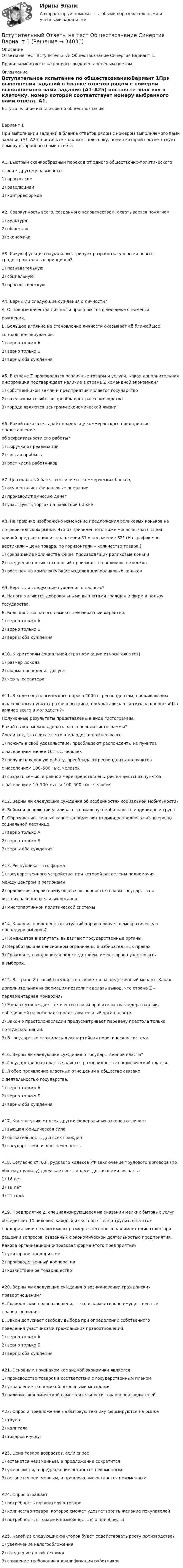     
          Описание
          Ответы на тест Вступительный Обществознание Синергия Вариант 1.Правильные ответы на вопросы выделены зеленым цветом. 
          Оглавление
          Вступительное испытание по обществознаниюВариант 1При выполнении заданий в бланке ответов рядом с номером выполняемого вами задания (А1–А25) поставьте знак «х» в клеточку, номер которой соответствует номеру выбранного вами ответа. А1. Быстрый скачкообразный переход от одного общественно-политическогостроя к другому называется1) прогрессом2) революцией3) контрреформойА2. Совокупность всего, созданного человечеством, охватывается понятием1) культура2) общество3) экономикаА3. Какую функцию науки иллюстрирует разработка учёными новых градостроительных принципов?1) познавательную2) социальную3) прогностическуюА4. Верны ли следующие суждения о личности?А. Основные качества личности проявляются в человеке с моментарождения.Б. Большое влияние на становление личности оказывает её ближайшеесоциальное окружение.1) верно только А2) верно только Б3) верны оба сужденияА5.  В стране Z производятся различные товары и услуги. Какая дополнительная информация подтверждает наличие в стране Z командной экономики?1) собственником земли и предприятий является государство2) в сельском хозяйстве преобладает растениеводство3) города являются центрами экономической жизниА6. Какой показатель даёт владельцу коммерческого предприятия представлениеоб эффективности его работы?  1) выручка от реализации2) чистая прибыль3) рост числа работниковА7. Центральный банк, в отличие от коммерческих банков,1) осуществляет финансовые операции2) производит эмиссию денег3) участвует в торгах на валютной биржеА8. На графике изображено изменение предложения роликовых коньков напотребительском рынке. Что из приведённого ниже могло вызвать сдвигкривой предложения из положения S1 в положение S2? (На графике повертикали – цена товара, по горизонтали – количество товара.) 1) сокращение количества фирм, производящих роликовые коньки2) внедрение новых технологий производства роликовых коньков3) рост цен на комплектующие изделия для роликовых коньковА9. Верны ли следующие суждения о налогах?А. Налоги являются добровольными выплатами граждан и фирм в пользугосударства.Б. Большинство налогов имеют невозвратный характер.1) верно только А2) верно только Б3) верны оба сужденияА10. К критериям социальной стратификации относится(-ятся)1) размер дохода2) форма проведения досуга3) черты характераА11. В ходе социологического опроса 2006 г. респондентам, проживающимв населённых пунктах различного типа, предлагалось ответить на вопрос: «Что важнее всего в молодости?»Полученные результаты представлены в виде гистограммы. Какой вывод можно сделать на основании гистограммы?Среди тех, кто считает, что в молодости важнее всего1) пожить в своё удовольствие, преобладают респонденты из пунктовс населением менее 10 тыс. человек2) получить хорошую работу, преобладают респонденты из пунктовс населением 100–500 тыс. человек3) создать семью, в равной мере представлены респонденты из пунктовс населением 10–100 тыс. и 100–500 тыс. человекА12. Верны ли следующие суждения об особенностях социальной мобильности?А. Войны и революции усиливают социальную мобильность индивидов и групп.Б. Образование, личные качества помогают индивиду продвигаться вверх по социальной лестнице.1) верно только А2) верно только Б3) верны оба сужденияА13. Республика – это форма1) государственного устройства, при которой разделены полномочиямежду центром и регионами2) правления, характеризующаяся выборностью главы государства ивысших законодательных органов3) многопартийной политической системыА14. Какая из приведённых ситуаций характеризует демократическую процедуру выборов?1) Кандидатов в депутаты выдвигают государственные органы.2) Неработающие пенсионеры ограничены в избирательных правах.3) Граждане, находящиеся под следствием, имеют право участвоватьв выборах.А15. В стране Z главой государства является наследственный монарх. Какаядополнительная информация позволит сделать вывод, что страна Z –парламентарная монархия?1) Монарх утверждает в качестве главы правительства лидера партии,победившей на выборах в представительный орган власти.2) Закон о престолонаследии предусматривает передачу престола толькопо мужской линии.3) В государстве сложилась двухпартийная политическая система.А16. Верны ли следующие суждения о государственной власти?А. Государственная власть является разновидностью политической власти.Б. Любое проявление властных отношений в обществе связанос деятельностью государства.1) верно только А2) верно только Б3) верны оба сужденияА17. Конституцию от всех других федеральных законов отличает1) высшая юридическая сила2) обязательность для всех граждан3) государственная обеспеченностьА18. Согласно ст. 63 Трудового кодекса РФ заключение трудового договора (пообщему правилу) допускается с лицами, достигшими возраста1) 16 лет2) 18 лет3) 21 годаА19. Предприятие Z, специализирующееся на оказании мелких бытовых услуг,объединяет 10 человек, каждый из которых лично трудится на этомпредприятии и независимо от размера внесённого пая имеет один голос прирешении вопросов, связанных с экономической деятельностью предприятия.Какова организационно-правовая форма этого предприятия?1) унитарное предприятие2) производственный кооператив3) хозяйственное товариществоА20. Верны ли следующие суждения о возникновении гражданскихправоотношений?А. Гражданские правоотношения – это исключительно имущественныеправоотношения.Б. Закон допускает свободу выбора при определении собственногоповедения участниками гражданских правоотношений.1) верно только А2) верно только Б3) верны оба сужденияА21. Основным признаком командной экономики является 1) производство товаров в соответствии с государственным планом2) управление экономикой рыночными методами.3) наличие экономической самостоятельности товаропроизводителейА22. Спрос и предложение на бытовую технику формируются на рынке1) труда2) капитала3) товаров и услугА23. Цена товара возрастет, если спрос1) останется неизменным, а предложение сократится2) уменьшится, а предложение останется неизменным3) останется неизменным, и предложение останется неизменнымА24. Спрос отражает 1) потребность покупателя в товаре2) количество товара, которое сможет удовлетворить желание покупателей3) потребность в товаре и возможность его приобрестиА25. Какой из следующих факторов будет содействовать росту производства?1) увеличение налогообложения2) внедрение новой техники3) снижение требований к квалификации работников 
            
            
            Вступительный Ответы на тест Информатика Синергия Вариант 1 Вступительный Ответы на тест Обществознание Синергия Вариант 1 Вступительный Русский язык Ответы на тест Синергия Вариант 1 Вступительный тест 2022 года в магистратуру МИП Вступительный тест Витте  Прикладная информатикаВступительный тест по Общей психологии за 2022-2023 гг. (магистратура МИП)Вступительный тест Росдистант Математика Ответы (май 2023) 2 вариантаВступительное тестирование в магистратуру МИП 2022🏅Вступительное тестирование в магистратуру МИП. Ответы на все вопросы! Гарантия высокой оценки!Вступительное тестирование в магистратуру МИП (психология)Вступительное тестирование МИП Психология (магистратура) 2022Вступительные испытания по биологии - Синергия - 2022Вступительные испытания Росдистант по Математике (Начало анализа) 08.22Вступительные испытания Росдистант по Русскому языку 08.22