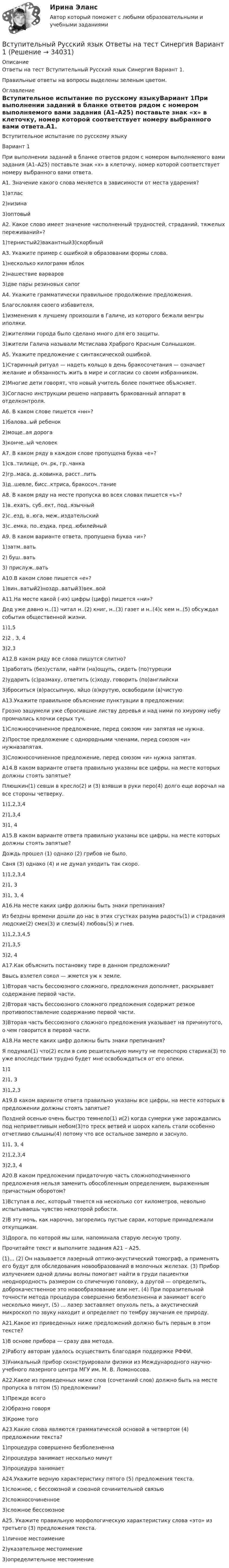     
          Описание
          Ответы на тест Вступительный Русский язык Синергия Вариант 1.Правильные ответы на вопросы выделены зеленым цветом. 
          Оглавление
          Вступительное испытание по русскому языкуВариант 1При выполнении заданий в бланке ответов рядом с номером выполняемого вами задания (А1–А25) поставьте знак «х» в клеточку, номер которой соответствует номеру выбранного вами ответа.А1. Значение какого слова меняется в зависимости от места ударения?1)атлас2)низина3)оптовыйА2. Какое слово имеет значение «исполненный трудностей, страданий, тяжелых переживаний»?1)тернистый2)вакантный3)скорбныйА3. Укажите пример с ошибкой в образовании формы слова.1)несколько килограмм яблок2)нашествие варваров3)две пары резиновых сапогА4. Укажите грамматически правильное продолжение предложения.Благословляя своего избавителя,1)изменения к лучшему произошли в Галиче, из которого бежали венгры иполяки.2)жителями города было сделано много для его защиты.3)жители Галича называли Мстислава Храброго Красным Солнышком.А5. Укажите предложение с синтаксической ошибкой.1)Старинный ритуал — надеть кольцо в день бракосочетания — означает желание и обязанность жить в мире и согласии со своим избранником.2)Многие дети говорят, что новый учитель более понятнее объясняет.3)Согласно инструкции решено направить бракованный аппарат в отделконтроля.А6. В каком слове пишется «нн»?1)балова..ый ребенок2)моще..ая дорога 3)конче..ый человекА7. В каком ряду в каждом слове пропущена буква «е»?1)св..тилище, оч..рк, гр..чанка2)гр..маса, д..ковинка, расст..лить3)д..шевле, бисс..ктриса, бракосоч..таниеА8. В каком ряду на месте пропуска во всех словах пишется «ъ»?1)в..ехать, суб..ект, под..язычный2)с..езд, в..юга, меж..издательский3)с..емка, по..ездка, пред..юбилейныйА9. В каком варианте ответа, пропущена буква «и»?1)затм..вать2) буш..вать 3) прислуж..ватьА10.В каком слове пишется «е»?1)вин..ватый2)ноздр..ватый3)век..войА11.На месте какой (-их) цифры (цифр) пишется «ни»?Дед уже давно н..(1) читал н..(2) книг, н..(3) газет и н..(4)с кем н..(5) обсуждал события общественной жизни.1)1,52)2 , 3, 43)2,3А12.В каком ряду все слова пишутся слитно?1)работать (без)устали, найти (на)ощупь, сидеть (по)турецки2)ударить (с)размаху, ответить (с)ходу, говорить (по)английски3)броситься (в)рассыпную, яйцо (в)крутую, освободили (в)чистуюА13.Укажите правильное объяснение пунктуации в предложении:Грозно зашумели уже сбросившие листву деревья и над ними по хмурому небу промчались клочки серых туч.1)Сложносочиненное предложение, перед союзом «и» запятая не нужна.2)Простое предложение с однородными членами, перед союзом «и» нужназапятая.3)Сложносочиненное предложение, перед союзом «и» нужна запятая.А14.В каком варианте ответа правильно указаны все цифры, на месте которых должны стоять запятые?Плюшкин(1) севши в кресло(2) и (3) взявши в руки перо(4) долго еще ворочал на все стороны четверку.1)1,2,3,42)1,3,43)1, 4А15.В каком варианте ответа правильно указаны все цифры, на месте которых должны стоять запятые?Дождь прошел (1) однако (2) грибов не было.Саня (3) однако (4) и не думал уходить так скоро.1)1,2,3,42)1, 3 3)1, 3, 4А16.На месте каких цифр должны быть знаки препинания?Из бездны времени дошли до нас в этих сгустках разума радость(1) и страдания людские(2) смех(3) и слезы(4) любовь(5) и гнев.1)1,2,3,4,5 2)1,3,53)2, 4А17.Как объяснить постановку тире в данном предложении?Ввысь взлетел сокол — жмется уж к земле.1)Вторая часть бессоюзного сложного, предложения дополняет, раскрывает содержание первой части.2)Вторая часть бессоюзного сложного предложения содержит резкое противопоставление содержанию первой части.3)Вторая часть бессоюзного сложного предложения указывает на причинутого, о чем говорится в первой части.А18.На месте каких цифр должны быть знаки препинания?Я подумал(1) что(2) если в сию решительную минуту не переспорю старика(3) то уже впоследствии трудно будет мне освобождаться от его опеки.1)12)1, 33)1,2,3А19.В каком варианте ответа правильно указаны все цифры, на месте которых в предложении должны стоять запятые?Поздней осенью очень быстро темнело(1) и(2) когда сумерки уже зарождались под неприветливым небом(3)то треск ветвей и шорох капель стали особенно отчетливо слышны(4) потому что все остальное замерло и заснуло.1)1, 3, 42)1,2,3,43)2,3, 4А20.В каком предложении придаточную часть сложноподчиненного предложения нельзя заменить обособленным определением, выраженным причастным оборотом?1)Вступая в лес, который тянется на несколько сот километров, невольно испытываешь чувство некоторой робости.2)В эту ночь, как нарочно, загорелись пустые сараи, которые принадлежали откупщикам.3)Дорога, по которой мы шли, напоминала старую лесную тропу.Прочитайте текст и выполните задания А21 – А25.(1)... (2) Он называется лазерный оптико-акустический томограф, а применять его будут для обследования новообразований в молочных железах. (3) Прибор излучением одной длины волны помогает найти в груди пациентки неоднородность размером со спичечную головку, а другой — определить, доброкачественное это новообразование или нет. (4) При поразительной точности метода процедура совершенно безболезненна и занимает всего несколько минут, (5) ... лазер заставляет опухоль петь, а акустический микроскоп по звуку находит и определяет по тембру звучания ее природу.А21.Какое из приведенных ниже предложений должно быть первым в этом тексте?1)В основе прибора — сразу два метода.2)Работу авторам удалось осуществить благодаря поддержке РФФИ.3)Уникальный прибор сконструировали физики из Международного научно-учебного лазерного центра МГУ им. М. В. Ломоносова.А22.Какое из приведенных ниже слов (сочетаний слов) должно быть на месте пропуска в пятом (5) предложении?1)Прежде всего2)Образно говоря3)Кроме тогоА23.Какие слова являются грамматической основой в четвертом (4) предложении текста?1)процедура совершенно безболезненна2)процедура занимает несколько минут3)процедура занимаетА24.Укажите верную характеристику пятого (5) предложения текста.1)сложное, с бессоюзной и союзной сочинительной связью2)сложносочиненное3)сложное бессоюзноеА25. Укажите правильную морфологическую характеристику слова «это» из третьего (3) предложения текста.1)личное местоимение2)указательное местоимение3)определительное местоимение 
            
            
            Вступительный Ответы на тест Обществознание Синергия Вариант 1 Вступительный Русский язык Ответы на тест Синергия Вариант 1 Вступительный тест 2022 года в магистратуру МИП Вступительный тест Витте  Прикладная информатикаВступительный тест по Общей психологии за 2022-2023 гг. (магистратура МИП)Вступительный тест Росдистант Математика Ответы (май 2023) 2 вариантаВступительный тест Росдистант Основы экономики Ответы (май 2023)🏅Вступительное тестирование в магистратуру МИП. Ответы на все вопросы! Гарантия высокой оценки!Вступительное тестирование в магистратуру МИП (психология)Вступительное тестирование МИП Психология (магистратура) 2022Вступительные испытания по биологии - Синергия - 2022Вступительные испытания Росдистант по Математике (Начало анализа) 08.22Вступительные испытания Росдистант по Русскому языку 08.22Вступительный Математика Ответы на тест Синергия Вариант 1 