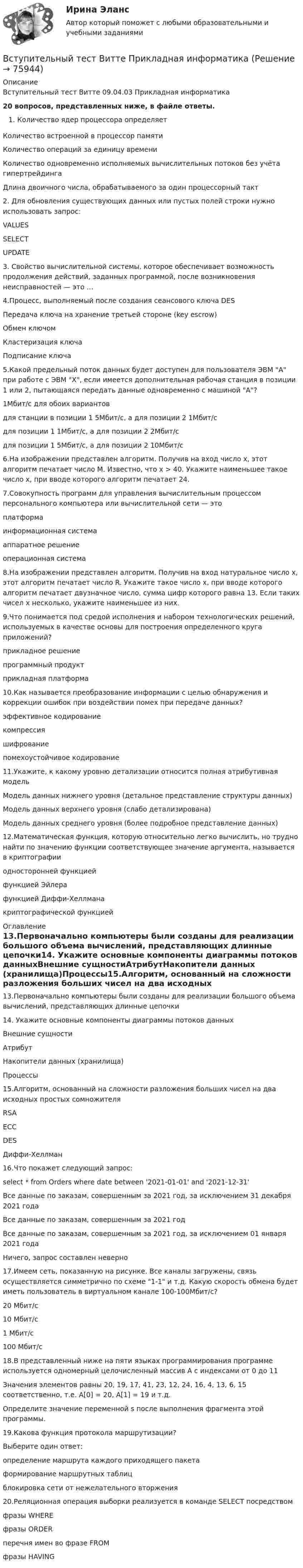     
            Описание
            Вступительный тест Витте  09.04.03 Прикладная информатика 20 вопросов, представленных ниже, в файле ответы.Количество ядер процессора определяетКоличество встроенной в процессор памятиКоличество операций за единицу времениКоличество одновременно исполняемых вычислительных потоков без учёта гипертрейдингаДлина двоичного числа, обрабатываемого за один процессорный такт2. Для обновления существующих данных или пустых полей строки нужно использовать запрос:VALUESSELECTUPDATE3. Свойство вычислительной системы, которое обеспечивает возможность продолжения действий, заданных программой, после возникновения неисправностей — это …4.Процесс, выполняемый после создания сеансового ключа DESПередача ключа на хранение третьей стороне (key escrow)Обмен ключомКластеризация ключаПодписание ключа5.Какой предельный поток данных будет доступен для пользователя ЭВМ A при работе с ЭВМ X, если имеется дополнительная рабочая станция в позиции 1 или 2, пытающаяся передать данные одновременно с машиной A?1Мбит/с для обоих вариантовдля станции в позиции 1 5Мбит/c, а для позиции 2 1Мбит/cдля позиции 1 1Мбит/c, а для позиции 2 2Мбит/cдля позиции 1 5Мбит/c, а для позиции 2 10Мбит/c6.На изображении представлен алгоритм. Получив на вход число х, этот алгоритм печатает число М. Известно, что х > 40. Укажите наименьшее такое число х, при вводе которого алгоритм печатает 24.7.Совокупность программ для управления вычислительным процессом персонального компьютера или вычислительной сети — этоплатформаинформационная системааппаратное решениеоперационная система8.На изображении представлен алгоритм. Получив на вход натуральное число x, этот алгоритм печатает число R. Укажите такое число x, при вводе которого алгоритм печатает двузначное число, сумма цифр которого равна 13. Если таких чисел x несколько, укажите наименьшее из них.9.Что понимается под средой исполнения и набором технологических решений, используемых в качестве основы для построения определенного круга приложений?прикладное решениепрограммный продуктприкладная платформа10.Как называется преобразование информации с целью обнаружения и коррекции ошибок при воздействии помех при передаче данных?эффективное кодированиекомпрессияшифрованиепомехоустойчивое кодирование11.Укажите, к какому уровню детализации относится полная атрибутивная модельМодель данных нижнего уровня (детальное представление структуры данных)Модель данных верхнего уровня (слабо детализирована)Модель данных среднего уровня (более подробное представление данных)12.Математическая функция, которую относительно легко вычислить, но трудно найти по значению функции соответствующее значение аргумента, называется в криптографииодносторонней функциейфункцией Эйлерафункцией Диффи-Хеллманакриптографической функцией 
            Оглавление
            13.Первоначально компьютеры были созданы для реализации большого объема вычислений, представляющих длинные цепочки14. Укажите основные компоненты диаграммы потоков данныхВнешние сущностиАтрибутНакопители данных (хранилища)Процессы15.Алгоритм, основанный на сложности разложения больших чисел на два исходных простых сомножителяRSAECCDESДиффи-Хеллман16.Что покажет следующий запрос: select * from Orders where date between '2021-01-01' and '2021-12-31'Все данные по заказам, совершенным за 2021 год, за исключением 31 декабря 2021 годаВсе данные по заказам, совершенным за 2021 годВсе данные по заказам, совершенным за 2021 год, за исключением 01 января 2021 годаНичего, запрос составлен неверно17.Имеем сеть, показанную на рисунке. Все каналы загружены, связь осуществляется симметрично по схеме 1-1 и т.д. Какую скорость обмена будет иметь пользователь в виртуальном канале 100-100Мбит/c?20 Мбит/c10 Мбит/c1 Мбит/c100 Мбит/c18.В представленный ниже на пяти языках программирования программе используется одномерный целочисленный массив А с индексами от 0 до 11 Значения элементов равны 20, 19, 17, 41, 23, 12, 24, 16, 4, 13, 6, 15 соответственно, т.е. A[0] = 20, A[1] = 19 и т.д. Определите значение переменной s после выполнения фрагмента этой программы.19.Какова функция протокола маршрутизации?Выберите один ответ:определение маршрута каждого приходящего пакетаформирование маршрутных таблицблокировка сети от нежелательного вторжения20.Реляционная операция выборки реализуется в команде SELECT посредствомфразы WHEREфразы ORDERперечня имен во фразе FROMфразы HAVING  
            
            
            Вступительный тест 2022 года в магистратуру МИП Вступительный тест Витте  Прикладная информатикаВступительный тест по Общей психологии за 2022-2023 гг. (магистратура МИП)Вступительный тест Росдистант Математика Ответы (май 2023) 2 вариантаВступительный тест Росдистант Основы экономики Ответы (май 2023)Вступительный тест Росдистант Русский язык Ответы (май 2023)Вступительный экзамен по информатике тест ответы на вопросы СинергияВступительное тестирование МИП Психология (магистратура) 2022Вступительные испытания по биологии - Синергия - 2022Вступительные испытания Росдистант по Математике (Начало анализа) 08.22Вступительные испытания Росдистант по Русскому языку 08.22Вступительный Математика Ответы на тест Синергия Вариант 1 Вступительный Ответы на тест Информатика Синергия Вариант 1 Вступительный Ответы на тест Обществознание Синергия Вариант 1 