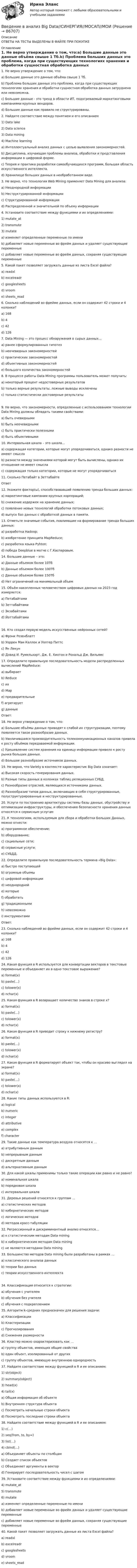      
            Описание
            ОТВЕТЫ НА ТЕСТЫ ВЫДЕЛЕНЫ В ФАЙЛЕ ПРИ ПОКУПКЕ 
            Оглавление
            1.             Не верно утверждение о том, что:a)   Большие данные это данные объёма свыше 1 Тб.b)   Проблема больших данных это проблема, когда при существующих технологиях хранения и обработки сущностная обработка данных затруднена или невозможна.c)   Большие данные - это тренд в области ИТ, подогреваемый маркетинговыми кампаниями крупных вендоров.d)   Большие данные как правило не структурированы. 2.             Найдите соответствие между понятием и его описанием1) Data lake 2) Data science 3) Data mining 4) Machine learning a)   Интеллектуальный анализ данных с целью выявления закономерностей.b)   Дисциплина, изучающая проблемы анализа, обработки и представления информации в цифровой форме.c)   Теория и практика разработки самообучающихся программ, большая область искусственного интеллекта.d)   Хранилище больших данных в необработанном виде. 3.             Не верно, что технология Web Mining применяет Data Mining для анализа:a)   Неоднородной информацииb)   Неструктурированной информацииc)   Структурированной информацииd)   Распределенной и значительной по объему информации 4.             Установите соответствие между функциями и их определениями:1)   mutate_at 2)   transmute 3)   mutate a)   изменяет определенные переменные по имениb)   добавляет новые переменные во фрейм данных и удаляет существующие переменныеc)   добавляет новые переменные во фрейм данных, сохраняя существующие переменные 5.             Какой пакет позволяет загружать данные из листа Excel файла?a)   readxlb)   excelreadrc)   googlesheetsd)   vroome)   sheets_read 6.             Сколько наблюдений во фрейме данных, если он содержит 42 строки и 4 колонки?a)   168b)   4c)   42d)   126 7.             Data Mining — это процесс обнаружения в сырых данных…a)     ранее сформулированных гипотез b)     неочевидных закономерностей c)    практических закономерностей d)    объективных закономерностей e)    большого количества закономерностей 8.             В процессе работы Data Mining программы пользователь может получить:a)    некоторый процент недостоверных результатов b)    только верные результаты, ложные выводы исключены c)    только статистически достоверные результаты9.             Не верно, что закономерности, определенные с использованием технологии Data Mining должны обладать такими свойствами:a)    быть очевидными b)    быть неочевидными c)    быть практически полезными d)    быть объективными  10.         Интервальная шкала – это шкала…a)    содержащая категории, которые могут упорядочиваться, однако разности не имеют смысла b)    разности между значениями которой могут быть вычислены, однако их отношения не имеет смысла c)    содержащая только категории, которые не могут упорядочиваться  11.         Сколько Петабайт в ЗеттабайтеОтвет  12.         Укажите фактор(ы), способствовавший появлению тренда больших данных:a)   маркетинговые кампании крупных корпораций;b)   снижение издержек на хранение данных;c)   появление новых технологий обработки потоковых данных;d)   выпуск баз данных с обработкой данных в памяти. 13.         Отметьте значимые события, повлиявшие на формирование тренда больших данных:a)   разработка Hadoop;b)   изобретение принципа MapReduce;c)   разработка языка Pyhton;d)   победа Deepblue в матче с Г.Каспаровым.14. Большие данные – это: a)   Данные объемом более 10Тб b)   Данные объемом более 100Тб c)   Данные объемом более 150Тб d)   Нет ограничений на минимальный объем 15. Объём накопленных человечеством цифровых данных на 2023 год измеряется:a)   Петабайтамиb)   Зеттабайтамиc)   Экзабайтамиd)   Йоттабайтами16. Кто создал первую модель искусственных нейронных сетей?a)   Фрэнк Розенблаттb)   Уоррен Мак-Каллок и Уолтер Питтсc)   Ян Лекунd)   Дэвид И. Румельхарт, Дж. Е. Хинтон и Рональд Дж. Вильямс 17.         Определите правильную последовательность модели распределенных вычислений MapReduce:a)   выбираетb)   Reducec)   ихd)   Mape)   предварительныеf)    агрегируетg)   данныеОтвет:  18.         Не верно утверждение о том, что:a)   Большие объёмы данных приводят к слабой их структуризации, поэтому появляется такое разнообразие данных.b)   Увеличившаяся производительность телекоммуникационных каналов привела к росту объёмов передаваемой информации.c)   Удешевление систем хранения на единицу информации привело к росту рынка больших данных.d)   Большое разнообразие источников данных. 19.         Не верно, что Variety в контексте характеристик Big Data означает:a)   Высокая скорость генерирования данных.b)   Разные типы данных в колонках таблиц реляционных СУБД.c)   Разнообразие отраслей, являющихся источниками данных.d)   Разнообразие типов данных, включающих в себя структурированные, полуструктурированные и неструктурированные. 20.         Услуги по построению архитектуры системы базы данных, обустройству и оптимизации инфраструктуры, и обеспечению безопасности хранения данных относятся к сервисным услугам 21.         К технологиям, используемым для сбора и обработки Больших Данных, можно отнести:a)   программное обеспечение;b)   оборудование;c)   социальные сети;d)   сервисные услуги;e)   СУБДД. 22.          Определите правильную последовательность термина «Big Data»:a)   быстро поступающейb)   огромные объемыc)   цифровой информацииd)   неоднороднойe)   которыеf)    обработатьg)   традиционнымиh)   невозможноi)     инструментамиОтвет: 23.         Сколько наблюдений во фрейме данных, если он содержит 42 строки и 4 колонки?a)   168b)   4c)   42d)   126 24.         Какая функция в R используется для конвертации векторов в текстовые переменные и объединяет их в одно текстовое выражение?a)   format(x)b)   paste(…)c)   tolower(x)d)   nchar(x) 25.         Какая функция в R возвращает количество знаков в строке x?a)   format(x)b)   paste(…)c)   tolower(x)d)   nchar(x) 26.         Какая функция в R приводит строку к нижнему регистру?a)   format(x)b)   paste(…)c)   tolower(x)d)   nchar(x) 27.         Какая функция в R форматирует объект так, чтобы он красиво выглядел на экране?a)   format(x)b)   paste(…)c)   tolower(x)d)   nchar(x) 28.         Какие типы данных используются в R:a)   logicalb)   numericc)   integerd)   attributivee)   complexf)    character    29.         Такие данные как температура воздуха относятся к …a)   атрибутивным даннымb)   непрерывным данным c)   дискретным данным d)   альтернативным данным 30.         Для какой шкалы применимы только такие операции как равно и не равно?a)    номинальная шкала b)    порядковая шкала c)    интервальная шкала  31.         Деревья решений относятся к группам …a)    статистических методов b)    кибернетических методов c)    логических методов d)    методов кросс-табуляции  32.         Регрессионный и дискриминантный анализ относятся…a)    к статистическим методам Data mining b)    к кибернетическим методам Data mining c)    не являются методами Data mining  33.         Большинство методов Data mining были разработаны в рамках …a)    классического анализа данных b)    теории баз данных c)    теории искусственного интеллекта 34.         Классификация относится к стратегии:a)    обучения с учителем b)    обучения без учителя c)    обучения с подкреплением  35.         Алгоритм k-средних предназначен для решения задачи: a)   Классификации b)   Кластеризацииc)   Прогнозирования d)   Снижения размерности  36.         Кластер можно охарактеризовать как …a)    группу объектов, имеющих общие свойства b)    один объект, изолированный от других c)    группу объектов, имеющую внутреннюю однородность 37.         Найдите соответствие между функцией в R и еe описанием:1) str(object) 2) summary(object) 3) head(x) 4) tail(x) a)   Общая информация об объектеb)   Внутренняя структура объектаc)   Посмотреть начальные строки объектаd)   Посмотреть последние строки объекта 38.         Найдите соответствие между функцией в R и еe описанием:1) с(…) 2) seq(from, to, by=)3) list(…) 4) cbind(…) a)   Объединяет объекты по столбцамb)   Создает список объектовc)   Объединяет аргументы в векторd)   Генерирует последовательность чисел с шагом 39.         Установите соответствие между функциями и их определениями:4)   mutate_at 5)   transmute 6)   mutate a)   изменяет определенные переменные по имениb)   добавляет новые переменные во фрейм данных и удаляет существующие переменныеc)   добавляет новые переменные во фрейм данных, сохраняя существующие переменные 40.         Какой пакет позволяет загружать данные из листа Excel файла?a)   readxlb)   excelreadrc)   googlesheetsd)   vroome)   sheets_read   
            
            
            Введение в SMM (тест с ответами Синергия/МОИ/ МТИ)Введение в анализ Big Data//СИНЕРГИЯ//МОСАП//МОИВведение в анализ алгоритмов//ИРНИТУ⭐ Введение в анализ больших данных (все ответы на тест Синергия / МОИ / МТИ / МосАП, июнь 2023)⭐ Введение в анализ больших данных (все ответы на тест Синергия / МТИ / МосАП, май 2023)💯 Введение в анализ больших данных [Занятие 1-2] (ответы на тест Синергия / МОИ / МТИ / МосАП, декабрь 2023)💯 Введение в анализ больших данных [Занятие 1-2] (ответы на тест Синергия / МОИ / МТИ / МосАП, ноябрь 2023)Введение 3 1). Особенности профессионального стресса у работников правоохранительных органов 5 2.) Синдром эмоционального (профессионального) выгорания у работников правоохранительных органов 9Введение 3 1. Роль и значение учетной политики. Нормативное регулирование вопросов формирования учетной политики 5 1.1. Выбор и обоснование учетной политики предприятия 5 1.2. Нормативное регулирование организации учетного процесса в России 10Введение 3 Глава 1. Влияние малоподвижного образа жизни на организм человека 6 Глава 2. Характеристика физического и умственного труда 9 Глава 3. Физическая культура в рамках трудового процесса 17Введение 3 Глава 1. История возникновения и развития криминалистики 5 1.1. Возникновение криминалистики и основные направления ее развития 5 1.2. Основные этапы развития криминалистики 8 Глава 2. Проблемы современной криминалистики и направления ее развития 13 2.1. Современное состояние криминалистики 13Введение 3 Глава 1. Классическая политическая экономия: условия возникновения, этапы развития, особенности предмета и метода исследования 4 1.1 Общая характеристика, условия возникновения классической политической экономии 4 1.2 Этапы развития классической политической экономии 5Введение. 3 Источники информационного законодательства. 4 1. Перечень источников информационного законодательства. 4 2. Перспективы развития информационного законодательства. 7 Заключение. 10Введение 4 1. Понятие и значение криминалистической баллистики 5 1.1. История формирования и развития криминалистической баллистики 5 1.2. Понятие, значение и задачи криминалистической баллистики 9