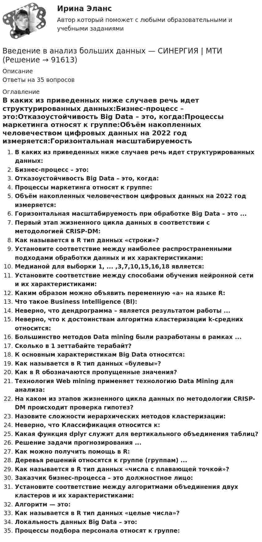      
            Описание
            Ответы на 35 вопросов 
            Оглавление
            В каких из приведенных ниже случаев речь идет структурированных данных:Бизнес-процесс – это:Отказоустойчивость Big Data – это, когда:Процессы маркетинга относят к группе:Объём накопленных человечеством цифровых данных на 2022 год измеряется:Горизонтальная масштабируемость при обработке Big Data – это ...Первый этап жизненного цикла данных в соответствии с методологией CRISP-DM:Как называется в R тип данных «строки»?Установите соответствие между наиболее распространенными подходами обработки данных и их характеристиками:Медианой для выборки 1, ... ,3,7,10,15,16,18 является:Установите соответствие между способами обучения нейронной сети и их характеристиками:Каким образом можно объявить переменную «а» на языке R:Что такое Business Intelligence (Bl):Неверно, что дендрограмма – является результатом работы ...Неверно, что к достоинствам алгоритма кластеризации k-средних относится:Большинство методов Data mining были разработаны в рамках ...Сколько в 1 зеттабайте терабайт?К основным характеристикам Big Data относятся:Как называется в R тип данных «булевы»?Как в R обозначаются пропущенные значения?Технология Web mining применяет технологию Data Mining для анализа:На каком из этапов жизненного цикла данных по методологии CRISP-DM происходит проверка гипотез?Назовите сложности иерархических методов кластеризации:Неверно, что Классификация относится к:Какая функция dplyr служит для вертикального объединения таблиц?Решение задачи прогнозирования ...Как можно получить помощь в R:Деревья решений относятся к группе (группам) ...Как называется в R тип данных «числа с плавающей точкой»?Заказчик бизнес-процесса – это должностное лицо:Установите соответствие между алгоритмами объединения двух кластеров и их характеристиками:Алгоритм — это:Как называется в R тип данных «целые числа»?Локальность данных Big Data – это:Процессы подбора персонала относят к группе:  
            
            
            💯 Введение в анализ больших данных (правильные ответы на тест Синергия / МОИ / МТИ / МосАП, август 2023)Введение в анализ больших данных — СИНЕРГИЯ | МТИВведение в анализ больших данных. Синергия. ✅ Ответы на ИТОГОВЫЙ ТЕСТ. На отлично!Введение в анализ больших данных Синергия сдан на 93 балла (отлично) (51 вопрос)Введение в анализ больших данных тест Синергия 2023 (ответы✅100 баллов Итоговый тест)Введение в анализ больших данных (тест с ответами Синергия/МОИ/ МТИ /МОСАП)Введение в анализ данных (тест с ответами Юрайт /Синергия)Введение в анализ Big Data//СИНЕРГИЯ//МОСАП//МОИВведение в анализ алгоритмов//ИРНИТУ⭐ Введение в анализ больших данных (все ответы на тест Синергия / МОИ / МТИ / МосАП, июнь 2023)⭐ Введение в анализ больших данных (все ответы на тест Синергия / МТИ / МосАП, май 2023)💯 Введение в анализ больших данных [Занятие 1-2] (ответы на тест Синергия / МОИ / МТИ / МосАП, декабрь 2023)💯 Введение в анализ больших данных [Занятие 1-2] (ответы на тест Синергия / МОИ / МТИ / МосАП, ноябрь 2023)💯 Введение в анализ больших данных [Занятие 1-2] (ответы на тест Синергия / МОИ / МТИ / МосАП, октябрь 2023)