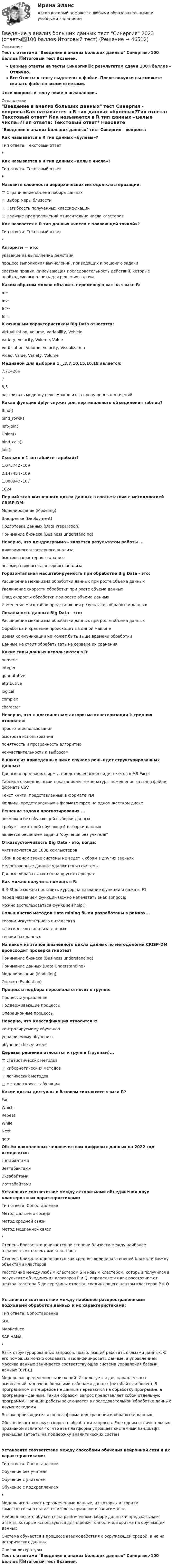     
            Описание
            Тест с ответами Введение в анализ больших данных Синергия>100 баллов ✅Итоговый тест Экзамен.Верные ответы на тесты Синергии🟢с результатом сдачи 100⭐баллов - Отлично.Все Ответы к тесту выделены в файле. После покупки вы сможете скачать файл со всеми ответами.↓все вопросы к тесту ниже в оглавлении↓ 
            Оглавление
            Введение в анализ больших данных тест Синергия - вопросы:Как называется в R тип данных «булевы»?Тип ответа: Текстовый ответ* Как называется в R тип данных «целые числа»?Тип ответа: Текстовый ответ* Назовите сложности иерархических методов кластеризации:□     Ограничение объема набора данных□      Выбор меры близости□     Негибкость полученных классификаций□     Наличие предположений относительно числа кластеров Как назвается в R тип данных «числа с плавающей точкой»?Тип ответа: Текстовый ответ*Алгоритм — это:указание на выполнение действийпроцесс выполнения вычислений, приводящих к решению задачисистема правил, описывающая последовательность действий, которые необходимо выполнить для решения задачи Каким образом можно объявить переменную «а» на языке R:а =а<-а >-а! = К основным характеристикам Big Data относятся:Virtualization, Volume, Variability, VehicleVariety, Velocity, Volume, ValueVerification, Volume, Velocity, VisualizationVideo, Value, Variety, Volume Медианой для выборки 1,_,3,7,10,15,16,18 является:7,71428678,5рассчитать медиану невозможно из-за пропущенных значений Какая функция dplyr служит для вертикального объединения таблиц?Bind()bind_rows()Ieft-Join()Union()bind_cols()Join() Сколько в 1 зеттабайте тарабайт?1,073742∙1092,147484∙1091,888947∙1071024 Первый этап жизненного цикла данных в соответствии с методологией CRISP-DM:Моделирование (Modeling)Внедрение (Deployment)Подготовка данных (Data Preparation)Понимание бизнеса (Business understanding) Неверно, что дендрограмма - является результатом работы ...дивизимного кластерного анализабыстрого кластерного анализаагломеративного кластерного анализа Горизонтальная масштабируемость при обработке Big Data - это:Расширение механизма обработки данных при росте объема данныхУвеличение скорости обработки при росте объема данныхСпад скорости обработки при росте объема данныхИзменение масштабов представления результатов обработки данных Локальность данных Big Data - это:Расширение механизма обработки данных при росте объема данныхОбработка и хранение происходит на одной машинеВремя коммуникации не может быть выше времени обработкиДанные не стоит обрабатывать на сервере их хранения Какие типы данных используются в R:numericintegerquantitativeattributivelogicalcomplexcharacter Неверно, что к достоинствам алгоритма кластеризации k-средних относится:простота использованиябыстрота использованияпонятность и прозрачность алгоритманечувствительность к выбросам В каких из приведенных ниже случаев речь идет структурированных данных:Данные о продажах фирмы, представленные в виде отчётов в MS ExcelТаблица с ежедневными показаниями температуры помещения за год в файле формата CSVТекст книги, представленный в формате PDFФильмы, представленных в формате mpeg на одном жестком диске Решение задачи прогнозирования ...возможно без обучающей выборки данныхтребует некоторой обучающей выборки данныхявляется решением задачи обучения без учителя Отказоустойчивость Big Data - это, когда:Активируются до 1000 компьютеровСбой в одном звене системы не ведет к сбоям в других звеньяхНедостоверные данные удаляются из системыДанные обрабатываются на других серверах Как можно получить помощь в R:В R-Studio можно поставить курсор на название функции и нажать F1перед названием функции можно напечатать знак вопроса;можно воспользоваться функцией help() Большинство методов Data mining были разработаны в рамках...теории искусственного интеллектаклассического анализа данныхтеории баз данных На каком из этапов жизненного цикла данных по методологии CRISP-DM происходит проверка гипотез?Понимание бизнеса (Business understanding)Понимание данных (Data Understanding)Моделирование (Modeling)Оценка (Evaluation) Процессы подбора персонала относят к группе:Процессы управленияПоддерживающие процессыОперационные процессы Неверно, что Классификация относится к:контролируемому обучениюуправляемому обучениюобучению без учителя Деревья решений относятся к группе (группам)...□ статистических методов□ кибернетических методов□ логических методов□ методов кросс-табуляции Какие циклы доступны в базовом синтаксисе языка R?ForWhichRepeatWhileNextgoto Объём накопленных человечеством цифровых данных на 2022 год измеряется:ПетабайтамиЗеттабайтамиЭкзабайтамиЙоттабайтами Установите соответствие между алгоритмами объединения двух кластеров и их характеристиками:Тип ответа: СопоставлениеМетод дальнего соседаМетод средней связиМетод медианной связи*Степень близости оценивается по степени близости между наиболее отдаленными объектами кластеровСтепень близости оценивается как средняя величина степеней близости между объектами кластеровРасстояние между любым кластером S и новым кластером, который получился в результате объединения кластеров P и Q, определяется как расстояние от центра кластера S до середины отрезка, соединяющего центры кластеров P и QУстановите соответствие между наиболее распространенными подходами обработки данных и их характеристиками:Тип ответа: СопоставлениеSQLMapReduceSAP HANA*Язык структурированных запросов, позволяющий работать с базами данных. C его помощью можно создавать и модифицировать данные, а управлением массива данных занимается соответствующая система управления базами данных (СУБД)Модель распределения вычислений. Используется для параллельных вычислений над очень большими наборами данных (петабайты и более). В программном интерфейсе не данные передаются на обработку программе, а программа - данным. Таким образом, запрос представляет собой отдельную программу. Принцип работы заключается в последовательной обработке данных двумя методамиВысокопроизводительная платформа для хранения и обработки данных.Обеспечивает высокую скорость обработки запросов. Еще одним отличительным признаком является то, что эта платформа упрощает системный ландшафт, уменьшая затраты на поддержку аналитических системУстановите соответствие между способами обучения нейронной сети и их характеристиками:Тип ответа: СопоставлениеОбучение без учителяОбучение с учителемОбучение с подкреплением*Модель использует неразмеченные данные, из которых алгоритм самостоятельно пытается извлечь признаки и зависимостиНейронная сеть обучается на размеченном наборе данных и предсказывает ответы, которые используются для оценки точности алгоритма на обучающих данныхСистема обучается в процессе взаимодействия с окружающей средой, а не на исторических данных 
            Список литературы
            Тест с ответами Введение в анализ больших данных Синергия>100 баллов ✅Итоговый тест Экзамен.
            
            
            Введение в анализ больших данных Синергия сдан на 93 балла (отлично) (51 вопрос)Введение в анализ больших данных тест Синергия 2023 (ответы✅100 баллов Итоговый тест)Введение в анализ больших данных (тест с ответами Синергия/МОИ/ МТИ /МОСАП)Введение в анализ данных (тест с ответами Юрайт /Синергия)Введение в гештальт. История и философия гештальт-подходаВведение в дисциплину «Профессиональная этика в деятельности психолога-практика». Этика и моральВведение в индустрию киберспорта (тест с ответами КОЛЛЕДЖ Синергия/МОИ/ МТИ /МОСАП)⭐ Введение в анализ больших данных (все ответы на тест Синергия / МТИ / МосАП, май 2023)💯 Введение в анализ больших данных [Занятие 1-2] (ответы на тест Синергия / МОИ / МТИ / МосАП, декабрь 2023)💯 Введение в анализ больших данных [Занятие 1-2] (ответы на тест Синергия / МОИ / МТИ / МосАП, ноябрь 2023)💯 Введение в анализ больших данных [Занятие 1-2] (ответы на тест Синергия / МОИ / МТИ / МосАП, октябрь 2023)💯 Введение в анализ больших данных (правильные ответы на тест Синергия / МОИ / МТИ / МосАП)💯 Введение в анализ больших данных (правильные ответы на тест Синергия / МОИ / МТИ / МосАП, август 2023)Введение в анализ больших данных — СИНЕРГИЯ | МТИ