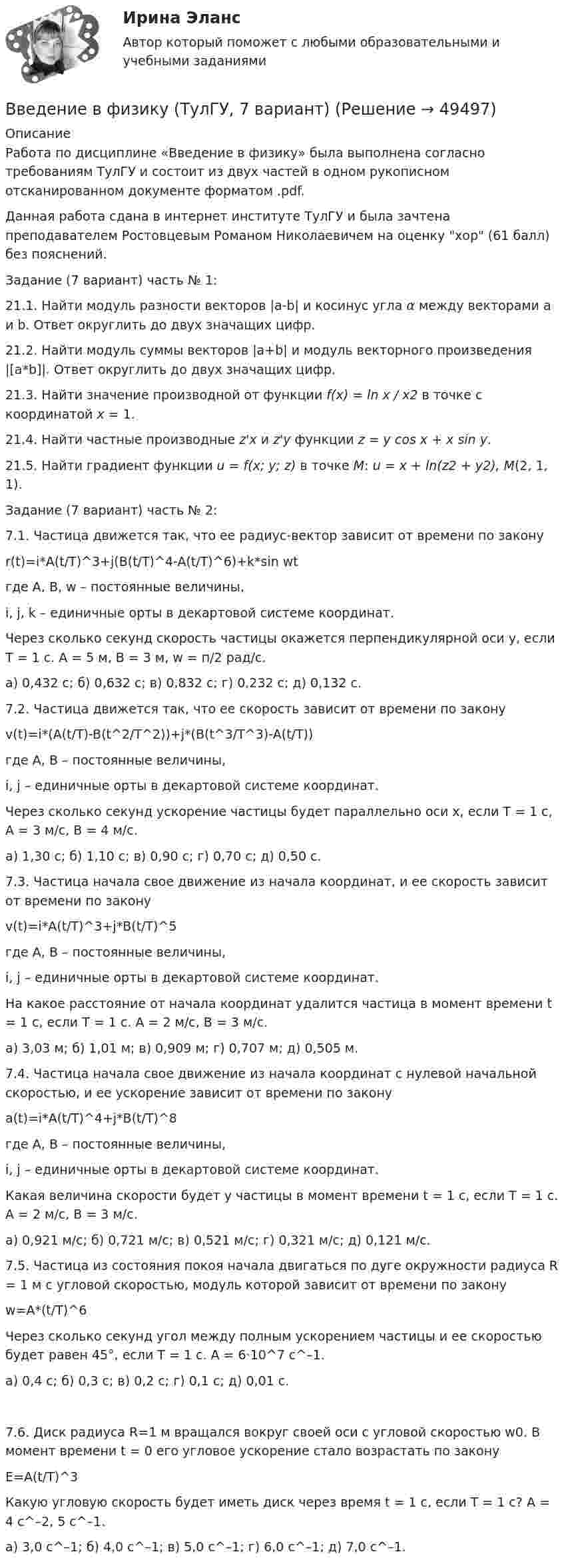     
            Описание
            Работа по дисциплине «Введение в физику» была выполнена согласно требованиям ТулГУ и состоит из двух частей в одном рукописном отсканированном документе форматом .pdf.Данная работа сдана в интернет институте ТулГУ и была зачтена преподавателем Ростовцевым Романом Николаевичем на оценку хор (61 балл) без пояснений.Задание (7 вариант) часть № 1:21.1. Найти модуль разности векторов |a-b| и косинус угла α между векторами a и b. Ответ округлить до двух значащих цифр.21.2. Найти модуль суммы векторов |a+b| и модуль векторного произведения |[a*b]|. Ответ округлить до двух значащих цифр.21.3. Найти значение производной от функции f(x) = ln x / x2 в точке с координатой х = 1.21.4. Найти частные производные z'x и z'y функции z = y cos x + x sin y.21.5. Найти градиент функции u = f(x; y; z) в точке М: u = x + ln(z2 + y2), M(2, 1, 1).Задание (7 вариант) часть № 2:7.1. Частица движется так, что ее радиус-вектор зависит от времени по закону r(t)=i*A(t/T)^3+j(B(t/T)^4-A(t/T)^6)+k*sin wtгде A, B, w – постоянные величины,i,  j, k – единичные орты в декартовой системе координат.Через сколько секунд скорость частицы окажется перпендикулярной оси y, если T = 1 с. А = 5 м, В = 3 м, w = п/2 рад/с.  а) 0,432 с; б) 0,632 с; в) 0,832 с; г) 0,232 с; д) 0,132 с.7.2. Частица движется так, что ее скорость зависит от времени по законуv(t)=i*(A(t/T)-B(t^2/T^2))+j*(B(t^3/T^3)-A(t/T))где A, B – постоянные величины,i, j – единичные орты в декартовой системе координат.Через сколько секунд ускорение частицы будет параллельно оси х, если T = 1 с, А = 3 м/c, В = 4 м/c.а) 1,30 с; б) 1,10 с; в) 0,90 с; г) 0,70 с; д) 0,50 с.7.3. Частица начала свое движение из начала координат, и ее скорость зависит от времени по законуv(t)=i*A(t/T)^3+j*B(t/T)^5где A, B – постоянные величины,i, j – единичные орты в декартовой системе координат.На какое расстояние от начала координат удалится частица в момент времени t = 1 с, если T = 1 с. А = 2 м/c, В = 3 м/c.  а) 3,03 м; б) 1,01 м; в) 0,909 м; г) 0,707 м; д) 0,505 м.7.4. Частица начала свое движение из начала координат с нулевой начальной скоростью, и ее ускорение зависит от времени по законуa(t)=i*A(t/T)^4+j*B(t/T)^8где A, B – постоянные величины,i, j – единичные орты в декартовой системе координат.Какая величина скорости будет у частицы в момент времени t = 1 с, если T = 1 с. А = 2 м/c, В = 3 м/c.  а) 0,921 м/с; б) 0,721 м/с; в) 0,521 м/с; г) 0,321 м/с; д) 0,121 м/с.7.5. Частица из состояния покоя начала двигаться по дуге окружности радиуса R = 1 м с угловой скоростью, модуль которой зависит от времени по законуw=A*(t/T)^6Через сколько секунд угол между полным ускорением частицы и ее скоростью будет равен 45°, если T = 1 с. А = 6·10^7 c^–1.а) 0,4 с; б) 0,3 с; в) 0,2 с; г) 0,1 с; д) 0,01 с.7.6. Диск радиуса R=1 м вращался вокруг своей оси с угловой скоростью w0. В момент времени t = 0 его угловое ускорение стало возрастать по законуE=A(t/T)^3Какую угловую скорость будет иметь диск через время t = 1 с, если T = 1 с? А = 4 с^–2, 5 с^–1.       а) 3,0 с^–1; б) 4,0 с^–1; в) 5,0 с^–1; г) 6,0 с^–1; д) 7,0 с^–1.  
            
            
            введение в физику ТУЛГУ 1семестрВведение в физику (ТулГУ, 7 вариант)Введение в физику ТулГУ Контрольная работа 1,2. Вариант 9Введение в экономику Итоговый тест Введение в экономику Итоговый тест Введение в экономику. Эссе. 100%. СибУПК. Выбрана тема Заинтересованы ли фермеры в хорошей погоде?✅ Введение в юридическую деятельность 44 вопроса СИНЕРГИЯ МТИ 2022Введение в технологию блокчейн | Ответы на тест | Синергия | 2023 Введение в технологию блокчейн синергия 2023Введение в технологию блокчейн (тест с ответами Синергия/МОИ/ МТИ /МОСАП) 💯 Введение в технологию блокчейн.ти ЭБС (ответы на тест Синергия / МОИ / МТИ / МосАП, декабрь 2023)Введение в усилитель отрицательной обратной связи: Выберите один ответ: Введение в физикуВведение в физику ТЕСТ
