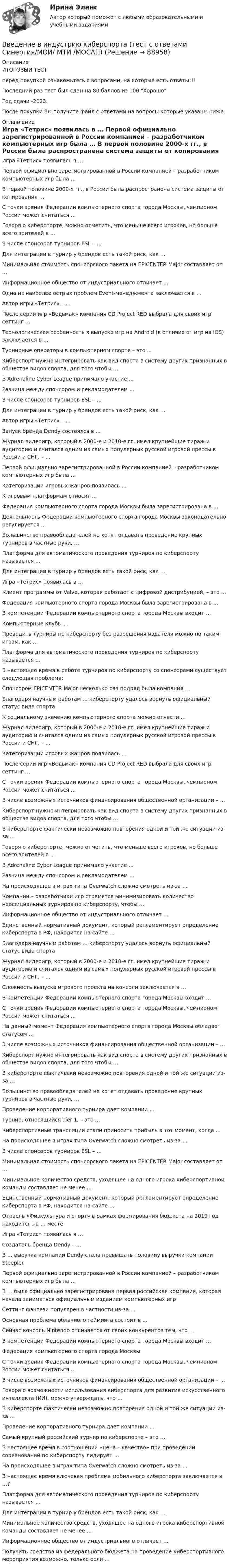     
            Описание
            ИТОГОВЫЙ ТЕСТперед покупкой ознакомьтесь с вопросами, на которые есть ответы!!!Последний раз тест был сдан на 80 баллов из 100 ХорошоГод сдачи -2023.После покупки Вы получите файл с ответами на вопросы которые указаны ниже: 
            Оглавление
              Игра «Тетрис» появилась в …   Первой официально зарегистрированной в России компанией – разработчиком компьютерных игр была …   В первой половине 2000-х гг., в России была распространена система защиты от копирования …   С точки зрения Федерации компьютерного спорта города Москвы, чемпионом России может считаться …   Говоря о киберспорте, можно отметить, что меньше всего игроков, но больше всего зрителей в …   В числе спонсоров турниров ESL – …   Для интеграции в турнир у брендов есть такой риск, как …   Минимальная стоимость спонсорского пакета на EPICENTER Major составляет от …   Информационное общество от индустриального отличает …   Одна из наиболее острых проблем Event-менеджмента заключается в …    Автор игры «Тетрис» – …   После серии игр «Ведьмак» компания CD Project RED выбрала для своих игр сеттинг …   Технологическая особенность в выпуске игр на Android (в отличие от игр на iOS) заключается в …   Турнирные операторы в компьютерном спорте – это …   Киберспорт нужно интегрировать как вид спорта в систему других признанных в обществе видов спорта, для того чтобы …   В Adrenaline Cyber League принимало участие …   Разница между спонсором и рекламодателем …   В числе спонсоров турниров ESL – …   Для интеграции в турнир у брендов есть такой риск, как …    Автор игры «Тетрис» – …   Запуск бренда Dendy состоялся в …   Журнал видеоигр, который в 2000-е и 2010-е гг. имел крупнейшие тираж и аудиторию и считался одним из самых популярных русской игровой прессы в России и СНГ, – …   Первой официально зарегистрированной в России компанией – разработчиком компьютерных игр была …   Категоризации игровых жанров появилась …   К игровым платформам относят …   Федерация компьютерного спорта города Москвы была зарегистрирована в …   Деятельность Федерации компьютерного спорта города Москвы законодательно регулируется …   Большинство правообладателей не хотят отдавать проведение крупных турниров в частные руки, …   Платформа для автоматического проведения турниров по киберспорту называется …   Для интеграции в турнир у брендов есть такой риск, как …    Игра «Тетрис» появилась в …   Клиент программы от Valve, которая работает с цифровой дистрибуцией, – это …   Федерация компьютерного спорта города Москвы была зарегистрирована в …   В компетенции Федерации компьютерного спорта города Москвы входит …   Компьютерные клубы …   Проводить турниры по киберспорту без разрешения издателя можно по таким играм, как …   Платформа для автоматического проведения турниров по киберспорту называется …   В настоящее время в работе турниров по киберспорту со спонсорами существует следующая проблема:   Спонсором EPICENTER Major несколько раз подряд была компания …   Благодаря научным работам … киберспорту удалось вернуть официальный статус вида спорта   К социальному значению компьютерного спорта можно отнести …    Журнал видеоигр, который в 2000-е и 2010-е гг. имел крупнейшие тираж и аудиторию и считался одним из самых популярных русской игровой прессы в России и СНГ, – …   Категоризации игровых жанров появилась …   После серии игр «Ведьмак» компания CD Project RED выбрала для своих игр сеттинг …   С точки зрения Федерации компьютерного спорта города Москвы, чемпионом России может считаться …   В числе возможных источников финансирования общественной организации – …   Киберспорт нужно интегрировать как вид спорта в систему других признанных в обществе видов спорта, для того чтобы …   В киберспорте фактически невозможно повторения одной и той же ситуации из-за …   Говоря о киберспорте, можно отметить, что меньше всего игроков, но больше всего зрителей в …   В Adrenaline Cyber League принимало участие …   Разница между спонсором и рекламодателем …   На происходящее в играх типа Overwatch сложно смотреть из-за …   Компании – разработчики игр стремятся минимизировать количество неофициальных турниров по киберспорту, чтобы …   Информационное общество от индустриального отличает …   Единственный нормативный документ, который регламентирует определение киберспорта в РФ, находится на сайте …   Благодаря научным работам … киберспорту удалось вернуть официальный статус вида спорта    Журнал видеоигр, который в 2000-е и 2010-е гг. имел крупнейшие тираж и аудиторию и считался одним из самых популярных русской игровой прессы в России и СНГ, – …   Сложность выпуска игрового проекта на консоли заключается в …   В компетенции Федерации компьютерного спорта города Москвы входит …   С точки зрения Федерации компьютерного спорта города Москвы, чемпионом России может считаться …   На данный момент Федерация компьютерного спорта города Москвы обладает статусом …   В числе возможных источников финансирования общественной организации – …   Киберспорт нужно интегрировать как вид спорта в систему других признанных в обществе видов спорта, для того чтобы …   В киберспорте фактически невозможно повторения одной и той же ситуации из-за …   Большинство правообладателей не хотят отдавать проведение крупных турниров в частные руки, …   Проведение корпоративного турнира дает компании …   Турнир, относящийся Tier 1, – это …   Киберспортивные трансляции стали приносить прибыль в тот момент, когда …   На происходящее в играх типа Overwatch сложно смотреть из-за …   В числе спонсоров турниров ESL – …   Минимальная стоимость спонсорского пакета на EPICENTER Major составляет от …   Минимальное количество средств, уходящее на одного игрока киберспортивной команды  составляет не менее …   Единственный нормативный документ, который регламентирует определение киберспорта в РФ, находится на сайте …   Отрасль «Физкультура и спорт» в рамках формирования бюджета на 2019 год находится на … месте    Игра «Тетрис» появилась в …   Создатель бренда Dendy – …   В … выручка компании Dendy стала превышать половину выручки компании Steepler   Первой официально зарегистрированной в России компанией – разработчиком компьютерных игр была …   В … была официально зарегистрирована первая российская компания, которая начала заниматься официальным изданием компьютерных игр   Сеттинг фэнтези популярен в частности из-за …   Основная проблема облачного гейминга состоит в …   Сейчас консоль Nintendo отличается от своих конкурентов тем, что …   В компетенции Федерации компьютерного спорта города Москвы входит …   Федерация компьютерного спорта города Москвы   С точки зрения Федерации компьютерного спорта города Москвы, чемпионом России может считаться …   В числе возможных источников финансирования общественной организации – …   Говоря о возможности использования киберспорта для развития искусственного интеллекта (ИИ), можно утверждать, что …   В киберспорте фактически невозможно повторения одной и той же ситуации из-за …   Проведение корпоративного турнира дает компании …   Самый крупный российский турнир по киберспорте – это …   В настоящее время в соотношении «цена – качество» при проведении соревнований по киберспорту лидирует …   На происходящее в играх типа Overwatch сложно смотреть из-за …   В настоящее время ключевая проблема мобильного киберспорта заключается в …?   Платформа для автоматического проведения турниров по киберспорту называется …   Для интеграции в турнир у брендов есть такой риск, как …   Минимальное количество средств, уходящее на одного игрока киберспортивной команды  составляет не менее …   Информационное общество от индустриального отличает …   Получить средства из федерального бюджета на проведение киберспортивного мероприятия возможно, только если …   
            
            
            Введение в индустрию киберспорта (тест с ответами КОЛЛЕДЖ Синергия/МОИ/ МТИ /МОСАП)Введение в индустрию киберспорта (тест с ответами Синергия/МОИ/ МТИ /МОСАП)Введение в информационные технологии + Отчёт. Вариант 37Введение в информационные технологии + Отчёт. Вариант 40Введение в клиническую психологиюВведение в клиническую психологиюВведение в клиническую психологию 1.1. Практическое задание. ММУ. 2024г.Введение в анализ больших данных — СИНЕРГИЯ | МТИВведение в анализ больших данных. Синергия. ✅ Ответы на ИТОГОВЫЙ ТЕСТ. На отлично!Введение в анализ больших данных Синергия сдан на 93 балла (отлично) (51 вопрос)Введение в анализ больших данных тест Синергия 2023 (ответы✅100 баллов Итоговый тест)Введение в анализ больших данных (тест с ответами Синергия/МОИ/ МТИ /МОСАП)Введение в анализ данных (тест с ответами Юрайт /Синергия)Введение в гештальт. История и философия гештальт-подхода
