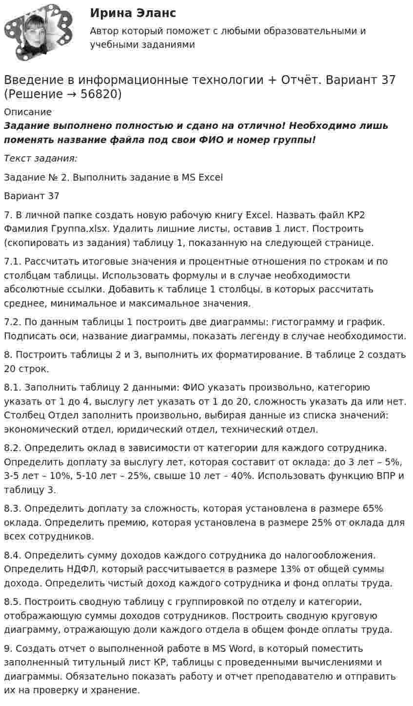      
            Описание
            Задание выполнено полностью и сдано на отлично!  Необходимо лишь поменять название файла под свои ФИО и номер группы!Текст задания:Задание № 2. Выполнить задание в MS ExcelВариант 37 7. В личной папке создать новую рабочую книгу Excel. Назвать файл КР2 Фамилия Группа.xlsx. Удалить лишние листы, оставив 1 лист. Построить (скопировать из задания) таблицу 1, показанную на следующей странице. 7.1. Рассчитать итоговые значения и процентные отношения по строкам и по столбцам таблицы. Использовать формулы и в случае необходимости абсолютные ссылки. Добавить к таблице 1 столбцы, в которых рассчитать среднее, минимальное и максимальное значения. 7.2. По данным таблицы 1 построить две диаграммы: гистограмму и график. Подписать оси, название диаграммы, показать легенду в случае необходимости. 8. Построить таблицы 2 и 3, выполнить их форматирование. В таблице 2 создать 20 строк. 8.1. Заполнить таблицу 2 данными: ФИО указать произвольно, категорию указать от 1 до 4, выслугу лет указать от 1 до 20, сложность указать да или нет. Столбец Отдел заполнить произвольно, выбирая данные из списка значений: экономический отдел, юридический отдел, технический отдел. 8.2. Определить оклад в зависимости от категории для каждого сотрудника. Определить доплату за выслугу лет, которая составит от оклада: до 3 лет – 5%, 3-5 лет – 10%, 5-10 лет – 25%, свыше 10 лет – 40%. Использовать функцию ВПР и таблицу 3. 8.3. Определить доплату за сложность, которая установлена в размере 65% оклада. Определить премию, которая установлена в размере 25% от оклада для всех сотрудников. 8.4. Определить сумму доходов каждого сотрудника до налогообложения. Определить НДФЛ, который рассчитывается в размере 13% от общей суммы дохода. Определить чистый доход каждого сотрудника и фонд оплаты труда. 8.5. Построить сводную таблицу с группировкой по отделу и категории, отображающую суммы доходов сотрудников. Построить сводную круговую диаграмму, отражающую доли каждого отдела в общем фонде оплаты труда. 9. Создать отчет о выполненной работе в MS Word, в который поместить заполненный титульный лист КР, таблицы с проведенными вычислениями и диаграммы. Обязательно показать работу и отчет преподавателю и отправить их на проверку и хранение.   
            
            
            Введение в индустрию киберспорта (тест с ответами Синергия/МОИ/ МТИ /МОСАП)Введение в информационные технологии + Отчёт. Вариант 37Введение в информационные технологии + Отчёт. Вариант 40Введение в клиническую психологиюВведение в клиническую психологиюВведение в клиническую психологию 1.1. Практическое задание. ММУ. 2024г.Введение в коучинг. Основные положения и философия коучингаВведение в анализ больших данных. Синергия. ✅ Ответы на ИТОГОВЫЙ ТЕСТ. На отлично!Введение в анализ больших данных Синергия сдан на 93 балла (отлично) (51 вопрос)Введение в анализ больших данных тест Синергия 2023 (ответы✅100 баллов Итоговый тест)Введение в анализ больших данных (тест с ответами Синергия/МОИ/ МТИ /МОСАП)Введение в анализ данных (тест с ответами Юрайт /Синергия)Введение в гештальт. История и философия гештальт-подходаВведение в дисциплину «Профессиональная этика в деятельности психолога-практика». Этика и мораль