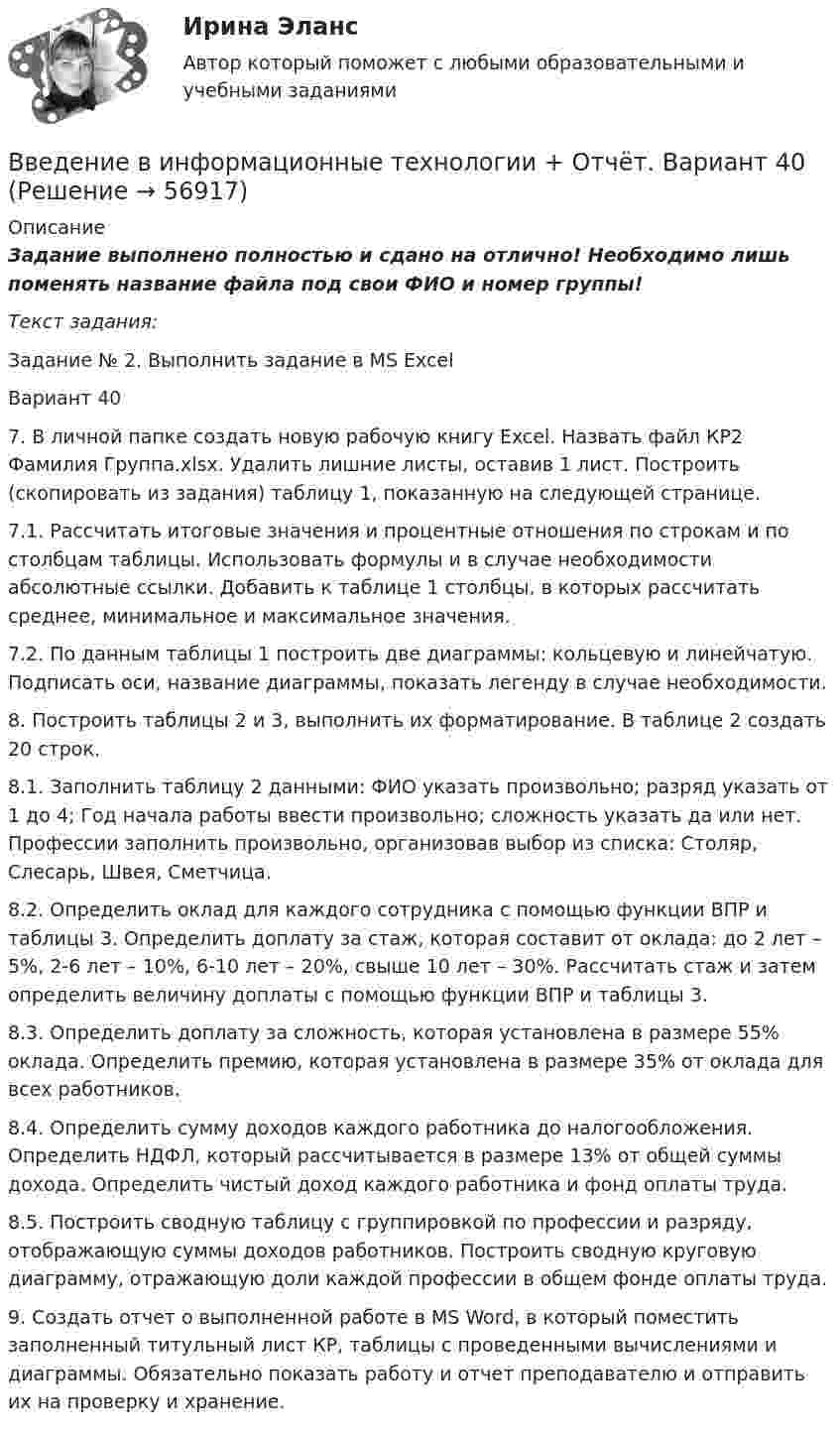      
            Описание
            Задание выполнено полностью и сдано на отлично! Необходимо лишь поменять название файла под свои ФИО и номер группы!Текст задания:Задание № 2. Выполнить задание в MS ExcelВариант 40 7. В личной папке создать новую рабочую книгу Excel. Назвать файл КР2 Фамилия Группа.xlsx. Удалить лишние листы, оставив 1 лист. Построить (скопировать из задания) таблицу 1, показанную на следующей странице. 7.1. Рассчитать итоговые значения и процентные отношения по строкам и по столбцам таблицы. Использовать формулы и в случае необходимости абсолютные ссылки. Добавить к таблице 1 столбцы, в которых рассчитать среднее, минимальное и максимальное значения. 7.2. По данным таблицы 1 построить две диаграммы: кольцевую и линейчатую. Подписать оси, название диаграммы, показать легенду в случае необходимости. 8. Построить таблицы 2 и 3, выполнить их форматирование. В таблице 2 создать 20 строк. 8.1. Заполнить таблицу 2 данными: ФИО указать произвольно; разряд указать от 1 до 4; Год начала работы ввести произвольно; сложность указать да или нет. Профессии заполнить произвольно, организовав выбор из списка: Столяр, Слесарь, Швея, Сметчица. 8.2. Определить оклад для каждого сотрудника с помощью функции ВПР и таблицы 3. Определить доплату за стаж, которая составит от оклада: до 2 лет – 5%, 2-6 лет – 10%, 6-10 лет – 20%, свыше 10 лет – 30%. Рассчитать стаж и затем определить величину доплаты с помощью функции ВПР и таблицы 3. 8.3. Определить доплату за сложность, которая установлена в размере 55% оклада. Определить премию, которая установлена в размере 35% от оклада для всех работников. 8.4. Определить сумму доходов каждого работника до налогообложения. Определить НДФЛ, который рассчитывается в размере 13% от общей суммы дохода. Определить чистый доход каждого работника и фонд оплаты труда. 8.5. Построить сводную таблицу с группировкой по профессии и разряду, отображающую суммы доходов работников. Построить сводную круговую диаграмму, отражающую доли каждой профессии в общем фонде оплаты труда. 9. Создать отчет о выполненной работе в MS Word, в который поместить заполненный титульный лист КР, таблицы с проведенными вычислениями и диаграммы. Обязательно показать работу и отчет преподавателю и отправить их на проверку и хранение.   
            
            
            Введение в информационные технологии + Отчёт. Вариант 37Введение в информационные технологии + Отчёт. Вариант 40Введение в клиническую психологиюВведение в клиническую психологиюВведение в клиническую психологию 1.1. Практическое задание. ММУ. 2024г.Введение в коучинг. Основные положения и философия коучингаВведение в коучинг. Основные положения и философия коучингаВведение в анализ больших данных Синергия сдан на 93 балла (отлично) (51 вопрос)Введение в анализ больших данных тест Синергия 2023 (ответы✅100 баллов Итоговый тест)Введение в анализ больших данных (тест с ответами Синергия/МОИ/ МТИ /МОСАП)Введение в анализ данных (тест с ответами Юрайт /Синергия)Введение в гештальт. История и философия гештальт-подходаВведение в дисциплину «Профессиональная этика в деятельности психолога-практика». Этика и моральВведение в индустрию киберспорта (тест с ответами КОЛЛЕДЖ Синергия/МОИ/ МТИ /МОСАП)