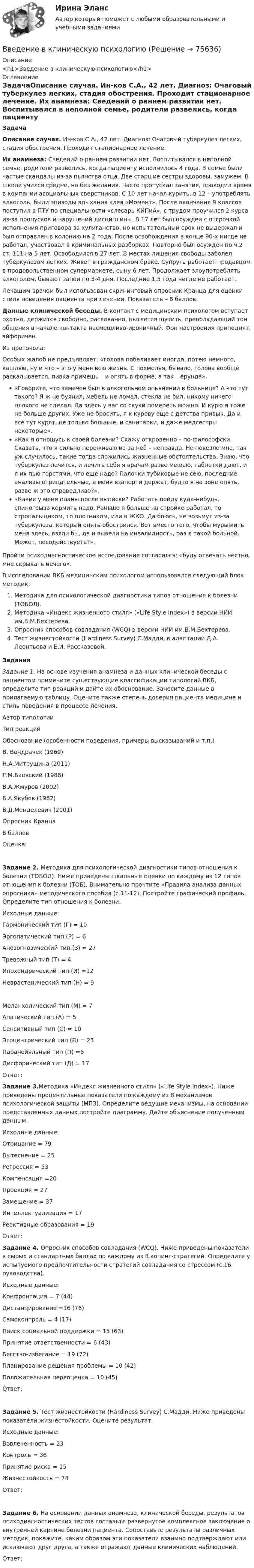      
            Описание
            <h1>Введение в клиническую психологию</h1> 
            Оглавление
            ЗадачаОписание случая. Ин-ков С.А., 42 лет. Диагноз: Очаговый туберкулез легких, стадия обострения. Проходит стационарное лечение.                                          Их анамнеза: Сведений о раннем развитии нет. Воспитывался в неполной семье, родители развелись, когда пациенту исполнилось 4 года. В семье были частые скандалы из-за пьянства отца. Две старшие сестры здоровы, замужем. В школе учился средне, но без желания. Часто пропускал занятия, проводил время в компании асоциальных сверстников. С 10 лет начал курить, в 12 – употреблять алкоголь, были эпизоды вдыхания клея «Момент». После окончания 9 классов поступил в ПТУ по специальности «слесарь КИПиА», с трудом проучился 2 курса из-за пропусков и нарушений дисциплины. В 17 лет был осужден с отсрочкой исполнения приговора за хулиганство, но испытательный срок не выдержал и был отправлен в колонию на 2 года. После освобождения в конце 90-х нигде не работал, участвовал в криминальных разборках. Повторно был осужден по ч.2 ст. 111 на 5 лет. Освободился в 27 лет. В местах лишения свободы заболел туберкулезом легких. Живет в гражданском браке. Супруга работает продавцом в продовольственном супермаркете, сыну 6 лет. Продолжает злоупотреблять алкоголем, бывают запои по 3-4 дня. Последние 1,5 года нигде не работает.Лечащим врачом был использован скрининговый опросник Кранца для оценки стиля поведения пациента при лечении. Показатель – 8 баллов.Данные клинической беседы. В контакт с медицинским психологом вступает охотно, держится свободно, раскованно, пытается шутить, преобладающий тон общения в начале контакта насмешливо-ироничный. Фон настроения приподнят, эйфоричен.Из протокола:Особых жалоб не предъявляет: «голова побаливает иногда, потею немного, кашляю, ну и что – это у меня всю жизнь. С похмелья, бывало, голова вообще раскалывается, пивка примешь – и опять в форме, а так – ерунда».«Говорите, что замечен был в алкогольном опьянении в больнице? А что тут такого? Я ж не буянил, мебель не ломал, стекла не бил, никому ничего плохого не сделал. Да здесь у вас со скуки помереть можно. И курю я тоже не больше других. Уже не бросить, я к куреву еще с детства привык. Да и все тут курят, не только больные, и санитарки, и даже медсестры некоторые».«Как я отношусь к своей болезни? Скажу откровенно – по-философски. Сказать, что я сильно переживаю из-за неё – неправда. Не повезло мне, так уж случилось, такие тогда сложились жизненные обстоятельства. Знаю, что туберкулез лечится, и лечить себя я врачам разве мешаю, таблетки дают, и я их пью горстями, что еще надо? Палочки тубиковые не сею, последние анализы отрицательные, а меня взаперти держат, будто я на зоне опять, разве ж это справедливо?».«Какие у меня планы после выписки? Работать пойду куда-нибудь, спиногрыза кормить надо. Раньше я больше на стройке работал, то стропальщиком, то плотником, или в ЖКО. Да боюсь, не возьмут из-за туберкулеза, который опять обострился. Вот вместо того, чтобы мурыжить меня здесь, взяли бы, да и вывели на инвалидность, раз я такой больной. Может, посодействуете?».Пройти психодиагностическое исследование согласился: «буду отвечать честно, мне скрывать нечего».В исследовании ВКБ медицинским психологом использовался следующий блок методик:Методика для психологической диагностики типов отношения к болезни (ТОБОЛ).Методика «Индекс жизненного стиля» («Life Style Index») в версии НИИ им.В.М.Бехтерева.Опросник способов совладания (WCQ) в версии НИИ им.В.М.Бехтерева.Тест жизнестойкости (Hardiness Survey) С.Мадди, в адаптации Д.А. Леонтьева и Е.И. Рассказовой.ЗаданияЗадание 1. На основе изучения анамнеза и данных клинической беседы с пациентом примените существующие классификации типологий ВКБ, определите тип реакций и дайте их обоснование. Занесите данные в прилагаемую таблицу. Оцените также степень доверия пациента медицине и стиль поведения в процессе лечения.Автор типологииТип реакцийОбоснование (особенности поведения, примеры высказываний и т.п.)В. Вондрачек (1969)   Н.А.Митрушина (2011)  Р.М.Баевский (1988)  В.А.Жмуров (2002)  Б.А.Якубов (1982)  В.Д.Менделевич (2001)    Опросник Кранца8 балловОценка: Задание 2. Методика для психологической диагностики типов отношения к болезни (ТОБОЛ). Ниже приведены шкальные оценки по каждому из 12 типов отношения к болезни (ТОБ). Внимательно прочтите «Правила анализа данных опросника» методического пособия (с.11-12). Постройте графический профиль. Определите тип отношения к болезни.Исходные данные:Гармонический тип (Г) = 10Эргопатический тип (Р) = 6Анозогнозический тип (З) = 27Тревожный тип (Т) = 4Ипохондрический тип (И) =12Неврастенический тип (Н) = 9Меланхолический тип (М) = 7Апатический тип (А) = 5Сенситивный тип (С) = 10Эгоцентрический тип (Я) = 23Паранойяльный тип (П) =6Дисфорический тип (Д) = 17Ответ: Задание 3.Методика «Индекс жизненного стиля» («Life Style Index»). Ниже приведены процентильные показатели по каждому из 8 механизмов психологической защиты (МПЗ). Определите ведущие механизмы, на основании представленных данных постройте диаграмму. Дайте объяснение полученным данным.Исходные данные:Отрицание = 79Вытеснение = 25Регрессия = 53Компенсация =20Проекция = 27Замещение = 37Интеллектуализация = 17Реактивные образования = 19Ответ: Задание 4. Опросник способов совладания (WCQ). Ниже приведены показатели в сырых и стандартных баллах по каждому из 8 копинг-стратегий. Определите у испытуемого предпочтительности стратегий совладания со стрессом (с.16 руководства).Исходные данные:Конфронтация = 7 (44)Дистанцирование =16 (76)Самоконтроль = 4 (17)Поиск социальной поддержки = 15 (63)Принятие ответственности = 6 (43)Бегство-избегание = 19 (72)Планирование решения проблемы = 10 (42)Положительная переоценка = 10 (45)Ответ:Задание 5. Тест жизнестойкости (Hardiness Survey) С.Мадди. Ниже приведены показатели жизнестойкости. Оцените результат.Исходные данные:Вовлеченность = 23Контроль = 36Принятие риска = 15Жизнестойкость = 74Ответ:Задание 6. На основании данных анамнеза, клинической беседы, результатов психодиагностических тестов составьте развернутое комплексное заключение о внутренней картине болезни пациента. Сопоставьте результаты различных методик, покажите, каким образом эти показатели взаимно подтверждают или исключают друг друга, а также отражают данные клинических наблюдений.Ответ:  
            
            
            Введение в клиническую психологиюВведение в клиническую психологиюВведение в клиническую психологию 1.1. Практическое задание. ММУ. 2024г.Введение в коучинг. Основные положения и философия коучингаВведение в коучинг. Основные положения и философия коучингаВведение в коучинг. Основные положения и философия коучингаВведение в макроэкономический анализ (тест+вопросы)Введение в анализ больших данных (тест с ответами Синергия/МОИ/ МТИ /МОСАП)Введение в анализ данных (тест с ответами Юрайт /Синергия)Введение в гештальт. История и философия гештальт-подходаВведение в дисциплину «Профессиональная этика в деятельности психолога-практика». Этика и моральВведение в индустрию киберспорта (тест с ответами КОЛЛЕДЖ Синергия/МОИ/ МТИ /МОСАП)Введение в индустрию киберспорта (тест с ответами Синергия/МОИ/ МТИ /МОСАП)Введение в информационные технологии + Отчёт. Вариант 37