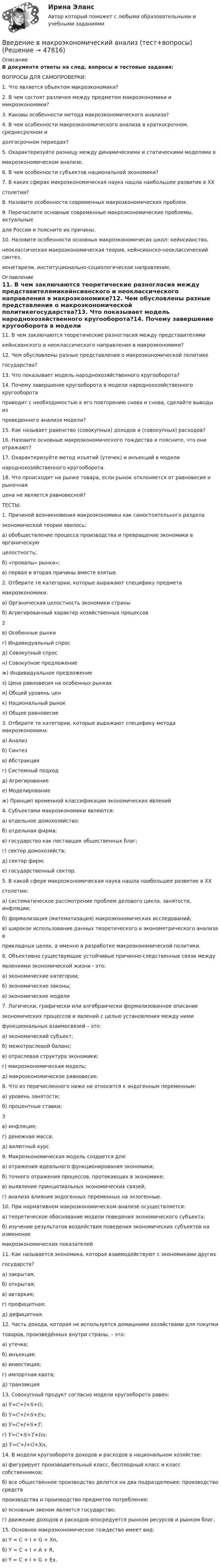      
            Описание
            В документе ответы на след. вопросы и тестовые задания:ВОПРОСЫ ДЛЯ САМОПРОВЕРКИ:1. Что является объектом макроэкономики?2. В чем состоят различия между предметом макроэкономики и микроэкономики?3. Каковы особенности метода макроэкономического анализа?4. В чем особенности макроэкономического анализа в краткосрочном, среднесрочном идолгосрочном периодах?5. Охарактеризуйте разницу между динамическими и статическими моделями вмакроэкономическом анализе.6. В чем особенности субъектов национальной экономики?7. В каких сферах макроэкономическая наука нашла наибольшее развитие в ХХстолетии?8. Назовите особенности современных макроэкономических проблем.9. Перечислите основные современные макроэкономические проблемы, актуальныедля России и поясните их причины.10. Назовите особенности основных макроэкономичесих школ: кейнсианство,неоклассическая макроэкономическая теория, кейнсианско-неоклассический синтез,монетаризм, институционально-социологическое направление. 
            Оглавление
            11. В чем заключаются теоретические разногласия между представителямикейнсианского и неоклассического направления в макроэкономике?12. Чем обусловлены разные представления о макроэкономической политикегосударства?13. Что показывает модель народнохозяйственного кругооборота?14. Почему завершение кругооборота в модели народнохозяйственного кругооборотаприводит с необходимостью к его повторению снова и снова, сделайте выводы изпроведенного анализа модели?15. Как называет равенство (совокупных) доходов и (совокупных) расходов?16. Назовите основные макроэкономического тождества и поясните, что они отражают?17. Охарактеризуйте метод изъятий (утечек) и инъекций в моделинароднохозяйственного кругооборота.18. Что происходит на рынке товара, если рынок отклоняется от равновесия и рыночнаяцена не является равновесной? ТЕСТЫ:1. Причиной возникновения макроэкономики как самостоятельного разделаэкономической теории явилось:а) обобществление процесса производства и превращение экономики в органическуюцелостность;б) «провалы» рынка»;в) первая и вторая причины вместе взятые.2. Отберите те категории, которые выражают специфику предметамакроэкономики:а) Органическая целостность экономики страныб) Агрегированный характер хозяйственных процессов2в) Особенные рынкиг) Индивидуальный спросд) Совокупный спросн) Совокупное предложениеж) Индивидуальное предложениез) Цена равновесия на особенных рынкахи) Общий уровень ценк) Национальный рынокл) Общее равновесие3. Отберите те категории, которые выражают специфику метода макроэкономики:а) Анализб) Синтезв) Абстракцияг) Системный подходд) Агрегированиее) Моделированиеж) Принцип временной классификации экономических явлений4. Субъектами макроэкономики являются:а) отдельное домохозяйство;б) отдельная фирма;в) государство как поставщик общественных благ;г) сектор домохозяйств;д) сектор фирм;е) государственный сектор.5. В какой сфере макроэкономическая наука нашла наибольшее развитие в ХХстолетии:а) систематическое рассмотрение проблем делового цикла, занятости, инфляции;б) формализация (математизация) макроэкономических исследований;в) широкое использование данных теоретического и эконометрического анализа вприкладных целях, а именно в разработке макроэкономической политики.6. Объективно существующие устойчивые причинно-следственные связи междуявлениями экономической жизни - это:а) экономические категории;б) экономические законы;в) экономические модели7. Логически, графически или алгебраически формализованное описаниеэкономических процессов и явлений с целью установления между нимифункциональных взаимосвязей – это:а) экономический субъект;б) межотраслевой баланс;в) отраслевая структура экономики;г) макроэкономическая модель;д) макроэкономическое равновесие.8. Что из перечисленного ниже не относится к эндогенным переменным:а) уровень занятости;б) процентные ставки; 3в) инфляция;г) денежная масса;д) валютный курс.9. Макроэкономическая модель создается для:а) отражения идеального функционирования экономики;б) точного отражения процессов, протекающих в экономике;в) выявление принципиальных экономических связей;г) анализа влияния эндогенных переменных на экзогенные.10. При нормативном макроэкономическом анализе осуществляется:а) теоретическое обоснование модели поведения экономического субъекта;б) изучение результатов воздействия поведения экономических субъектов на изменениемакроэкономических показателей11. Как называется экономика, которая взаимодействуют с экономиками другихгосударств?а) закрытая;б) открытая;в) автаркия;г) профицитная;д) дефицитная.12. Часть дохода, которая не используется домашними хозяйствами для покупкитоваров, произведённых внутри страны, – это:а) утечка;б) инъекция;в) инвестиция;г) импортная квота;д) транзакция13. Совокупный продукт согласно модели кругооборота равен:а) 𝑌=𝐶+𝐼+𝑆+𝐺;б) 𝑌=𝐶+𝐼+𝑆+𝐸𝑥;в) 𝑌=𝐶+𝐼+𝑆+𝑇;г) 𝑌=𝐶+𝑆+𝑇+𝐼𝑚;д) 𝑌=𝐶+𝐼+𝐺+𝑋𝑛.14. В модели кругооборота доходов и расходов в национальном хозяйстве:а) фигурирует производительный класс, бесплодный класс и класс собственников;б) все общественное производство делится на два подразделения: производство средствпроизводства и производство предметов потребления;в) основным звеном является государство;г) движение доходов и расходов опосредуется рынком ресурсов и рынком благ.15. Основное макроэкономическое тождество имеет вид:а) Y = C + I + G + Xn,б) Y = C + I + A + R,в) Y = C + I + G + Ex. 
            
            
            Введение в коучинг. Основные положения и философия коучингаВведение в макроэкономический анализ (тест+вопросы) ВВЕДЕНИЕ В МАТЕМАТИЧЕСКИЙ АНАЛИЗ высшая математика задание 2 ростдистант Введение в налоговый менеджмент, вариант 2Введение в налоговый менеджмент вариант 8 НГУЭУВведение в направление (Прикладная информатика) тест с ответами ММА/ИДОвведение в объективно-ориентированное программированиеВведение в индустрию киберспорта (тест с ответами Синергия/МОИ/ МТИ /МОСАП)Введение в информационные технологии + Отчёт. Вариант 37Введение в информационные технологии + Отчёт. Вариант 40Введение в клиническую психологиюВведение в клиническую психологиюВведение в клиническую психологию 1.1. Практическое задание. ММУ. 2024г.Введение в коучинг. Основные положения и философия коучинга