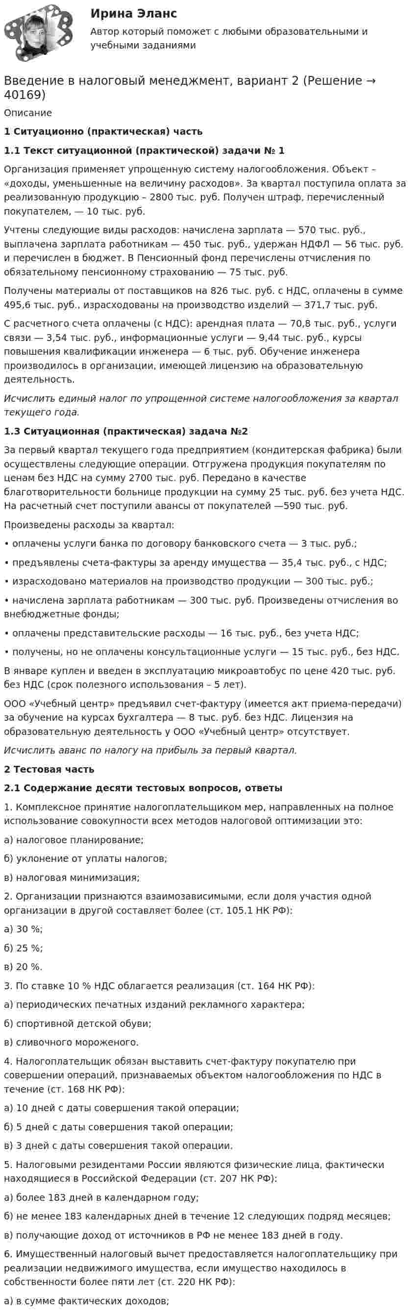     
          Описание
              1 Ситуационно (практическая) часть1.1 Текст ситуационной (практической) задачи № 1	Организация применяет упрощенную систему налогообложения. Объект – «доходы, уменьшенные на величину расходов». За квартал поступила оплата за реализованную продукцию – 2800 тыс. руб. Получен штраф, перечисленный покупателем, — 10 тыс. руб. 	Учтены следующие виды расходов: начислена зарплата — 570 тыс. руб., выплачена зарплата работникам — 450 тыс. руб., удержан НДФЛ — 56 тыс. руб. и перечислен в бюджет. В Пенсионный фонд перечислены отчисления по обязательному пенсионному страхованию — 75 тыс. руб. 	Получены материалы от поставщиков на 826 тыс. руб. с НДС, оплачены в сумме 495,6 тыс. руб., израсходованы на производство изделий — 371,7 тыс. руб. 	С расчетного счета оплачены (с НДС): арендная плата — 70,8 тыс. руб., услуги связи — 3,54 тыс. руб., информационные услуги — 9,44 тыс. руб., курсы повышения квалификации инженера — 6 тыс. руб. Обучение инженера производилось в организации, имеющей лицензию на образовательную деятельность.  Исчислить единый налог по упрощенной системе налогообложения за квартал текущего года.        1.3 Ситуационная (практическая) задача №2	За первый квартал текущего года предприятием (кондитерская фабрика) были осуществлены следующие операции. Отгружена продукция покупателям по ценам без НДС на сумму 2700 тыс. руб. Передано в качестве благотворительности больнице продукции на сумму 25 тыс. руб. без учета НДС. На расчетный счет поступили авансы от покупателей —590 тыс. руб.	Произведены расходы за квартал: 	• оплачены услуги банка по договору банковского счета — 3 тыс. руб.; 	• предъявлены счета-фактуры за аренду имущества — 35,4 тыс. руб., с НДС; 	• израсходовано материалов на производство продукции — 300 тыс. руб.; 	• начислена зарплата работникам — 300 тыс. руб. Произведены отчисления во внебюджетные фонды; 	• оплачены представительские расходы — 16 тыс. руб., без учета НДС; 	• получены, но не оплачены консультационные услуги — 15 тыс. руб., без НДС. 	В январе куплен и введен в эксплуатацию микроавтобус по цене 420 тыс. руб. без НДС (срок полезного использования – 5 лет). 	ООО «Учебный центр» предъявил счет-фактуру (имеется акт приема-передачи) за обучение на курсах бухгалтера — 8 тыс. руб. без НДС. Лицензия на образовательную деятельность у ООО «Учебный центр» отсутствует.  Исчислить аванс по налогу на прибыль за первый квартал.       2 Тестовая часть2.1 Содержание десяти тестовых вопросов, ответы	1. Комплексное принятие налогоплательщиком мер, направленных на полное использование совокупности всех методов налоговой оптимизации это: 	а) налоговое планирование; 	б) уклонение от уплаты налогов; 	в) налоговая минимизация; 	2. Организации признаются взаимозависимыми, если доля участия одной организации в другой составляет более (ст. 105.1 НК РФ): 	а) 30 %; 	б) 25 %; 	в) 20 %. 	3. По ставке 10 % НДС облагается реализация (ст. 164 НК РФ): 	а) периодических печатных изданий рекламного характера; 	б) спортивной детской обуви; 	в) сливочного мороженого. 	4. Налогоплательщик обязан выставить счет-фактуру покупателю при совершении операций, признаваемых объектом налогообложения по НДС в течение (ст. 168 НК РФ): 	а) 10 дней с даты совершения такой операции; 	б) 5 дней с даты совершения такой операции; 	в) 3 дней с даты совершения такой операции. 	5. Налоговыми резидентами России являются физические лица, фактически находящиеся в Российской Федерации (ст. 207 НК РФ): 	а) более 183 дней в календарном году; 	б) не менее 183 календарных дней в течение 12 следующих подряд месяцев; 	в) получающие доход от источников в РФ не менее 183 дней в году. 	6. Имущественный налоговый вычет предоставляется налогоплательщику при реализации недвижимого имущества, если имущество находилось в собственности более пяти лет (ст. 220 НК РФ): 	а) в сумме фактических доходов;   
            
            
             ВВЕДЕНИЕ В МАТЕМАТИЧЕСКИЙ АНАЛИЗ высшая математика задание 2 ростдистант Введение в налоговый менеджмент, вариант 2Введение в налоговый менеджмент вариант 8 НГУЭУВведение в направление (Прикладная информатика) тест с ответами ММА/ИДОвведение в объективно-ориентированное программированиеВведение в объектно-ориентированное программирование.ои(dor) тест с ответами Синергия/МОИ/ МТИ /МОСАП💯 Введение в объектно-ориентированное программирование (ответы на тест Синергия / МТИ / МосАП, май 2023)Введение в информационные технологии + Отчёт. Вариант 40Введение в клиническую психологиюВведение в клиническую психологиюВведение в клиническую психологию 1.1. Практическое задание. ММУ. 2024г.Введение в коучинг. Основные положения и философия коучингаВведение в коучинг. Основные положения и философия коучингаВведение в коучинг. Основные положения и философия коучинга
