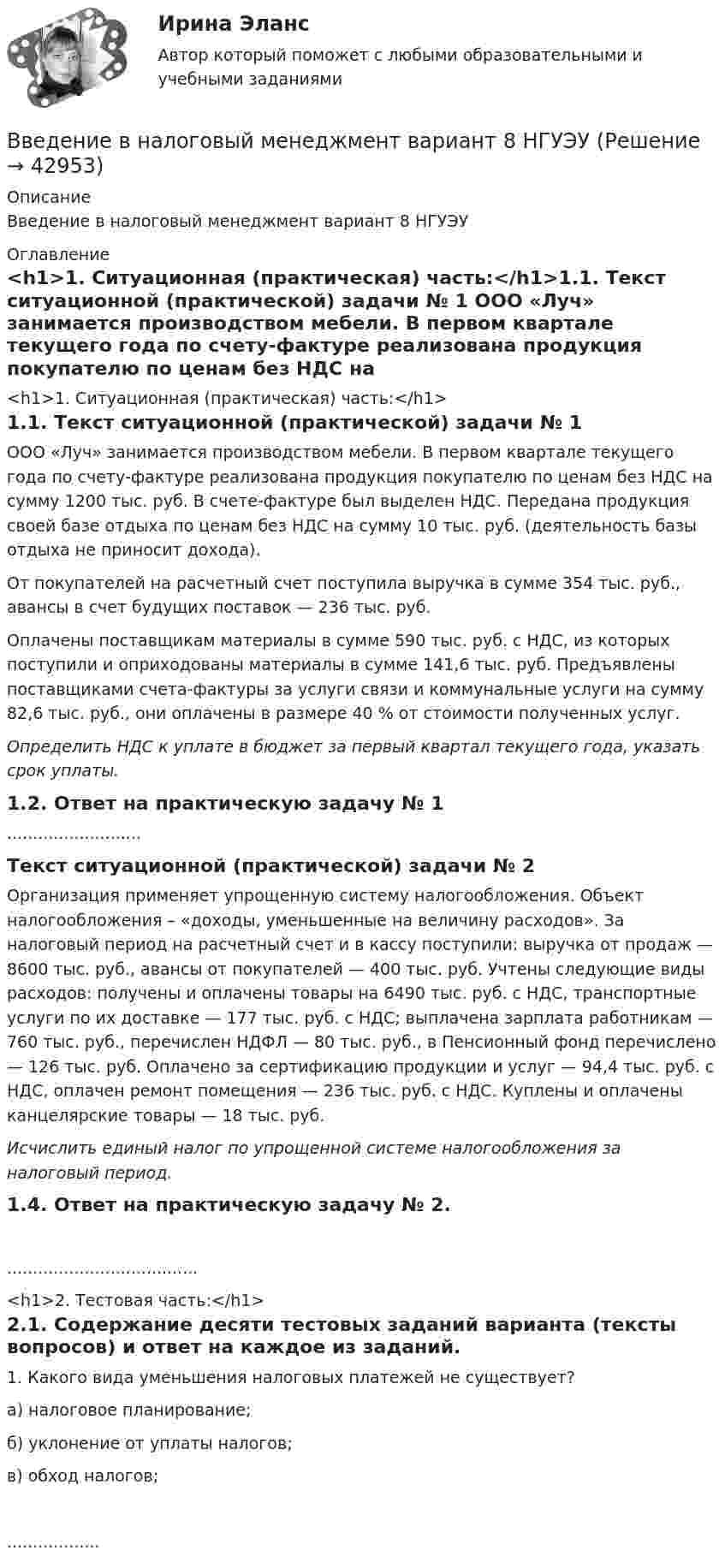      
          Описание
          Введение в налоговый менеджмент вариант 8 НГУЭУ 
          Оглавление
          <h1>1.    Ситуационная (практическая) часть:</h1>1.1.         Текст ситуационной (практической) задачи № 1	ООО «Луч» занимается производством мебели. В первом квартале текущего года по счету-фактуре реализована продукция покупателю по ценам без НДС на сумму 1200 тыс. руб. В счете-фактуре был выделен НДС. Передана продукция своей базе отдыха по ценам без НДС на сумму 10 тыс. руб. (деятельность базы отдыха не приносит дохода).	От покупателей на расчетный счет поступила выручка в сумме 354 тыс. руб., авансы в счет будущих поставок — 236 тыс. руб.	Оплачены поставщикам материалы в сумме 590 тыс. руб. с НДС, из которых поступили и оприходованы материалы в сумме 141,6 тыс. руб. Предъявлены поставщиками счета-фактуры за услуги связи и коммунальные услуги на сумму 82,6 тыс. руб., они оплачены в размере 40 % от стоимости полученных услуг. Определить НДС к уплате в бюджет за первый квартал текущего года, указать срок уплаты.1.2.         Ответ на практическую задачу № 1..........................Текст ситуационной (практической) задачи № 2	Организация применяет упрощенную систему налогообложения. Объект налогообложения – «доходы, уменьшенные на величину расходов». За налоговый период на расчетный счет и в кассу поступили: выручка от продаж — 8600 тыс. руб., авансы от покупателей — 400 тыс. руб. Учтены следующие виды расходов: получены и оплачены товары на 6490 тыс. руб. с НДС, транспортные услуги по их доставке — 177 тыс. руб. с НДС; выплачена зарплата работникам — 760 тыс. руб., перечислен НДФЛ — 80 тыс. руб., в Пенсионный фонд перечислено — 126 тыс. руб. Оплачено за сертификацию продукции и услуг — 94,4 тыс. руб. с НДС, оплачен ремонт помещения — 236 тыс. руб. с НДС. Куплены  и оплачены канцелярские товары — 18 тыс. руб. Исчислить единый налог по упрощенной системе налогообложения за налоговый период.1.4.         Ответ на практическую задачу № 2......................................  <h1>2. Тестовая часть:</h1>2.1. Содержание десяти тестовых заданий варианта (тексты вопросов) и ответ на каждое из заданий.	1. Какого вида уменьшения налоговых платежей не существует? 	а) налоговое планирование;	б) уклонение от уплаты налогов; 	в) обход налогов;.................. 
            
            
            Введение в налоговый менеджмент, вариант 2Введение в налоговый менеджмент вариант 8 НГУЭУВведение в направление (Прикладная информатика) тест с ответами ММА/ИДОвведение в объективно-ориентированное программированиеВведение в объектно-ориентированное программирование.ои(dor) тест с ответами Синергия/МОИ/ МТИ /МОСАП💯 Введение в объектно-ориентированное программирование (ответы на тест Синергия / МТИ / МосАП, май 2023)Введение в объектно-ориентированное программирование СИНЕРГИЯ. Тест 2022 ответыВведение в клиническую психологиюВведение в клиническую психологиюВведение в клиническую психологию 1.1. Практическое задание. ММУ. 2024г.Введение в коучинг. Основные положения и философия коучингаВведение в коучинг. Основные положения и философия коучингаВведение в коучинг. Основные положения и философия коучингаВведение в макроэкономический анализ (тест+вопросы)