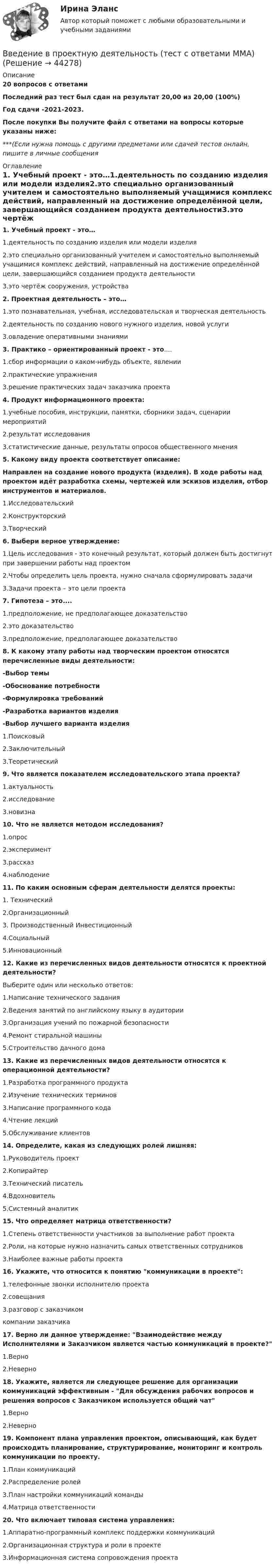     
            Описание
            20 вопросов с ответамиПоследний раз тест был сдан на результат 20,00 из 20,00 (100%)Год сдачи -2021-2023.После покупки Вы получите файл с ответами на вопросы которые указаны ниже:***(Если нужна помощь с другими предметами или сдачей тестов онлайн, пишите в личные сообщения  
            Оглавление
            1. Учебный проект - это…1.деятельность по созданию изделия или модели изделия2.это специально организованный учителем и самостоятельно выполняемый учащимися комплекс действий, направленный на достижение определённой цели, завершающийся созданием продукта деятельности3.это чертёж сооружения, устройства2. Проектная деятельность – это…1.это познавательная, учебная, исследовательская и творческая деятельность2.деятельность по созданию нового нужного изделия, новой услуги3.овладение оперативными знаниями3. Практико – ориентированный проект - это....1.сбор информации о каком-нибудь объекте, явлении2.практические упражнения3.решение практических задач заказчика проекта4. Продукт информационного проекта:1.учебные пособия, инструкции, памятки, сборники задач, сценарии мероприятий2.результат исследования3.статистические данные, результаты опросов общественного мнения5. Какому виду проекта соответствует описание:Направлен на создание нового продукта (изделия). В ходе работы над проектом идёт разработка схемы, чертежей или эскизов изделия, отбор инструментов и материалов.1.Исследовательский2.Конструкторский3.Творческий6. Выбери верное утверждение:1.Цель исследования - это конечный результат, который должен быть достигнут при завершении работы над проектом2.Чтобы определить цель проекта, нужно сначала сформулировать задачи3.Задачи проекта – это цели проекта7. Гипотеза – это....1.предположение, не предполагающее доказательство2.это доказательство3.предположение, предполагающее доказательство8. К какому этапу работы над творческим проектом относятся перечисленные виды деятельности:-Выбор темы-Обоснование потребности-Формулировка требований-Разработка вариантов изделия-Выбор лучшего варианта изделия1.Поисковый2.Заключительный3.Теоретический9. Что является показателем исследовательского этапа проекта?1.актуальность2.исследование3.новизна10. Что не является методом исследования?1.опрос2.эксперимент3.рассказ4.наблюдение11. По каким основным сферам деятельности делятся проекты:1. Технический2.Организационный3. Производственный Инвестиционный4.Социальный5.Инновационный12. Какие из перечисленных видов деятельности относятся к проектной деятельности?Выберите один или несколько ответов:1.Написание технического задания2.Ведения занятий по английскому языку в аудитории3.Организация учений по пожарной безопасности4.Ремонт стиральной машины5.Строительство дачного дома13. Какие из перечисленных видов деятельности относятся к операционной деятельности?1.Разработка программного продукта2.Изучение технических терминов3.Написание программного кода4.Чтение лекций5.Обслуживание клиентов14. Определите, какая из следующих ролей лишняя:1.Руководитель проект2.Копирайтер3.Технический писатель4.Вдохновитель5.Системный аналитик15. Что определяет матрица ответственности?1.Степень ответственности участников за выполнение работ проекта2.Роли, на которые нужно назначить самых ответственных сотрудников3.Наиболее важные работы проекта16. Укажите, что относится к понятию коммуникации в проекте:1.телефонные звонки исполнителю проекта2.совещания3.разговор с заказчиком компании заказчика17. Верно ли данное утверждение: Взаимодействие между Исполнителями и Заказчиком является частью коммуникаций в проекте?1.Верно2.Неверно18. Укажите, является ли следующее решение для организации коммуникаций эффективным - Для обсуждения рабочих вопросов и решения вопросов с Заказчиком используется общий чат1.Верно2.Неверно19. Компонент плана управления проектом, описывающий, как будет происходить планирование, структурирование, мониторинг и контроль коммуникации по проекту.1.План коммуникаций2.Распределение ролей3.План настройки коммуникаций команды4.Матрица ответственности 20. Что включает типовая система управления:1.Аппаратно-программный комплекс поддержки коммуникаций2.Организационная структура и роли в проекте3.Информационная система сопровождения проекта 
            
            
            Введение в проектную деятельность_ММА_тест с ответамиВведение в проектную деятельность (тест с ответами ММА)Введение в профессиональную деятельность (Бизнес-информатика)Введение в профессиональную деятельность (менеджмент) ответы на 3 мини-теста Введение в профессиональную деятельность / Тест итогового контроля с ответами 80% Введение в профессиональную деятельность.  ТПУ (Томский политехнический университет)Введение в профессиональную деятельность Эдукон. ОЦЕНКА ПРОПУСКНОЙ СПОСОБНОСТИ МАГИСТРАЛЬНЫХ УЛИЦ ГОРОДА💯 Введение в объектно-ориентированное программирование (ответы на тест Синергия / МТИ / МосАП, май 2023)Введение в объектно-ориентированное программирование СИНЕРГИЯ. Тест 2022 ответы💯 Введение в объектно-ориентированное программирование [Тема 1-7] (ответы на тесты Синергия / МОИ / МТИ / МосАП, октябрь 2023)Введение в объектно-ориентированное программирование (тест с ответами Синергия/МОИ/ МТИ /МОСАП)Введение в программную инженериюВведение в программную инженерию _ ПР1Введение в программную инженерию _ ПР2