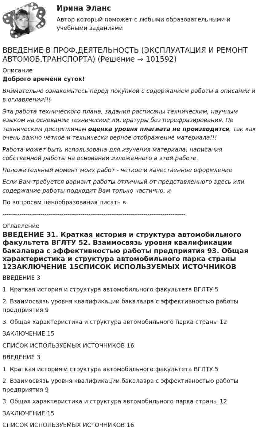       
            Описание
            Доброго времени суток!Внимательно ознакомьтесь перед покупкой с содержанием работы в описании и в оглавлении!!!Эта работа технического плана, задания расписаны техническим, научным языком на основании технической литературы без перефразирования. По техническим дисциплинам оценка уровня плагиата не производится, так как очень важно чёткое и технически верное отображение материала!!!Работа может быть использована для изучения материала, написания собственной работы на основании изложенного в этой работе.Положительный момент моих работ - чёткое и качественное оформление.Если Вам требуется вариант работы отличный от представленного здесь или содержание работы подходит Вам только частично,  и По вопросам ценообразования писать в  --------------------------------------------------------------------------------------- 
            Оглавление
            ВВЕДЕНИЕ	31. Краткая история и структура автомобильного факультета ВГЛТУ	52. Взаимосвязь уровня квалификации бакалавра с эффективностью работы предприятия	93. Общая характеристика и структура автомобильного парка страны	12ЗАКЛЮЧЕНИЕ	15СПИСОК ИСПОЛЬЗУЕМЫХ ИСТОЧНИКОВ	16ВВЕДЕНИЕ	31. Краткая история и структура автомобильного факультета ВГЛТУ	52. Взаимосвязь уровня квалификации бакалавра с эффективностью работы предприятия	93. Общая характеристика и структура автомобильного парка страны	12ЗАКЛЮЧЕНИЕ	15СПИСОК ИСПОЛЬЗУЕМЫХ ИСТОЧНИКОВ	16  