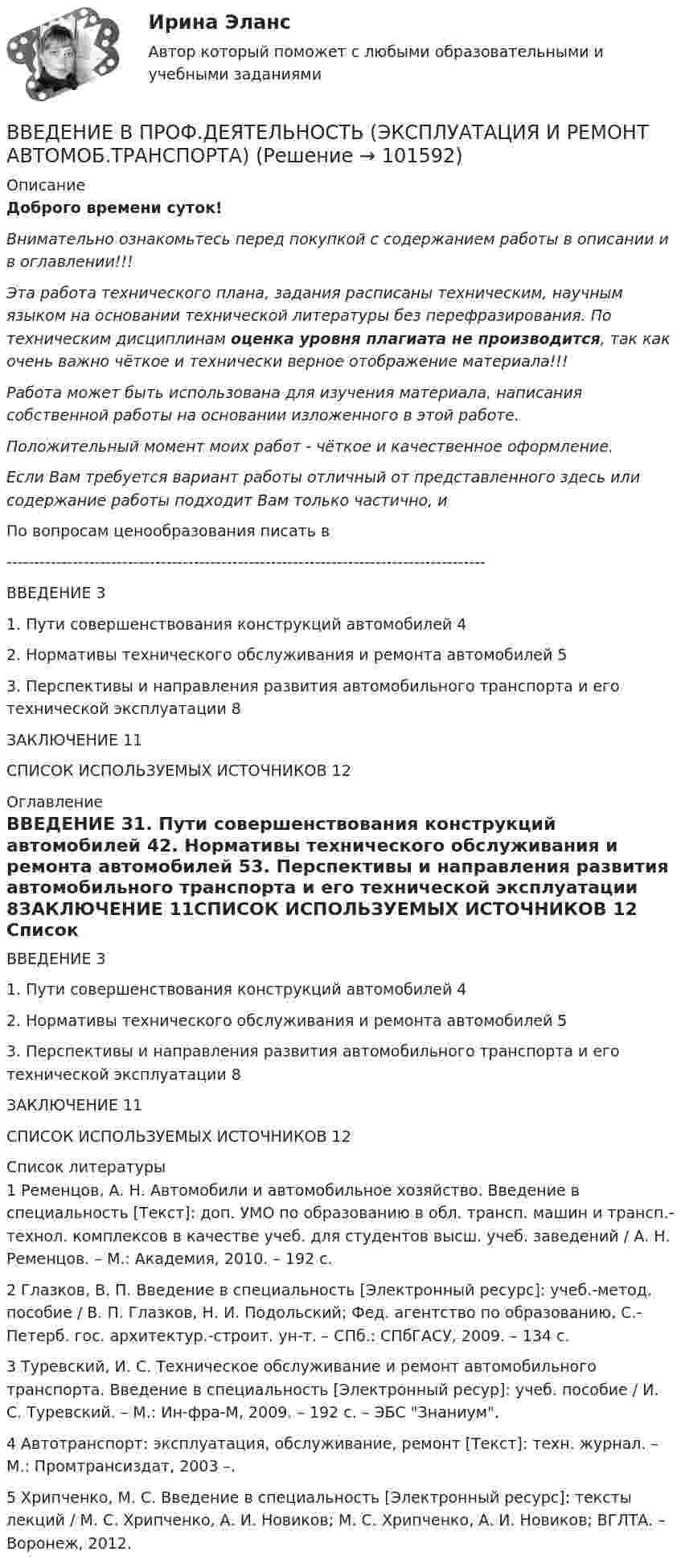       
            Описание
            Доброго времени суток!Внимательно ознакомьтесь перед покупкой с содержанием работы в описании и в оглавлении!!!Эта работа технического плана, задания расписаны техническим, научным языком на основании технической литературы без перефразирования. По техническим дисциплинам оценка уровня плагиата не производится, так как очень важно чёткое и технически верное отображение материала!!!Работа может быть использована для изучения материала, написания собственной работы на основании изложенного в этой работе.Положительный момент моих работ - чёткое и качественное оформление.Если Вам требуется вариант работы отличный от представленного здесь или содержание работы подходит Вам только частично,  и По вопросам ценообразования писать в  ---------------------------------------------------------------------------------------ВВЕДЕНИЕ	31. Пути совершенствования конструкций автомобилей	42. Нормативы технического обслуживания и ремонта автомобилей	53. Перспективы и направления развития автомобильного транспорта и его технической эксплуатации	8ЗАКЛЮЧЕНИЕ	11СПИСОК ИСПОЛЬЗУЕМЫХ ИСТОЧНИКОВ	12 
            Оглавление
            ВВЕДЕНИЕ	31. Пути совершенствования конструкций автомобилей	42. Нормативы технического обслуживания и ремонта автомобилей	53. Перспективы и направления развития автомобильного транспорта и его технической эксплуатации	8ЗАКЛЮЧЕНИЕ	11СПИСОК ИСПОЛЬЗУЕМЫХ ИСТОЧНИКОВ	12 
            Список литературы
            1 Ременцов, А. Н. Автомобили и автомобильное хозяйство. Введение в специальность [Текст]: доп. УМО по образованию в обл. трансп. машин и трансп.-технол. комплексов в качестве учеб. для студентов высш. учеб. заведений / А. Н. Ременцов. – М.: Академия, 2010. – 192 с.2 Глазков, В. П. Введение в специальность [Электронный ресурс]: учеб.-метод. пособие / В. П. Глазков, Н. И. Подольский; Фед. агентство по образованию, С.-Петерб. гос. архитектур.-строит. ун-т. – СПб.: СПбГАСУ, 2009. – 134 с.3 Туревский, И. С. Техническое обслуживание и ремонт автомобильного транспорта. Введение в специальность [Электронный ресур]: учеб. пособие / И. С. Туревский. – М.: Ин-фра-М, 2009. – 192 с. – ЭБС Знаниум.4 Автотранспорт: эксплуатация, обслуживание, ремонт [Текст]: техн. журнал. – М.: Промтрансиздат, 2003 –.5 Хрипченко, М. С. Введение в специальность [Электронный ресурс]: тексты лекций / М. С. Хрипченко, А. И. Новиков; М. С. Хрипченко, А. И. Новиков; ВГЛТА. – Воронеж, 2012. 