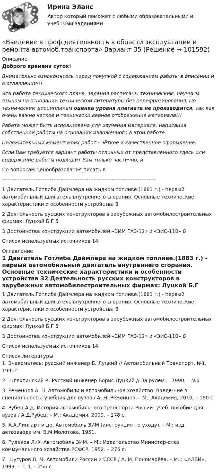       
            Описание
            Доброго времени суток!Внимательно ознакомьтесь перед покупкой с содержанием работы в описании и в оглавлении!!!Эта работа технического плана, задания расписаны техническим, научным языком на основании технической литературы без перефразирования. По техническим дисциплинам оценка уровня плагиата не производится, так как очень важно чёткое и технически верное отображение материала!!!Работа может быть использована для изучения материала, написания собственной работы на основании изложенного в этой работе.Положительный момент моих работ - чёткое и качественное оформление.Если Вам требуется вариант работы отличный от представленного здесь или содержание работы подходит Вам только частично,  и По вопросам ценообразования писать в  ---------------------------------------------------------------------------------------1 Двигатель Готлиба Даймлера на жидком топливе.(1883 г.) - первый автомобильный двигатель внутреннего сгорания. Основные технические характеристики и особенности устройства	32 Деятельность русских конструкторов в зарубежных автомобилестроительных фирмах: Луцкой Б.Г	53 Достоинства конструкции автомобилей «ЗИМ ГАЗ-12» и «ЗИС-110»	8Список используемых источников	14 
            Оглавление
            1 Двигатель Готлиба Даймлера на жидком топливе.(1883 г.) - первый автомобильный двигатель внутреннего сгорания. Основные технические характеристики и особенности устройства	32 Деятельность русских конструкторов в зарубежных автомобилестроительных фирмах: Луцкой Б.Г	53 Достоинства конструкции автомобилей «ЗИМ ГАЗ-12» и «ЗИС-110»	8Список используемых источников	14 
            Список литературы
            1.	Знакомьтесь: русский инженер Б. Луцкий // Автомобильный Транспорт, №1, 1991г.2.	Шляхтинский К. Русский инженер Борис Луцкий // За рулем. – 1990. – №63.	Ременцов А. Н. Автомобили и автомобильное хозяйство. Введе-ние в специальность: учебник для вузов / А. Н. Ременцов. – М.: Академия, 2010. – 190 с.4.	Рубец А.Д. История автомобильного транспорта России: учеб. пособие для вузов / А.Д.Рубец. – М.: Академия, 2009. – 278 с.5.	А.А.Липгарт и др. Автомобиль ЗИМ (инструкция по уходу). – М.: изд. автозавода им. В.М.Молотова, 1951.6.	Рудаков Л.Ф. Автомобиль ЗИМ. – М.: Издательство Министер-ства коммунального хозяйства РСФСР, 1952. – 276 с.7.	Шугуров Л. М. Автомобили России и СССР / А. М. Пономарёва. – М.,: «ИЛБИ», 1993. – Т. 1. – 256 с 