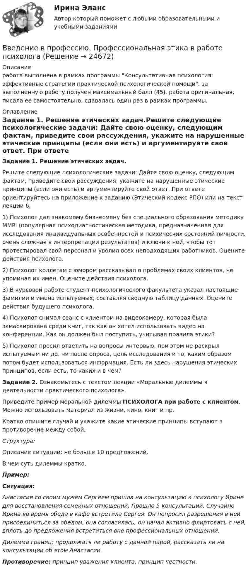      
          Описание
          работа выполнена в рамках программы Консультативная психология: эффективные стратегии практической психологической помощи. за выполненную работу получен максимальный балл (45). работа оригинальная, писала ее самостоятельно. сдавалась один раз в рамках программы. 
          Оглавление
          Задание 1. Решение этических задач.Решите следующие психологические задачи: Дайте свою оценку, следующим фактам, приведите свои рассуждения, укажите на нарушенные этические принципы (если они есть) и аргументируйте свой ответ. При ответе ориентируйтесь на приложение к заданию (Этический кодекс РПО) или на текст лекции 6.1) Психолог дал знакомому бизнесмену без специального образования методику ММРI (популярная психодиагностическая методика, предназначенная для исследования индивидуальных особенностей и психических состояний личности, очень сложная в интерпретации результатов) и ключи к ней, чтобы тот протестировал свой персонал и уволил всех неподходящих работников. Оцените действия психолога.2) Психолог коллегам с юмором рассказывал о проблемах своих клиентов, не упоминая их имен. Оцените действия психолога.3) В курсовой работе студент психологического факультета указал настоящие фамилии и имена испытуемых, составляя сводную таблицу данных. Оцените действия будущего психолога.4) Психолог снимал сеанс с клиентом на видеокамеру, которая была замаскирована среди книг, так как он хотел использовать видео на конференции. Как он должен был поступить, учитывая правила этики?5) Психолог просил ответить на вопросы интервью, при этом не раскрыл испытуемым ни до, ни после опроса, цель исследования и то, каким образом потом будет использоваться информация. Есть ли здесь нарушения этических принципов, если есть, то каких и в чем?Задание 2. Ознакомьтесь с текстом лекции «Моральные дилеммы в деятельности практического психолога».Приведите пример моральной дилеммы ПСИХОЛОГА при работе с клиентом. Можно использовать материал из жизни, кино, книг и пр.Кратко опишите случай и укажите какие этические принципы вступают в противоречие между собой.  Структура:Описание ситуации: не больше 10 предложений.В чем суть дилеммы кратко.Пример:Ситуация:Анастасия со своим мужем Сергеем пришла на консультацию к психологу Ирине для восстановления семейных отношений. Прошло 5 консультаций. Случайно Ирина во время обеда в кафе встретила Сергея. Он попросил разрешения в ней присоединиться за обедом, она согласилась, он начал активно флиртовать с ней, вплоть до предложения встретиться вне профессиональных отношений. Дилемма границ: продолжать ли работу с данной парой, рассказать ли на консультации об этом Анастасии.Противоречие: принцип уважения клиента, принцип честности. 
            
            
            Введение в профессию	 ПРАКТИЧЕСКОЕ ЗАДАНИЕ № 1,2Введение в профессию. Профессиональная этика в работе психологаВведение в профессию. Профессиональная этика в работе психологаВведение в профессию Профессиональная этика в работе психолога автоматизированное задание к теме 6Введение в профессию. Профессиональная этика в работе психолога АНО ДПО Введение в профессию. Профессиональная этика в работе психолога. Индивидуальное практическое заданиеВведение в профессию Профессиональная этика в работе психолога ответы на тестовые вопросыВведение в профессиональную деятельность Эдукон. ОЦЕНКА ПРОПУСКНОЙ СПОСОБНОСТИ МАГИСТРАЛЬНЫХ УЛИЦ ГОРОДАВведение в профессию (1/1) ММУ Введение в профессию (дефектология) введение в профессию дфоВведение в профессию ДФОВведение в профессию ДФОВведение в профессию Лингвистика ММУ 2023г.
