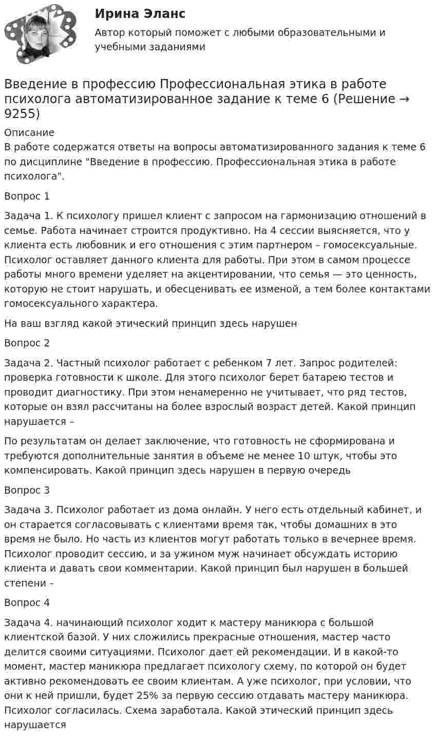     
          Описание
          В работе содержатся ответы на вопросы автоматизированного задания к теме 6 по дисциплине Введение в профессию. Профессиональная этика в работе психолога.Вопрос 1Задача 1. К психологу пришел клиент с запросом на гармонизацию отношений в семье. Работа начинает строится продуктивно. На 4 сессии выясняется, что у клиента есть любовник и его отношения с этим партнером – гомосексуальные. Психолог оставляет данного клиента для работы. При этом в самом процессе работы много времени уделяет на акцентировании, что семья — это ценность, которую не стоит нарушать, и обесценивать ее изменой, а тем более контактами гомосексуального характера.На ваш взгляд какой этический принцип здесь нарушенВопрос 2Задача 2. Частный психолог работает с ребенком 7 лет. Запрос родителей: проверка готовности к школе. Для этого психолог берет батарею тестов и проводит диагностику. При этом ненамеренно не учитывает, что ряд тестов, которые он взял рассчитаны на более взрослый возраст детей. Какой принцип нарушается –По результатам он делает заключение, что готовность не сформирована и требуются дополнительные занятия в объеме не менее 10 штук, чтобы это компенсировать. Какой принцип здесь нарушен в первую очередь Вопрос 3Задача 3. Психолог работает из дома онлайн. У него есть отдельный кабинет, и он старается согласовывать с клиентами время так, чтобы домашних в это время не было. Но часть из клиентов могут работать только в вечернее время. Психолог проводит сессию, и за ужином муж начинает обсуждать историю клиента и давать свои комментарии. Какой принцип был нарушен в большей степени –Вопрос 4Задача 4. начинающий психолог ходит к мастеру маникюра с большой клиентской базой. У них сложились прекрасные отношения, мастер часто делится своими ситуациями. Психолог дает ей рекомендации. И в какой-то момент, мастер маникюра предлагает психологу схему, по которой он будет активно рекомендовать ее своим клиентам. А уже психолог, при условии, что они к ней пришли, будет 25% за первую сессию отдавать мастеру маникюра. Психолог согласилась. Схема заработала. Какой этический принцип здесь нарушается  
            
            
            Введение в профессию. Профессиональная этика в работе психологаВведение в профессию Профессиональная этика в работе психолога автоматизированное задание к теме 6Введение в профессию. Профессиональная этика в работе психолога АНО ДПО Введение в профессию. Профессиональная этика в работе психолога. Индивидуальное практическое заданиеВведение в профессию Профессиональная этика в работе психолога ответы на тестовые вопросыВведение в профессию психологВведение в профессию психолог 24 вопроса СИНЕРГИЯ МТИ 2022Введение в профессию (дефектология) введение в профессию дфоВведение в профессию ДФОВведение в профессию ДФОВведение в профессию Лингвистика ММУ 2023г.Введение в профессию/Практическое задание/Введение в профессию	 ПРАКТИЧЕСКОЕ ЗАДАНИЕ № 1,2
