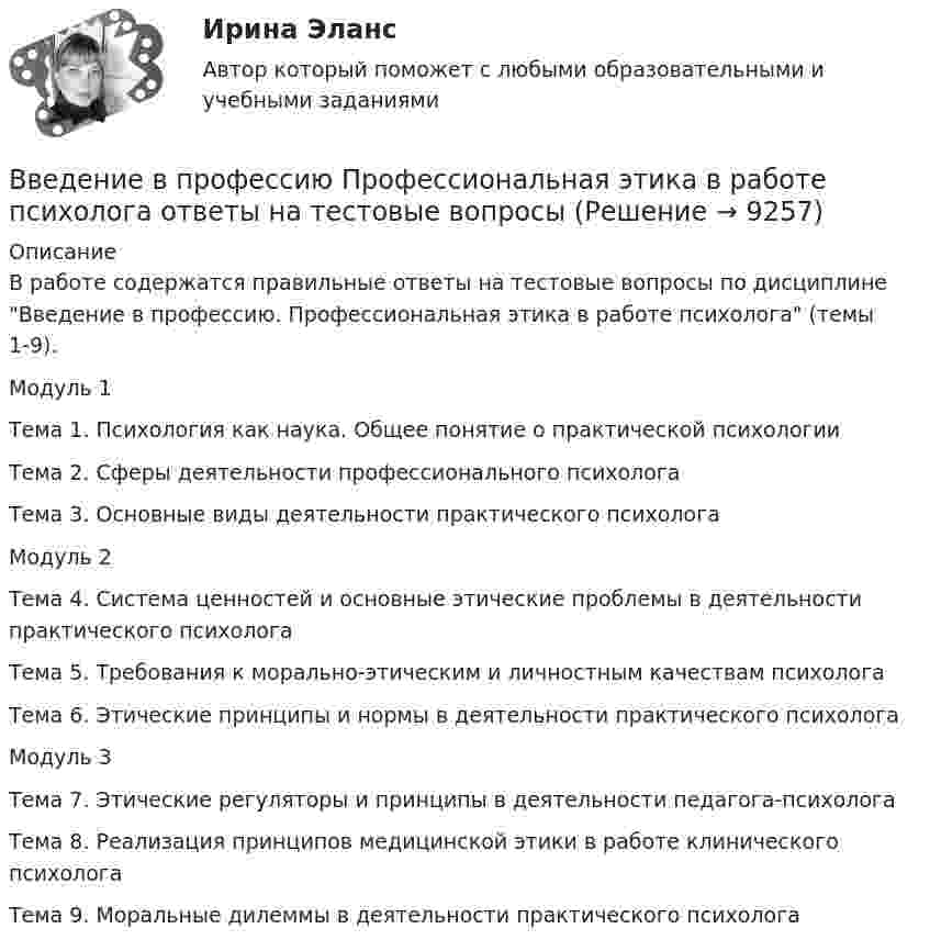      
          Описание
          В работе содержатся правильные ответы на тестовые вопросы по дисциплине Введение в профессию. Профессиональная этика в работе психолога (темы 1-9).Модуль 1Тема 1. Психология как наука. Общее понятие о практической психологииТема 2. Сферы деятельности профессионального психологаТема 3. Основные виды деятельности практического психологаМодуль 2Тема 4. Система ценностей и основные этические проблемы в деятельности практического психологаТема 5. Требования к морально-этическим и личностным качествам психологаТема 6. Этические принципы и нормы в деятельности практического психологаМодуль 3Тема 7. Этические регуляторы и принципы в деятельности педагога-психологаТема 8. Реализация принципов медицинской этики в работе клинического психологаТема 9. Моральные дилеммы в деятельности практического психолога  
            
            
            Введение в профессию. Профессиональная этика в работе психолога. Индивидуальное практическое заданиеВведение в профессию Профессиональная этика в работе психолога ответы на тестовые вопросыВведение в профессию психологВведение в профессию психолог 24 вопроса СИНЕРГИЯ МТИ 2022💯 Введение в профессию (психолог). (все ответы на тест Синергия / МТИ / МосАП, февраль 2023)Введение в профессию (Психология и педагогика дошкольного образования)-ВКСВведение в профессию (Психология) / Промежуточные тестыВведение в профессию ДФОВведение в профессию Лингвистика ММУ 2023г.Введение в профессию/Практическое задание/Введение в профессию	 ПРАКТИЧЕСКОЕ ЗАДАНИЕ № 1,2Введение в профессию. Профессиональная этика в работе психологаВведение в профессию. Профессиональная этика в работе психологаВведение в профессию Профессиональная этика в работе психолога автоматизированное задание к теме 6