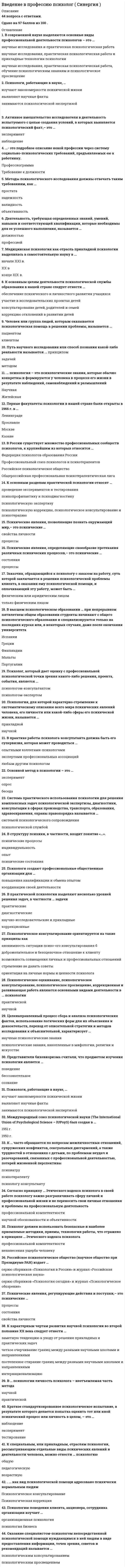    
          Описание
          42 вопроса с ответамиСдано на 77 баллов  из 100 ХорошоГод сдачи -2016-2020.После покупки Вы получите файл с ответами на вопросы которые указаны ниже:***(Если нужна помощь с другими предметами или сдачей тестов онлайн, пишите в личные сообщения) 
          Оглавление
          1. Система практического использования психологии для решения комплексных задач психологической экспертизы, диагностики, консультации в сферах производства, транспорта, образования, здравоохранения, охраны правопорядка называется …системой психологического сопровождения психологической службой 2. Краткое стандартизированное психологическое испытание, в результате которого делается попытка оценить тот или иной психический процесс или личность в целом, – это …наблюдение эксперимент тестирование3. В практике работы психолога-консультанта должна быть его супервизия, которая может проводиться ... опытными коллегами-психологами экспертами профессиональных ассоциаций любым другим психологом4. К специальным, или прикладным, отраслям психологии, рассматривающим отдельные виды психических явлений и деятельности человека, можно отнести … психологию       общуюпедагогическуювозрастную5. Заказчик, обращающийся к психологу с заказом на работу, суть которой заключается в решении психологической проблемы клиента, в оказании ему психологической помощи, и оплачивающий эту работу, может быть …           физическим или юридическим лицомтолько физическим лицом6. Активное вмешательство исследователя в деятельность испытуемого с целью создания условий, в которых выявляется психологический факт,– это …       экспериментнаблюдение7. В … психологии личность психолога – неотъемлемая часть метода  научнойпрактической8. Основной метод в психологии – это …       экспериментопросбеседа9. Первые факультеты психологии в нашей стране были открыты в 1966 г. в …           ЛенинградеЯрославлеМосквеКазане10. Представители бихевиоризма считали, что предметом изучения психологии является … поведениебессознательноесознание11. Психические явления, позволяющие познать окружающий мир,– это психические …свойства личностипроцессы12. ... как вид психологической помощи адресовано психически нормальным людям Психологическое консультирование Психологическая коррекция 13. Психологическое оценивание, психологическое консультирование, психологическое просвещение, коррекционная и развивающая работа являются основными видами деятельности в ... психологии практической научной 14. Психологию поведения клиента, акционера, сотрудника организации изучает ... организационная психология психология бизнеса15. Психолог, который дает оценку с профессиональной психологической точки зрения какого-либо решения, проекта, события, является ... психологом-консультантом психологом-экспертом 16. В структуру психики, в частности, входит понятие «…».         психические процессыиндивидуальностьопытпсихические состояния17. Медицинская психология как отрасль прикладной психологии выделилась в самостоятельную науку в ... начале ХХI в. ХХ в конце ХIХ в.18. Психолог должен использовать безопасные и наиболее приемлемые методики, приемы, технологии работы, что отражено в принципе … Этического кодекса психолога профессиональной компетентности ненанесения ущерба человеку19. Согласно принципу ... Этического кодекса психолога в своей работе психологу важно разграничивать сферу личной и профессиональной жизни и не переносить свои личные отношения и проблемы на профессиональную деятельность профессиональной компетентности научной обоснованности и объективности 20. Человек или группа людей, которым оказывается психологическая помощь в решении проблемы, называется ... пациентом клиентом 21. …- это подробное описание некой профессии через систему социально-психологических требований, предъявляемых ею к работнику. Профессиограмма Требование к должности 22. Путь научного исследования или способ познания какой-либо реальности называется ... принципом задачей методом23. В высшем психологическом образовании … при непрерывном пятилетнем общем образовании студенты начинают с общего психологического образования и специализируются только на последних курсах или, в некоторых случаях, даже после окончания университета ИспанииГрецииФинляндииМальтыПортугалии24. В современной науке выделяются основные виды профессиональной деятельности психологов – это …         научные исследования и практическая психологическая работанаучные исследования, практическая психологическая работа и прикладные технологии психологиинаучные исследования, практическая психологическая работа, обучение психологическим знаниям и психологическое просвещение25. Деятельность, требующая определенных знаний, умений, навыков и соответствующей квалификации, которые необходимы для ее успешного выполнения, называется … должностьюпрофессией26. К … часто обращаются по вопросам межличностных отношений, супружеских конфликтов, сексуальных дисгармоний, а также трудностей в отношениях с детьми, по проблемам неудач и разочарований, связанных с профессиональной деятельностью, потерей жизненной перспективы  психиатрупсихотерапевтупсихологу-консультанту27. Международный союз психологической науки (The International Union of Psychological Science – lUPsyS) был создан в …          1951 г.1950 г.287. Психические явления, определяющие своеобразие протекания различных психических процессов,– это психические …           состоянияпроцессы29. Психические явления, регулирующие действия и поступки,– это психические …процессысостояниясвойства личности30. В России существует множество профессиональных сообществ психологов, к крупнейшим из которых относится … Федерация психологов образования РоссииПрофессиональный союз психологов и психотерапевтовРоссийское психологическое обществоОбщероссийская профессиональная психотерапевтическая лига31. К основным разделам практической психологии относят … проведение экспериментов и тестированияпсихопрофилактику и психодиагностикупсихологическую экспертизупсихологическую коррекцию, психологическое консультирование и психотерапию32. К основным целям деятельности психологической службы образования в нашей стране следует отнести …          обеспечение психического и личностного развития учащихсяучастие в исследовательских проектах детейконсультирование детей, родителей и семейкоррекцию отклонений в развитии детей33. Методы психологического исследования должны отвечать таким требованиям, как …         простатанадежностьвалидностьобъективность34. Оказание специалистом-психологом непосредственной психологической помощи нуждающимся в ней людям в виде предоставления информации, точек зрения, советов и рекомендаций называется …      психологическим консультированиемпсихологическим просвещением35. В практической психологии выделяют несколько уровней решения задач, в частности … задачи          практическиедиагностическиенаучно-исследовательские и прикладныекоррекционные36. Психологи создают профессиональные общественные организации для … повышения квалификации и обмена опытом координации своей деятельности37. К характерным чертам развития научной психологии во второй половине XX века следует отнести … заметную тенденцию к уходу от решения прикладных и практических задач четкое очерчивание границ между разными научными школами и направлениями постепенное стирание границ между разными научными школами и направлениями интернационализацию38. Целенаправленный процесс сбора и анализа психологических фактов, использование логических форм для их объяснения и доказательств, переход от описательной стратегии и методов исследования к объяснительной, характеризует … научные психологические знания психологические знания, накопленные в мифологии, религии и искусстве39. Российское психологическое общество (научное общество при Президиуме РАН) издает … серию сборников «Психология в России» и журнал «Российская психологическая наука» серию сборников «Психология сегодня» и журнал «Психологическое обозрение»40. … психология – это психологические знания, которые обычно конкретны и формируются у человека в процессе его жизни в результате наблюдений, самонаблюдений и размышлений Научная Житейская41. Психология, для которой характерно стремление к систематическому описанию всего мира психических явлений человека, его личности или какой-либо сферы его психической жизни, называется … прикладной научной42. Психологи, работающие в науке, … изучают закономерности психической жизни выявляют научные факты занимаются психологической экспертизой 
            
            
            Введение в профессию психолог (тест с ответами Синергия ) Введение в профессию психол. Ответы. Синергия. 1 семестрВведение в психоанализ МИПВведение в специальность.ои_Строительство ответы тест МОИ [90 баллов]Введение в специальность / Электроэнергетика и электротехника (ответы на тест СИНЕРГИЯ / МОИ / МОСАП)ВВЕДЕНИЕ В СПОРТИВНЫЙ МЕНЕДЖМЕНТ ОТВЕТЫ СИНЕРГИЯ 📝ТЕСТЫВведение в теорию межкультурной коммуникации Синергия Тесты - ОтветыВведение в клиническую психологию 90 баллов (Ответы Синергия)Введение в клиническую психологию (тест с ответами Синергия)Введение в логопедическую специальность с основами логопедии (тестовые и практические задания с верными ответами) ВГАПС.Введение в педагогическую деятельность. Тест (экзамен) ИСОВведение в профессию (Оборудование и технология сварочного производства) РосдистантВведение в профессию психолог 2021г.СИНЕРГИЯ (ответы к тесту)⭐ Введение в профессию (психолог). (ответы на тест Синергия / МТИ / МосАП)