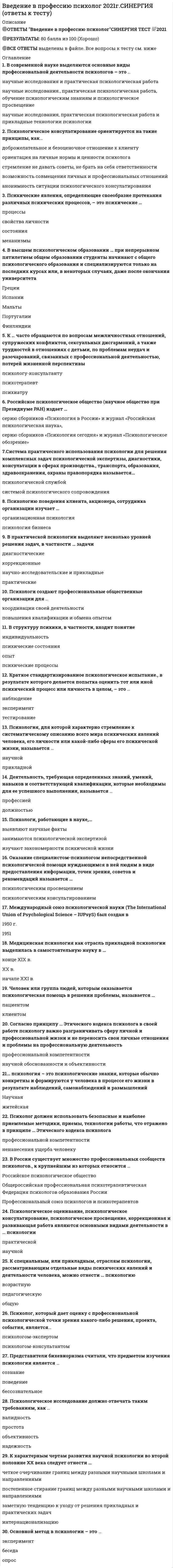     
          Описание
          Введение в профессию социального психолога > Введение в профессию (психолог)ответы на 43 вопроса из теста по данной дисциплинерезультат 87...90 баллов из 100вопросы отсортированы по возрастанию в лексикографическом порядке 
          Оглавление
          📙 Введение в профессию (психолог).════════════════════… – это подробное описание некой профессии через систему социально-психологических требований, предъявляемых ею к работнику.Тип ответа: Одиночный выборТребование к должностиПрофессиограмма… как вид психологической помощи адресовано психически нормальным людямТип ответа: Одиночный выборПсихологическая коррекцияПсихологическое консультирование… психология – это психологические знания, которые обычно конкретны и формируются у человека в процессе его жизни в результате наблюдений, самонаблюдений и размышленийТип ответа: Одиночный выборНаучнаяЖитейскаяАктивное вмешательство исследователя в деятельность испытуемого с целью создания условий, в которых выявляется психологический факт, – это …Тип ответа: Одиночный выборнаблюдениеэкспериментВ … психологии личность психолога – неотъемлемая часть методаТип ответа: Одиночный выборпрактическойнаучнойВ высшем психологическом образовании … при непрерывном пятилетнем общем образовании студенты начинают с общего психологического образования и специализируются только на последних курсах или, в некоторых случаях, даже после окончания университетаТип ответа: Множественный выборГрецииИспанииМальтыПортугалииФинляндииВ практике работы психолога-консультанта должна быть его супервизия, которая может проводиться …Тип ответа: Множественный выборлюбым другим психологомэкспертами профессиональных ассоциацийопытными коллегами-психологамиВ практической психологии выделяют несколько уровней решения задач, в частности … задачиТип ответа: Множественный выбордиагностическиекоррекционныенаучно-исследовательские и прикладныепрактическиеВ России существует множество профессиональных сообществ психологов, к крупнейшим из которых относится …Тип ответа: Множественный выборРоссийское психологическое обществоОбщероссийская профессиональная психотерапевтическая лигаФедерация психологов образования РоссииПрофессиональный союз психологов и психотерапевтовВ современной науке выделяются основные виды профессиональной деятельности психологов – это …Тип ответа: Одиночный выборнаучные исследования и практическая психологическая работанаучные исследования, практическая психологическая работа, обучение психологическим знаниям и психологическое просвещениенаучные исследования, практическая психологическая работа и прикладные технологии психологииВ структуру психики, в частности, входит понятие «…».Тип ответа: Множественный выбориндивидуальностьпсихические состоянияопытпсихические процессыДеятельность, требующая определенных знаний, умений, навыков и соответствующей квалификации, которые необходимы для ее успешного выполнения, называется …Тип ответа: Одиночный выборпрофессиейдолжностьюЗаказчик, обращающийся к психологу с заказом на работу, суть которой заключается в решении психологической проблемы клиента, в оказании ему психологической помощи, и оплачивающий эту работу, может быть …Тип ответа: Одиночный выбортолько физическим лицомфизическим или юридическим лицомК … часто обращаются по вопросам межличностных отношений, супружеских конфликтов, сексуальных дисгармоний, а также трудностей в отношениях с детьми, по проблемам неудач и разочарований, связанных с профессиональной деятельностью, потерей жизненной перспективыТип ответа: Одиночный выборпсихологу-консультантупсихотерапевтупсихиатруК основным разделам практической психологии относят …Тип ответа: Множественный выборпсихопрофилактику и психодиагностикупсихологическую коррекцию, психологическое консультирование и психотерапиюпроведение экспериментов и тестированияпсихологическую экспертизуК основным целям деятельности психологической службы образования в нашей стране следует отнести …Тип ответа: Множественный выборобеспечение психического и личностного развития учащихсякоррекцию отклонений в развитии детейконсультирование детей, родителей и семейучастие в исследовательских проектах детейК специальным, или прикладным, отраслям психологии, рассматривающим отдельные виды психических явлений и деятельности человека, можно отнести … психологиюТип ответа: Множественный выборвозрастнуюпедагогическуюобщуюК характерным чертам развития научной психологии во второй половине XX века следует отнести …Тип ответа: Множественный выборчеткое очерчивание границ между разными научными школами и направлениямипостепенное стирание границ между разными научными школами и направлениямизаметную тенденцию к уходу от решения прикладных и практических задачинтернационализациюКраткое стандартизированное психологическое испытание, в результате которого делается попытка оценить тот или иной психический процесс или личность в целом, – это …Тип ответа: Одиночный выборнаблюдениеэксперименттестированиеМедицинская психология как отрасль прикладной психологии выделилась в самостоятельную науку в …Тип ответа: Одиночный выборконце XIX в.XX в.начале XXI в.Международный союз психологической науки (The International Union of Psychological Science – lUPsyS) был создан в …Тип ответа: Одиночный выбор1950 г.1951 г.Методы психологического исследования должны отвечать таким требованиям, как …Тип ответа: Множественный выборвалидностьпростотаобъективностьнадежностьОказание специалистом-психологом непосредственной психологической помощи нуждающимся в ней людям в виде предоставления информации, точек зрения, советов и рекомендаций называется …Тип ответа: Одиночный выборпсихологическим просвещениемпсихологическим консультированиемОсновной метод в психологии – это …Тип ответа: Одиночный выборэкспериментбеседаопросПервые факультеты психологии в нашей стране были открыты в 1966 г. в …Тип ответа: Множественный выборМосквеКазанеЛенинградеЯрославлеПредставители бихевиоризма считали, что предметом изучения психологии является …Тип ответа: Одиночный выборсознаниеповедениебессознательноеПсихические явления, определяющие своеобразие протекания различных психических процессов, – это психические …Тип ответа: Одиночный выборпроцессысостоянияПсихические явления, позволяющие познать окружающий мир, – это психические …Тип ответа: Одиночный выборпроцессысвойства личностиПсихические явления, регулирующие действия и поступки, – это психические …Тип ответа: Одиночный выборпроцессысвойства личностисостоянияПсихолог должен использовать безопасные и наиболее приемлемые методики, приемы, технологии работы, что отражено в принципе … Этического кодекса психологаТип ответа: Одиночный выборпрофессиональной компетентностиненанесения ущерба человекуПсихолог, который дает оценку с профессиональной психологической точки зрения какого-либо решения, проекта, события, является …Тип ответа: Одиночный выборпсихологом-экспертомпсихологом-консультантомПсихологи создают профессиональные общественные организации для …Тип ответа: Одиночный выборкоординации своей деятельностиповышения квалификации и обмена опытомПсихологи, работающие в науке, …Тип ответа: Множественный выборвыявляют научные фактызанимаются психологической экспертизойизучают закономерности психической жизниПсихологическое консультирование ориентируется на такие принципы, как …Тип ответа: Множественный выбордоброжелательное и безоценочное отношение к клиентуориентация на личные нормы и ценности психологастремление не давать советы, не брать на себя ответственностивозможность совмещения личных и профессиональных отношенийанонимность ситуации психологического консультированияПсихологическое оценивание, психологическое консультирование, психологическое просвещение, коррекционная и развивающая работа являются основными видами деятельности в … психологииТип ответа: Одиночный выборпрактическойнаучнойПсихологию поведения клиента, акционера, сотрудника организации изучает …Тип ответа: Одиночный выборорганизационная психологияпсихология бизнесаПсихология, для которой характерно стремление к систематическому описанию всего мира психических явлений человека, его личности или какой-либо сферы его психической жизни, называется …Тип ответа: Одиночный выборнаучнойприкладнойПуть научного исследования или способ познания какой-либо реальности называется …Тип ответа: Одиночный выборпринципомзадачейметодомРоссийское психологическое общество (научное общество при Президиуме РАН) издает …Тип ответа: Одиночный выборсерию сборников «Психология в России» и журнал «Российская психологическая наука»серию сборников «Психология сегодня» и журнал «Психологическое обозрение»Система практического использования психологии для решения комплексных задач психологической экспертизы, диагностики, консультации в сферах производства, транспорта, образования, здравоохранения, охраны правопорядка называется …Тип ответа: Одиночный выборпсихологической службойсистемой психологического сопровожденияСогласно принципу … Этического кодекса психолога в своей работе психологу важно разграничивать сферу личной и профессиональной жизни и не переносить свои личные отношения и проблемы на профессиональную деятельностьТип ответа: Одиночный выборпрофессиональной компетентностинаучной обоснованности и объективностиЦеленаправленный процесс сбора и анализа психологических фактов, использование логических форм для их объяснения и доказательств, переход от описательной стратегии и методов исследования к объяснительной, характеризует …Тип ответа: Одиночный выборнаучные психологические знанияпсихологические знания, накопленные в мифологии, религии и искусствеЧеловек или группа людей, которым оказывается психологическая помощь в решении проблемы, называется …Тип ответа: Одиночный выборпациентомклиентом  
            
            
            ⭐ Введение в профессию (психолог). (ответы на тест Синергия / МТИ / МосАП)Введение в профессию психолог ( Синергия )Введение в профессию психолог (тест с ответами Синергия ) Введение в профессию психол. Ответы. Синергия. 1 семестрВведение в психоанализ МИПВведение в специальность.ои_Строительство ответы тест МОИ [90 баллов]Введение в специальность / Электроэнергетика и электротехника (ответы на тест СИНЕРГИЯ / МОИ / МОСАП)В блоке электрообессоливания можно выделить … зоны обессоливанияВведение в SMM (тест с ответами Синергия)Введение в клиническую психологию 90 баллов (Ответы Синергия)Введение в клиническую психологию (тест с ответами Синергия)Введение в логопедическую специальность с основами логопедии (тестовые и практические задания с верными ответами) ВГАПС.Введение в педагогическую деятельность. Тест (экзамен) ИСОВведение в профессию (Оборудование и технология сварочного производства) Росдистант