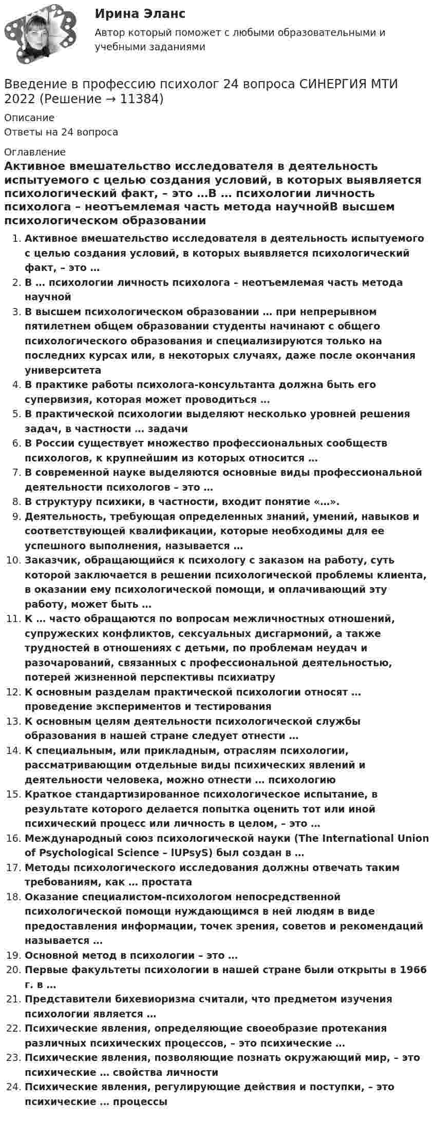      
          Описание
          Ответы на 24 вопроса 
          Оглавление
          Активное вмешательство исследователя в деятельность испытуемого с целью создания условий, в которых выявляется психологический факт, – это …В … психологии личность психолога – неотъемлемая часть метода научнойВ высшем психологическом образовании … при непрерывном пятилетнем общем образовании студенты начинают с общего психологического образования и специализируются только на последних курсах или, в некоторых случаях, даже после окончания университетаВ практике работы психолога-консультанта должна быть его супервизия, которая может проводиться …В практической психологии выделяют несколько уровней решения задач, в частности … задачиВ России существует множество профессиональных сообществ психологов, к крупнейшим из которых относится …В современной науке выделяются основные виды профессиональной деятельности психологов – это …В структуру психики, в частности, входит понятие «…».Деятельность, требующая определенных знаний, умений, навыков и соответствующей квалификации, которые необходимы для ее успешного выполнения, называется …Заказчик, обращающийся к психологу с заказом на работу, суть которой заключается в решении психологической проблемы клиента, в оказании ему психологической помощи, и оплачивающий эту работу, может быть …К … часто обращаются по вопросам межличностных отношений, супружеских конфликтов, сексуальных дисгармоний, а также трудностей в отношениях с детьми, по проблемам неудач и разочарований, связанных с профессиональной деятельностью, потерей жизненной перспективы психиатруК основным разделам практической психологии относят … проведение экспериментов и тестированияК основным целям деятельности психологической службы образования в нашей стране следует отнести …К специальным, или прикладным, отраслям психологии, рассматривающим отдельные виды психических явлений и деятельности человека, можно отнести … психологиюКраткое стандартизированное психологическое испытание, в результате которого делается попытка оценить тот или иной психический процесс или личность в целом, – это …Международный союз психологической науки (The International Union of Psychological Science – lUPsyS) был создан в …Методы психологического исследования должны отвечать таким требованиям, как … простатаОказание специалистом-психологом непосредственной психологической помощи нуждающимся в ней людям в виде предоставления информации, точек зрения, советов и рекомендаций называется …Основной метод в психологии – это …Первые факультеты психологии в нашей стране были открыты в 1966 г. в …Представители бихевиоризма считали, что предметом изучения психологии является …Психические явления, определяющие своеобразие протекания различных психических процессов, – это психические …Психические явления, позволяющие познать окружающий мир, – это психические … свойства личностиПсихические явления, регулирующие действия и поступки, – это психические … процессы 
            
            
            Введение в профессию психологВведение в профессию психолог 24 вопроса СИНЕРГИЯ МТИ 2022💯 Введение в профессию (психолог). (все ответы на тест Синергия / МТИ / МосАП, февраль 2023)Введение в профессию (Психология и педагогика дошкольного образования)-ВКСВведение в профессию (Психология) / Промежуточные тестыВведение в профессию психолог ответы 2022 синергия💯 Введение в профессию (психолог). (правильные ответы на тест Синергия / МОИ / МТИ / МосАП)Введение в профессию/Практическое задание/Введение в профессию	 ПРАКТИЧЕСКОЕ ЗАДАНИЕ № 1,2Введение в профессию. Профессиональная этика в работе психологаВведение в профессию. Профессиональная этика в работе психологаВведение в профессию Профессиональная этика в работе психолога автоматизированное задание к теме 6Введение в профессию. Профессиональная этика в работе психолога АНО ДПО Введение в профессию. Профессиональная этика в работе психолога. Индивидуальное практическое задание