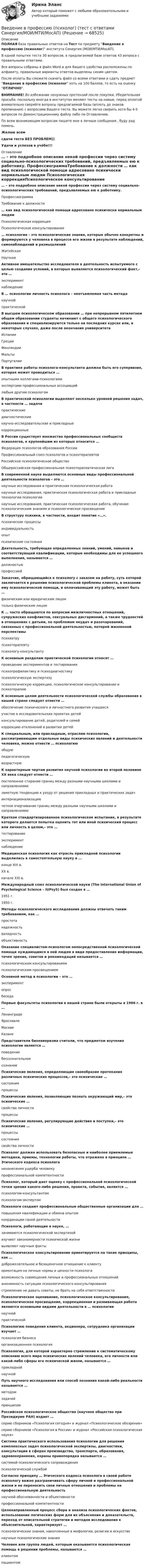     
            Описание
            ПОЛНАЯ база правильных ответов на Тест по предмету Введение в профессию (психолог) института Синергия (МОИ/МТИ/МосАП).В одной попытке теста 30 вопросов, в предлагаемой базе ответов 43 вопроса с правильными ответами.Все вопросы собраны в файл Word и для Вашего удобства расположены по алфавиту, правильные варианты ответов выделены синим цветом.После оплаты Вы сможете скачать файл со всеми ответами и сдать предмет Введение в профессию (психолог хоть на 100 баллов, то есть на оценку ОТЛИЧНО.ВНИМАНИЕ! Во избежание ненужных претензий после покупки, Убедительная просьба: поскольку иногда в институтах меняют тесты на новые, перед оплатой внимательно сверяйте вопросы предлагаемой базы (вплоть до знаков препинания) с вопросами Вашего теста. Вы можете легко сверить хотя бы 4-5 вопросов по Демонстрационному файлу либо по Оглавлению.По всем возникающим вопросам пишите мне в личные сообщения , буду рад помочь.Желаю всемсдачи теста БЕЗ ПРОБЛЕМ))Удачи и успехов в учёбе!!! 
            Оглавление
             … – это подробное описание некой профессии через систему социально-психологических требований, предъявляемых ею к работнику. ПрофессиограммаТребование к должности … как вид психологической помощи адресовано психически нормальным людям Психологическая коррекцияПсихологическое консультирование … психология – это психологические знания, которые обычно конкретны и формируются у человека в процессе его жизни в результате наблюдений, самонаблюдений и размышлений ЖитейскаяНаучная Активное вмешательство исследователя в деятельность испытуемого с целью создания условий, в которых выявляется психологический факт,– это … экспериментнаблюдение В … психологии личность психолога – неотъемлемая часть метода научнойпрактической В высшем психологическом образовании … при непрерывном пятилетнем общем образовании студенты начинают с общего психологического образования и специализируются только на последних курсах или, в некоторых случаях, даже после окончания университета ИспанииГрецииФинляндииМальтыПортугалии В практике работы психолога-консультанта должна быть его супервизия, которая может проводиться … опытными коллегами-психологамиэкспертами профессиональных ассоциацийлюбым другим психологом В практической психологии выделяют несколько уровней решения задач, в частности … задачи практическиедиагностическиенаучно-исследовательские и прикладныекоррекционные В России существует множество профессиональных сообществ психологов, к крупнейшим из которых относится … Федерация психологов образования РоссииПрофессиональный союз психологов и психотерапевтовРоссийское психологическое обществоОбщероссийская профессиональная психотерапевтическая лига В современной науке выделяются основные виды профессиональной деятельности психологов – это … научные исследования и практическая психологическая работанаучные исследования, практическая психологическая работа и прикладные технологии психологиинаучные исследования, практическая психологическая работа, обучение психологическим знаниям и психологическое просвещение В структуру психики, в частности, входит понятие «…». психические процессыиндивидуальностьопытпсихические состояния Деятельность, требующая определенных знаний, умений, навыков и соответствующей квалификации, которые необходимы для ее успешного выполнения, называется … должностьюпрофессией Заказчик, обращающийся к психологу с заказом на работу, суть которой заключается в решении психологической проблемы клиента, в оказании ему психологической помощи, и оплачивающий эту работу, может быть … физическим или юридическим лицомтолько физическим лицом К … часто обращаются по вопросам межличностных отношений, супружеских конфликтов, сексуальных дисгармоний, а также трудностей в отношениях с детьми, по проблемам неудач и разочарований, связанных с профессиональной деятельностью, потерей жизненной перспективы психиатрупсихотерапевтупсихологу-консультанту К основным разделам практической психологии относят … проведение экспериментов и тестированияпсихопрофилактику и психодиагностикупсихологическую экспертизупсихологическую коррекцию, психологическое консультирование и психотерапию К основным целям деятельности психологической службы образования в нашей стране следует отнести … обеспечение психического и личностного развития учащихсяучастие в исследовательских проектах детейконсультирование детей, родителей и семейкоррекцию отклонений в развитии детей К специальным, или прикладным, отраслям психологии, рассматривающим отдельные виды психических явлений и деятельности человека, можно отнести … психологию общуюпедагогическуювозрастную К характерным чертам развития научной психологии во второй половине XX века следует отнести … постепенное стирание границ между разными научными школами и направлениямизаметную тенденцию к уходу от решения прикладных и практических задачинтернационализациючеткое очерчивание границ между разными научными школами и направлениями Краткое стандартизированное психологическое испытание, в результате которого делается попытка оценить тот или иной психический процесс или личность в целом,– это … тестированиеэкспериментнаблюдение Медицинская психология как отрасль прикладной психологии выделилась в самостоятельную науку в … конце XIX в.XX в.начале XXI в. Международный союз психологической науки (The International Union of Psychological Science – lUPsyS) был создан в … 1951 г.1950 г. Методы психологического исследования должны отвечать таким требованиям, как … простотанадежностьвалидностьобъективность Оказание специалистом-психологом непосредственной психологической помощи нуждающимся в ней людям в виде предоставления информации, точек зрения, советов и рекомендаций называется … психологическим консультированиемпсихологическим просвещением Основной метод в психологии – это … экспериментопросбеседа Первые факультеты психологии в нашей стране были открыты в 1966 г. в … ЛенинградеЯрославлеМосквеКазане Представители бихевиоризма считали, что предметом изучения психологии является … поведениебессознательноесознание Психические явления, определяющие своеобразие протекания различных психических процессов,– это психические … состоянияпроцессы Психические явления, позволяющие познать окружающий мир,– это психические … свойства личностипроцессы Психические явления, регулирующие действия и поступки,– это психические … процессысостояниясвойства личности Психолог должен использовать безопасные и наиболее приемлемые методики, приемы, технологии работы, что отражено в принципе … Этического кодекса психолога ненанесения ущерба человекупрофессиональной компетентности Психолог, который дает оценку с профессиональной психологической точки зрения какого-либо решения, проекта, события, является … психологом-консультантомпсихологом-экспертом Психологи создают профессиональные общественные организации для … повышения квалификации и обмена опытомкоординации своей деятельности Психологи, работающие в науке, … занимаются психологической экспертизойизучают закономерности психической жизнивыявляют научные факты Психологическое консультирование ориентируется на такие принципы, как … доброжелательное и безоценочное отношение к клиентуориентация на личные нормы и ценности психологавозможность совмещения личных и профессиональных отношенийанонимность ситуации психологического консультированиястремление не давать советы, не брать на себя ответственности Психологическое оценивание, психологическое консультирование, психологическое просвещение, коррекционная и развивающая работа являются основными видами деятельности в … психологии научнойпрактической Психологию поведения клиента, акционера, сотрудника организации изучает … психология бизнесаорганизационная психология Психология, для которой характерно стремление к систематическому описанию всего мира психических явлений человека, его личности или какой-либо сферы его психической жизни, называется … прикладнойнаучной Путь научного исследования или способ познания какой-либо реальности называется … методомзадачейпринципом Российское психологическое общество (научное общество при Президиуме РАН) издает … серию сборников «Психология сегодня» и журнал «Психологическое обозрение»серию сборников «Психология в России» и журнал «Российская психологическая наука» Система практического использования психологии для решения комплексных задач психологической экспертизы, диагностики, консультации в сферах производства, транспорта, образования, здравоохранения, охраны правопорядка называется … системой психологического сопровожденияпсихологической службой Согласно принципу … Этического кодекса психолога в своей работе психологу важно разграничивать сферу личной и профессиональной жизни и не переносить свои личные отношения и проблемы на профессиональную деятельность научной обоснованности и объективностипрофессиональной компетентности Целенаправленный процесс сбора и анализа психологических фактов, использование логических форм для их объяснения и доказательств, переход от описательной стратегии и методов исследования к объяснительной, характеризует … психологические знания, накопленные в мифологии, религии и искусственаучные психологические знания Человек или группа людей, которым оказывается психологическая помощь в решении проблемы, называется … клиентомпациентом  
            
            
            💯 Введение в профессию (психолог). (правильные ответы на тест Синергия / МОИ / МТИ / МосАП)Введение в профессию (психолог) (тест с ответами Синергия/МОИ/МТИ/МосАП)Введение в профессию ПСХВведение в профессию ПСХ💯 Введение в профессию социального психолога > Итоговый тест (правильные ответы на тест Синергия / МОИ / МТИ / МосАП)💯 Введение в профессию социального психолога (ответы на тесты Синергия / МОИ / МТИ / МосАП, сентябрь 2023)Введение в профессию социального психолога. Синергия. Итоговый + промежуточные тестыВведение в профессию. Профессиональная этика в работе психолога. Индивидуальное практическое заданиеВведение в профессию Профессиональная этика в работе психолога ответы на тестовые вопросыВведение в профессию психологВведение в профессию психолог 24 вопроса СИНЕРГИЯ МТИ 2022💯 Введение в профессию (психолог). (все ответы на тест Синергия / МТИ / МосАП, февраль 2023)Введение в профессию (Психология и педагогика дошкольного образования)-ВКСВведение в профессию (Психология) / Промежуточные тесты