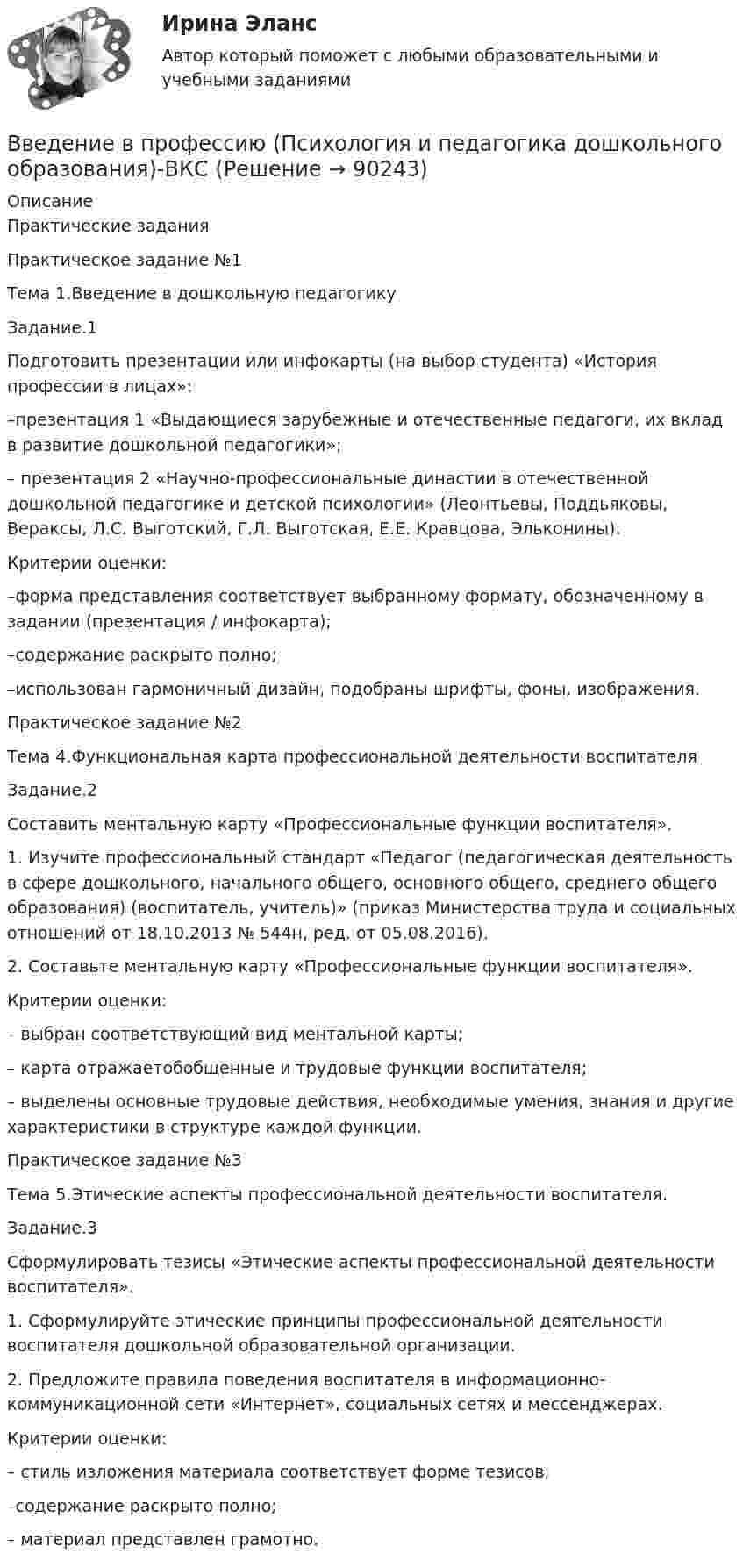     
            Описание
            Практические заданияПрактическое задание №1Тема 1.Введение в дошкольную педагогикуЗадание.1Подготовить презентации или инфокарты (на выбор студента) «История профессии в лицах»:–презентация 1 «Выдающиеся зарубежные и отечественные педагоги, их вклад в развитие дошкольной педагогики»;– презентация 2 «Научно-профессиональные династии в отечественной дошкольной педагогике и детской психологии» (Леонтьевы, Поддьяковы, Вераксы, Л.С. Выготский, Г.Л. Выготская, Е.Е. Кравцова, Эльконины).Критерии оценки:–форма представления соответствует выбранному формату, обозначенному в задании (презентация / инфокарта); –содержание раскрыто полно; –использован гармоничный дизайн, подобраны шрифты, фоны, изображения.Практическое задание №2Тема 4.Функциональная карта профессиональной деятельности воспитателяЗадание.2Составить ментальную карту «Профессиональные функции воспитателя».1. Изучите профессиональный стандарт «Педагог (педагогическая деятельность в сфере дошкольного, начального общего, основного общего, среднего общего образования) (воспитатель, учитель)» (приказ Министерства труда и социальных отношений от 18.10.2013 № 544н, ред. от 05.08.2016).2. Составьте ментальную карту «Профессиональные функции воспитателя».Критерии оценки:– выбран соответствующий вид ментальной карты;– карта отражаетобобщенные и трудовые функции воспитателя; – выделены основные трудовые действия, необходимые умения, знания и другие характеристики в структуре каждой функции.Практическое задание №3Тема 5.Этические аспекты профессиональной деятельности воспитателя.Задание.3Сформулировать тезисы «Этические аспекты профессиональной деятельности воспитателя».1. Сформулируйте этические принципы профессиональной деятельности воспитателя дошкольной образовательной организации.2. Предложите правила поведения воспитателя в информационно-коммуникационной сети «Интернет», социальных сетях и мессенджерах.Критерии оценки:– стиль изложения материала соответствует форме тезисов; –содержание раскрыто полно; – материал представлен грамотно.   
            
            
            💯 Введение в профессию (психолог). (все ответы на тест Синергия / МТИ / МосАП, февраль 2023)Введение в профессию (Психология и педагогика дошкольного образования)-ВКСВведение в профессию (Психология) / Промежуточные тестыВведение в профессию психолог ответы 2022 синергия💯 Введение в профессию (психолог). (правильные ответы на тест Синергия / МОИ / МТИ / МосАП)Введение в профессию (психолог) (тест с ответами Синергия/МОИ/МТИ/МосАП)Введение в профессию ПСХВведение в профессию. Профессиональная этика в работе психологаВведение в профессию. Профессиональная этика в работе психологаВведение в профессию Профессиональная этика в работе психолога автоматизированное задание к теме 6Введение в профессию. Профессиональная этика в работе психолога АНО ДПО Введение в профессию. Профессиональная этика в работе психолога. Индивидуальное практическое заданиеВведение в профессию Профессиональная этика в работе психолога ответы на тестовые вопросыВведение в профессию психолог