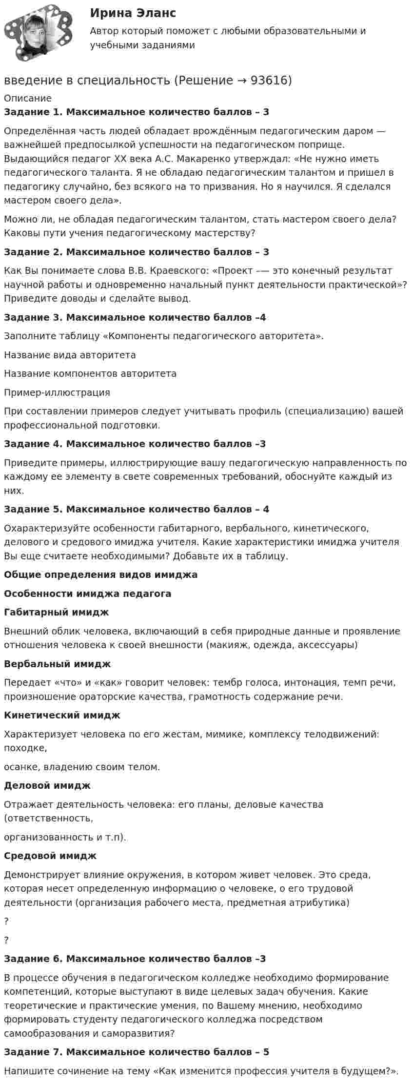     
            Описание
            Задание 1. Максимальное количество баллов – 3 Определённая часть людей обладает врождённым педагогическим даром — важнейшей предпосылкой успешности на педагогическом поприще. Выдающийся педагог ХХ века А.С. Макаренко утверждал: «Не нужно иметь педагогического таланта. Я не обладаю педагогическим талантом и пришел в педагогику случайно, без всякого на то призвания. Но я научился. Я сделался мастером своего дела».Можно ли, не обладая педагогическим талантом, стать мастером своего дела? Каковы пути учения педагогическому мастерству? Задание 2. Максимальное количество баллов – 3 Как Вы понимаете слова В.В. Краевского: «Проект –— это конечный результат научной работы и одновременно начальный пункт деятельности практической»? Приведите доводы и сделайте вывод. Задание 3. Максимальное количество баллов –4 Заполните таблицу «Компоненты педагогического авторитета». Название вида авторитетаНазвание компонентов авторитетаПример-иллюстрация При составлении примеров следует учитывать профиль (специализацию) вашей профессиональной подготовки. Задание 4. Максимальное количество баллов –3 Приведите примеры, иллюстрирующие вашу педагогическую направленность по каждому ее элементу в свете современных требований, обоснуйте каждый из них. Задание 5. Максимальное количество баллов – 4 Охарактеризуйте особенности габитарного, вербального, кинетического, делового и средового имиджа учителя. Какие характеристики имиджа учителя Вы еще считаете необходимыми? Добавьте их в таблицу. Общие определения видов имиджаОсобенности имиджа педагогаГабитарный имиджВнешний облик человека, включающий в себя природные данные и проявление отношения человека к своей внешности (макияж, одежда, аксессуары) Вербальный имиджПередает «что» и «как» говорит человек: тембр голоса, интонация, темп речи, произношение ораторские качества, грамотность содержание речи. Кинетический имиджХарактеризует человека по его жестам, мимике, комплексу телодвижений: походке,осанке, владению своим телом. Деловой имиджОтражает деятельность человека: его планы, деловые качества (ответственность,организованность и т.п). Средовой имиджДемонстрирует влияние окружения, в котором живет человек. Это среда, которая несет определенную информацию о человеке, о его трудовой деятельности (организация рабочего места, предметная атрибутика) ?  ? Задание 6. Максимальное количество баллов –3 В процессе обучения в педагогическом колледже необходимо формирование компетенций, которые выступают в виде целевых задач обучения. Какие теоретические и практические умения, по Вашему мнению, необходимо формировать студенту педагогического колледжа посредством самообразования и саморазвития? Задание 7. Максимальное количество баллов – 5 Напишите сочинение на тему «Как изменится профессия учителя в будущем?».    
            
            
            Введение в профессию (Энерго- и ресурсосберегающие процессы )введение в специальность Введение в специальность Банковское дело [38.02.07]. Синергия. Ответы на ИТОГОВЫЙ ТЕСТ. На отлично!Введение в специальность Государственная и муниципальная служба. Синергия. На отлично!Введение в специальность Государственная муниципальная служба тест Синергия МФПУВведение в специальность (ДО)Введение в специальность (ДО)Введение в профессию УПиЭБВведение в профессию УПиЭБ. Вариант 19Введение в профессию УПиЭБ. Вариант 19Введение в профессию УПиЭБ Вариант 1 Задания 1-7 + презентация Росдистант ТГУВведение в профессию УПиЭБ Росдистант Введение в профессию УПиЭБ (СДО РОСДИСТАНТ)Введение в профессию (Электроэнергетика и электротехника) итоговый тест 