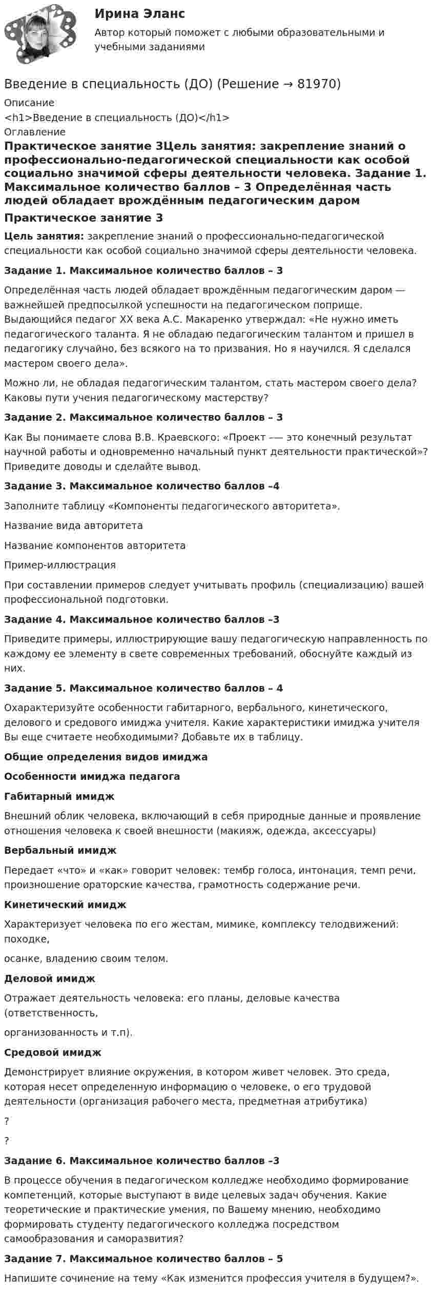     
            Описание
            <h1>Введение в специальность (ДО)</h1> 
            Оглавление
            Практическое занятие 3Цель занятия: закрепление знаний о профессионально-педагогической специальности как особой социально значимой сферы деятельности человека. Задание 1. Максимальное количество баллов – 3 Определённая часть людей обладает врождённым педагогическим даром — важнейшей предпосылкой успешности на педагогическом поприще. Выдающийся педагог ХХ века А.С. Макаренко утверждал: «Не нужно иметь педагогического таланта. Я не обладаю педагогическим талантом и пришел в педагогику случайно, без всякого на то призвания. Но я научился. Я сделался мастером своего дела».Можно ли, не обладая педагогическим талантом, стать мастером своего дела? Каковы пути учения педагогическому мастерству? Задание 2. Максимальное количество баллов – 3 Как Вы понимаете слова В.В. Краевского: «Проект –— это конечный результат научной работы и одновременно начальный пункт деятельности практической»? Приведите доводы и сделайте вывод. Задание 3. Максимальное количество баллов –4 Заполните таблицу «Компоненты педагогического авторитета». Название вида авторитетаНазвание компонентов авторитетаПример-иллюстрация          При составлении примеров следует учитывать профиль (специализацию) вашей профессиональной подготовки. Задание 4. Максимальное количество баллов –3 Приведите примеры, иллюстрирующие вашу педагогическую направленность по каждому ее элементу в свете современных требований, обоснуйте каждый из них. Задание 5. Максимальное количество баллов – 4 Охарактеризуйте особенности габитарного, вербального, кинетического, делового и средового имиджа учителя. Какие характеристики имиджа учителя Вы еще считаете необходимыми? Добавьте их в таблицу. Общие определения видов имиджаОсобенности имиджа педагогаГабитарный имиджВнешний облик человека, включающий в себя природные данные и проявление отношения человека к своей внешности (макияж, одежда, аксессуары) Вербальный имиджПередает «что» и «как» говорит человек: тембр голоса, интонация, темп речи, произношение ораторские качества, грамотность содержание речи. Кинетический имиджХарактеризует человека по его жестам, мимике, комплексу телодвижений: походке,осанке, владению своим телом. Деловой имиджОтражает деятельность человека: его планы, деловые качества (ответственность,организованность и т.п). Средовой имиджДемонстрирует влияние окружения, в котором живет человек. Это среда, которая несет определенную информацию о человеке, о его трудовой деятельности (организация рабочего места, предметная атрибутика) ?  ?   Задание 6. Максимальное количество баллов –3 В процессе обучения в педагогическом колледже необходимо формирование компетенций, которые выступают в виде целевых задач обучения. Какие теоретические и практические умения, по Вашему мнению, необходимо формировать студенту педагогического колледжа посредством самообразования и саморазвития? Задание 7. Максимальное количество баллов – 5 Напишите сочинение на тему «Как изменится профессия учителя в будущем?».  
            
            
            Введение в специальность (ДО)Введение в специальность (ДО)Введение в специальность (ДО)Введение в специальность (ДО)Введение в специальность (ДО)Введение в специальность (ДО)Введение в специальность (ДОУА) Практическое занятие 1. Задания 1 - 4, 6Введение в профессию УПиЭБ (СДО РОСДИСТАНТ)Введение в профессию (Электроэнергетика и электротехника) итоговый тест Введение в профессию (Электроэнергетика и электротехника)  / Итоговый тест / РОСДИСТАНТВведение в профессию (Энерго- и ресурсосберегающие процессы )введение в специальность Введение в специальность Банковское дело [38.02.07]. Синергия. Ответы на ИТОГОВЫЙ ТЕСТ. На отлично!Введение в специальность Государственная и муниципальная служба. Синергия. На отлично!