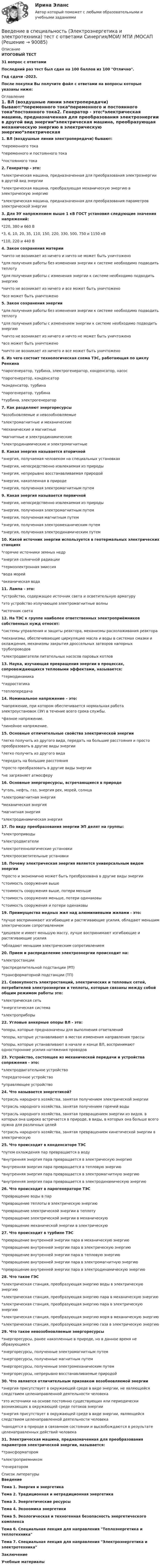     
            Описание
            ИТОГОВЫЙ ТЕСТ31  вопрос с ответамиПоследний раз тест был сдан на 100 баллов из 100 Отлично.Год сдачи -2023.После покупки Вы получите файл с ответами на вопросы которые указаны ниже: 
            Оглавление
            1. ВЛ (воздушные линии электропередачи) бывают:*переменного тока*переменного и постоянного тока*постоянного тока2. Генератор - это:*электрическая машина, предназначенная для преобразования электроэнергии в другой вид энергии*электрическая машина, преобразующая механическую энергию в электрическую энергию*электрическая машина, предназначенная для преобразования параметров электрической энергии3. Для ЭУ напряжением выше 1 кВ ГОСТ установил следующие значения напряжений:*220, 380 и 660 В*3, 6, 10, 20, 35, 110, 150, 220, 330, 500, 750 и 1150 кВ*110, 220 и 440 В 4. Закон сохранения материи*ничто не возникает из ничего и ничто не может быть уничтожено*для получения работы без изменения энергии к системе необходимо подводить теплоту*для получения работы с изменения энергии к системе необходимо подводить энергию*ничто не возникает из ничего и все может быть уничтожено*все может быть уничтожено5. Закон сохранения энергии*для получения работы без изменения энергии к системе необходимо подводить теплоту*для получения работы с изменением энергии к системе необходимо подводить энергию*ничто не возникает из ничего и ничто не может быть уничтожено*все может быть уничтожено*ничто не возникает из ничего и все может быть уничтожено6. Из чего состоит технологическая схема ТЭС, работающая по циклу Ренкина*парогенератор, турбина, электрогенератор, конденсатор, насос*парогенератор, конденсатор*конденсатор, турбина*парогенератор, турбина*турбина, электрогенератор7. Как разделяют энергоресурсы*возобновляемые и невозобновляемые*электромагнитные и механические*механические и магнитные*магнитные и электродинамические*электродинамические и электромагнитные8. Какая энергия называется вторичной*энергия, получаемая человеком на специальных установках*энергия, непосредственно извлекаемая из природы*энергия, непрерывно восстанавливаемая природой*энергия, накопленная в природе*энергия, полученная электромагнитным путем9. Какая энергия называется первичной*энергия, непосредственно извлекаемая из природы*энергия, полученная электромагнитным путем*энергия, полученная магнитным путем*энергия, полученная электромеханическим путем*энергия, полученная электродинамическим путем10. Какой источник энергии используется в геотермальных электрических станциях*горячие источники земных недр*энергия солнечной радиации*термоэлектронная эмиссия*вода морей*океаническая вода11. Лампа - это:*устройство, содержащее источник света и осветительную арматуру*это устройство излучающее электромагнитные волны*источник света12. На ТЭС к группе наиболее ответственных электроприёмников собственных нужд относят:*системы управления и защиты реактора, механизмы расхолаживания реактора*механизмы, обеспечивающие циркуляцию масла и воды в системах смазки и охлаждения, механизмы закрытия дроссельных затворов напорных трубопроводов*электродвигатели питательных насосов паровых котлов13. Наука, изучающая превращения энергии в процессах, сопровождающихся тепловыми эффектами, называется:*термодинамика*гидростатика*теплопередача14. Номинальное напряжение – это:*напряжение, при котором обеспечивается нормальная работа электроустановок (ЭУ) в течение всего срока службы.*фазное напряжение.*линейное напряжение.15. Основные отличительные свойства электрической энергии*легко получить из другого вида, передать на большие расстояния и просто преобразовать в другие виды энергии*легко получить из другого вида*передать на большие расстояния*просто преобразовать в другие виды энергии*не загрязняет атмосферу16. Основные энергоресурсы, встречающиеся в природе*уголь, нефть, газ, энергия рек, морей, солнца*электромагнитная энергия*механическая энергия*магнитная энергия*электродинамическая энергия17. По виду преобразования энергии ЭП делят на группы:*электроприводы*электродвигатели*электротехнологические установки*электроосветительные установки18. Почему электрическая энергия является универсальным видом энергии*просто и экономично может быть преобразована в другие виды энергии*стоимость сооружения выше*стоимость сооружения выше, потери меньше*стоимость сооружения меньше, потери одинаковы*стоимость сооружения и потери одинаковы 19. Преимущества медных жил над алюминиевыми жилами - это:*лучше воспринимают изгибающие и растягивающие усилия, обладают меньшим электрическим сопротивлением*дешевле и имеет меньшую массу, лучше воспринимают изгибающие и растягивающие усилия*обладают меньшим электрическим сопротивлением20. Прием и распределение электроэнергии происходит на:*электростанции*распределительной подстанции (РП)*трансформаторной подстанции (ТП)21. Совокупность электростанций, электрических и тепловых сетей, потребителей электроэнергии и теплоты, которые связаны между собой общим режимом работы это:*электрическая сеть*энергетическая система*электроприборы22. Угловые анкерные опоры ВЛ - это:*опоры, которые предназначены для выполнения ответвлений*опоры, которые устанавливают в местах изменения направления трассы*опоры, которые устанавливают в начале и конце ВЛ, воспринимают односторонние усилия натяжения проводов23. Устройство, состоящее из механической передачи и устройства сопряжения - это:*электродвигательное устройство*передаточное устройство*управляющее устройство 24. Что называется энергетикой?*отрасль народного хозяйства, занятая получением электрической энергии*отрасль народного хозяйства, занятая получением горячей воды*отрасль народного хозяйства, занятая превращением энергии из видов, в которых она широко встречается в природе, в виды, в которых она больше всего нужна для различных целей*отрасль народного хозяйства, занятая превращением кинетической энергии в электрическую25. Что происходит в конденсаторе ТЭС*путем охлаждения пар превращается в воду*внутренняя энергия пара превращается в электрическую энергию*внутренняя энергия пара превращается в тепловую энергию*внутренняя энергия пара превращается в электромагнитную энергию*внутренняя энергия пара превращается в электродинамическую энергию26. Что происходит в парогенераторе ТЭС*превращение воды в пар*превращение теплоты в электрическую энергию*превращение электрической энергии в теплоту*превращение электрической энергии в механическую*превращение механической энергии в электрическую27. Что происходит в турбине ТЭС*превращение внутренней энергии пара в механическую энергию*превращение внутренней энергии пара в электрическую энергию*превращение внутренней энергии пара в тепловую энергию*превращение внутренней энергии пара в электромагнитную энергию*превращение внутренней энергии пара в электродинамическую энергию28. Что такое ГЭС*электрическая станция, преобразующая энергию воды в электрическую энергию*электрическая станция, преобразующая энергию пара в механическую энергию*электрическая станция, преобразующая энергию пара в электрическую энергию*электрическая станция, преобразующая энергию моря в механическую энергию*электрическая станция, преобразующая энергию газа в электрическую энергию 29. Что такое невозобновляемые энергоресурсы*энергоресурсы, ранее накопленные в природе, но в данное время не образующиеся*энергоресурсы, полученные электромагнитным путем*энергоресурсы, полученные магнитным путем*энергоресурсы, полученные электромеханическим путем*энергоресурсы, непрерывно восстанавливаемые природой30. Что является отличительным признаком возобновляемой энергии*энергия присутствует в окружающей среде в виде энергии, не являющейся следствием целенаправленной деятельности человека*это источники на основе постоянно существующих или периодически возникающих в окружающей среде потоков энергии*энергия присутствует в окружающей среде в виде энергии, являющейся следствием целенаправленной деятельности человека*находятся в природе в связанном состоянии и высвобождаются в результате целенаправленных действий человека31. Электрическая машина, предназначенная для преобразования параметров электрической энергии, называется:*трансформатором*электроприемником*генератором 
            Список литературы
            ВведениеТема 1. Энергия и энергетикаТема 2. Традиционная и нетрадиционная энергетикаТема 3. Энергетические ресурсыТема 4. Экономика энергетикиТема 5. Экологическая и техногенная безопасность энергетического комплексаТема 6. Специальная лекция для направления Теплоэнергетика и теплотехникаТема 7. Специальная лекция для направления Электроэнергетика и электротехникаЗаключениеУчебные материалы 
            
            
            Введение в специальность (Экономика и бухгалтерский учет (по отраслям)). Синергия. Ответы на ИТОГОВЫЙ ТЕСТВведение в специальность (Электроэнергетика и электротехника) тест с ответами Синергия/МОИ/ МТИ /МОСАПВведение в специальность (Юриспруденция) тест с ответами Синергия/МОИ/ МТИ /МОСАПВВЕДЕНИЕ В СПЦИАЛЬНОСТЬ ЭКЗАМЕН🔥 Введение в строительную профессию (Росдистант, сентябрь 2023) Промежуточные тесты 1-9 и Итоговый тест (119 вопросов с правильными ответами)✅ Введение в теорию межкультурной коммуникации 48 вопросов СИНЕРГИЯ МТИ 2022Введение в теорию межкультурной коммуникации ММУ 2023г.Введение в специальность (Строительство) тест с ответами 40 вопросов 83%Введение в специальность (Строительство) тест с ответами Синергия/МОИ/ МТИ /МОСАП💯 Введение в специальность [Тема 4-5] (ответы на тесты Синергия / МОИ / МТИ / МосАП, ноябрь 2023)💯 Введение в специальность [Тема 4-5] (ответы на тесты Синергия / МОИ / МТИ / МосАП, октябрь 2023)Введение в специальность (Теплоэнергетика и теплотехника), 64 вопроса (ответы на тест Синергия / МТИ / МОИ / МосАП)Введение в специальность (Теплоэнергетика и теплотехника) (ответы на тест Синергия / МТИ / МОИ / МосАП)Введение в специальность (Техносферная безопасность), 41 вопрос (ответы на тест Синергия / МТИ / МОИ / МосАП)