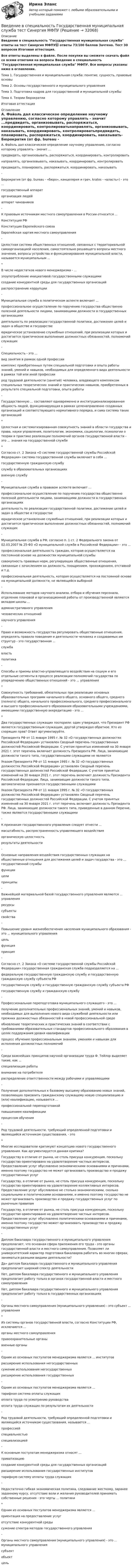     
          Описание
          Введение в специальность Государственная муниципальная служба ответы на тест Синергия МФПУ📗 ответы 73/100 баллов Зачтено. Тест 30 вопросов Итоговая аттестация.Все ответы выделены в файле. После покупки вы сможете скачать файл со всеми ответами на вопросы Введение в специальность Государственная муниципальная служба МФПУ. Все вопросы указаны ниже в оглавлении. Тема 1. Государственная и муниципальная служба: понятие, сущность, правовые основыТема 2. Основы государственного и муниципального управленияТема 3. Подготовка кадров для государственной и муниципальной службыТема 4. Теории бюрократииИтоговая аттестация 
          Оглавление
          А. Файоль дал классическое определение научному управлению, согласно которому управлять - значит ...предвидеть, организовывать, распоряжаться, координировать, контролироватьнаправлять, организовывать, наказывать, координировать, контролироватьпредвидеть, планировать, распоряжаться, координировать, наказывать- Бюрократия (от фр. bureau - «бюро», канцелярия и греч. kratos - «власть») - это ...государственный аппараторганизация людейаппарат чиновников- К правовым источникам местного самоуправления в России относится ...Конституция РФКонституция Европейского союзаЕвропейская хартия местного самоуправления- Целостная система общественных отношений, связанных с территориальной самоорганизацией населения, самостоятельно решающего вопросы местного значения, вопросы устройства и функционирования муниципальной власти, называется муниципальным ...* В числе недостатков нового менеджеризма - ...злоупотребление инициативой государственными служащимисоздание конкурентной среды для государственных организацийраспространение коррупции- Муниципальная служба в политическом аспекте включает ...профессиональное осуществление по поручению государства общественно полезной деятельности лицами, занимающими должности в государственных организацияхдеятельность по реализации государственной политики, достижение целей и задач в обществе и государствеюридическое установление служебных отношений, при реализации которых и достигается практическое выполнение должностных обязанностей, полномочий служащих- Специальность - это ...вид занятия в рамках одной профессиикомплекс приобретенных путем специальной подготовки и опыта работы знаний, умений и навыков, необходимых для определенного вида деятельности в рамках той или иной профессиирод трудовой деятельности (занятий) человека, владеющего комплексом специальных теоретических знаний и практических навыков, приобретенных в результате специальной подготовки, опыта работы -Государственную ... составляют одновременно и институционализированная общность людей, функционирующая в рамках целенаправленно созданных организаций и соответствующего нормативного порядка, и сама система таких организаций* Целостная и систематизированная совокупность знаний в области государства и права, науки управления, политологии, экономики, социологии, психологии о теории и практике реализации полномочий органов государственной власти - это ... знания на государственной службе* Согласно ст. 2 Закона «О системе государственной службы Российской Федерации» система государственной службы включает в себя ...государственную гражданскую службуслужбу в образовательных организацияхвоенную службу- Муниципальная служба в правовом аспекте включает ...профессиональное осуществление по поручению государства общественно полезной деятельности лицами, занимающими должности в государственных организацияхдеятельность по реализации государственной политики, достижение целей и задач в обществе и государствеюридическое установление служебных отношений, при реализации которых и достигается практическое выполнение должностных обязанностей, полномочий служащих- Муниципальная служба в РФ, согласно п. 1 ст. 2 Федерального закона от 02.03.2007 № 25-ФЗ «О муниципальной службе в Российской Федерации» - это ...профессиональная деятельность граждан, которая осуществляется на постоянной основе на должностях муниципальной службысовокупность правовых норм, регулирующих общественные отношения, связанные с зачислением на должность, поощрением, прохождением, отставкой и т.д.профессиональная деятельность, которая осуществляется на постоянной основе на муниципальной должности, не являющейся выборной- Использование методов научного анализа, отбора и обучения персонала, отделение плановой и организационной работы от производственной являются вкладом школы ...административного управлениячеловеческих отношенийнаучного управления- Право и возможность государства регулировать общественные отношения, определять правила поведения и деятельности человека и создаваемых им структур - это государственная ...службавластьполитика-Способы и приемы властно-управляющего воздействия на социум и его отдельные сегменты в процессе реализации полномочий государства по упорядочению общественных отношений - это ... управления* Совокупность требований, обязательных при реализации основных образовательных программ начального общего, основного общего, среднего (полного) общего, начального профессионального, среднего профессионального и высшего профессионального образования образовательными учреждениями, имеющими государственную аккредитацию - это ...* Два государственных служащих поспорили: один утверждал, что Президент РФ является государственным служащим, другой утверждал обратное. Кто из спорящих прав? Ответ аргументируйте.Президента РФ от 11 января 1995 г. № 32 «О государственных должностях Российской Федерации» установлен Сводный перечень государственных должностей Российской Федерации. C учетом принятых изменений на 30 января 2021 г. этот перечень включает должность Президента РФ. Лица, занимающие должности такого типа, государственными служащими не являютсяУказом Президента РФ от 11 января 1995 г. № 32 «О государственных должностях Российской Федерации» установлен Сводный перечень государственных должностей Российской Федерации. C учетом принятых изменений на 30 января 2021 г. этот перечень включает должность Президента Российской Федерации. Лица, занимающие должности такого типа, автоматически признаются государственными служащимиУказом Президента РФ от 11 января 1995 г. № 32 «О государственных должностях Российской Федерации» установлен Сводный перечень государственных должностей Российской Федерации. C учетом принятых изменений на 30 января 2021 г. этот перечень включает должность Президента РФ. Лица, занимающие должности такого типа, приведенные в данном Перечне, также являются государственными служащими- К признакам государственного управления следует отнести ...масштабность, распространенность управляющего воздействияорганическую целостностьрезультаты деятельности- Основные направления воздействия государственных служащих на общественные отношения для достижения целей и задач государства - это ... государственной службыфункциицелипринципы- Важнейшей материальной базой государственного управления являются ... управленияресурсысубъектысвойства- Повышение уровня жизнеобеспечения населения муниципального образования - это ... муниципального управленияцельфункцияпринцип- Согласно ст. 2 Закона «О системе государственной службы Российской Федерации» государственная гражданская служба подразделяется на ...федеральную государственную гражданскую службу и государственную гражданскую службу субъекта РФгосударственную службу и государственную гражданскую службу субъекта РФгосударственную службу и гражданскую службу- Профессиональная переподготовка муниципального служащего - это ...получение дополнительных профессиональных знаний, умений и навыков, необходимых для выполнения нового вида служебной деятельности или прежних должностных обязанностей в новой профессиональной средеобновление теоретических и практических знаний в соответствии с требованиями образовательных стандартов профессионального образования в целях поддержания уровня квалификациипроцесс обучения профессиональным знаниям, умениям и навыкам для исполнения должностных полномочий- Среди важнейших принципов научной организации труда Ф. Тейлор выделяет такие, как ...специализация работывнимание на потребителяраспределение ответственности между рабочими и управляющими- Получение дополнительных к базовому высшему образованию новых знаний, позволяющих присвоить гражданскому служащему новую специализацию и (или) квалификацию, называется ...профессиональной переподготовкойповышением квалификациипроцессом обучения- Род трудовой деятельности, требующий определенной подготовки и являющийся источником существования, - это* Многие исследователи критикуют концепцию нового государственного управления. Как аргументируется данная критика?Государству в отличие от рынка, не столь присуща конкуренция, поскольку государство ориентировано на удовлетворение частных интересов. Предоставление услуг обусловлено экономическими основаниями и причинами, именно поэтому государство не может организовать производство и продажу государственных услугГосударству, в отличие от рынка, не столь присуща конкуренция, поскольку государство ориентировано на удовлетворение коллективных интересов. Предоставление услуг обусловлено не столько экономическими, сколько социальными и политическими основаниями, и именно поэтому государство не может организовать производство и продажу государственных услуг по рыночным правиламГосударству, в отличие от рынка, не столь присуща конкуренция, поскольку государство ориентировано на удовлетворение частных интересов. Предоставление услуг обусловлено политическими основаниями и причинами, именно поэтому государство может организовать производство и продажу государственных услуг- Диплом бакалавра государственного и муниципального управления предполагает, что основная сфера приложения его труда - это органы государственной власти и местного самоуправления. Позволяет ли университетский характер подготовки бакалавров работать во многих сферах, заниматься разными видами деятельности?Да» диплом бакалавра государственного и муниципального управления предполагает широкий спектр деятельностиНет, диплом бакалавра государственного и муниципального управления предполагает работу только в органах государственной власти и местного самоуправленияНет, диплом бакалавра государственного и муниципального управления предполагает работу только в государственных организациях- Органы местного самоуправления (муниципального управления) - это субъект ... управления* Из системы органов государственной власти, согласно Конституции РФ, исключаются ...органы местного самоуправленияправоохранительные органывоенные органы- Одним из основных постулатов менеджеризма является ... институтоврасширение использования негосударственныхсужение использования негосударственныхрасширение использования государственных- Одним из основных постулатов менеджеризма является ...тарифная система оплаты служащихоплата труда по усмотрению руководстваоплата труда служащих по результатам их деятельности- Род трудовой деятельности, требующий определенной подготовки и являющийся источником существования, называется ...профессиейспециальностьюспециализацией- К основным постулатам менеджеризма относят ...приватизациюсоздание конкурентной среды для государственных организацийрасширение использования государственных институтовтарифную систему оплаты труда служащих- Недостаточно гибкая экономическая политика, следование жесткому, заранее заданному курсу, отсутствие воли и желания руководителей принимать собственные решения - это черты ... политики* Одним из основных постулатов менеджеризма является ...ориентация на предоставление услуготсутствие конкурентной средысужение спектра методов государственного управления- Органы местного самоуправления (муниципального управления) - это ... муниципального управлениясубъектобъектцель 
            
            
            Введение в специальность Государственная и муниципальная служба. Синергия. На отлично!Введение в специальность Государственная муниципальная служба тест Синергия МФПУВведение в специальность (ДО)Введение в специальность (ДО)Введение в специальность (ДО)Введение в специальность (ДО)Введение в специальность (ДО)Введение в профессию УПиЭБ Вариант 1 Задания 1-7 + презентация Росдистант ТГУВведение в профессию УПиЭБ Росдистант Введение в профессию УПиЭБ (СДО РОСДИСТАНТ)Введение в профессию (Электроэнергетика и электротехника) итоговый тест Введение в профессию (Электроэнергетика и электротехника)  / Итоговый тест / РОСДИСТАНТВведение в профессию (Энерго- и ресурсосберегающие процессы )введение в специальность 
