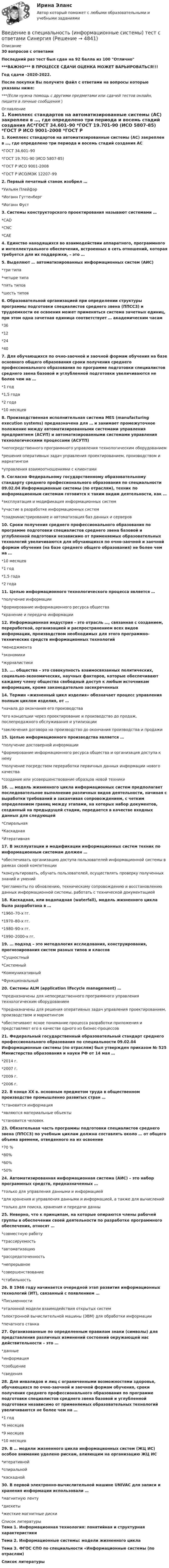     
          Описание
          30 вопросов с ответамиПоследний раз тест был сдан на 92 балла из 100 Отлично***ВАЖНО*** В ПРОЦЕССЕ СДАЧИ ОЦЕНКА МОЖЕТ ВАРЬИРОВАТЬСЯ!!!Год сдачи -2020-2022.После покупки Вы получите файл с ответами на вопросы которые указаны ниже:***(Если нужна помощь с другими предметами или сдачей тестов онлайн, пишите в личные сообщения  ) 
          Оглавление
          1. Комплекс стандартов на автоматизированные системы (АС) закреплен в …, где определено три периода и восемь стадий создания АС*ГОСТ 34.601–90 *ГОСТ 19.701-90 (ИСО 5807-85) *ГОСТ Р ИСО 9001-2008 *ГОСТ Р ИСО/МЭК 12207–992. Первый печатный станок изобрел … *Уильям Плейфэр *Иоганн Гуттенберг *Иоганн Фуст3. Системы конструкторского проектирования называют системами … *CAD *CNC *CAE4. Единство находящихся во взаимодействии аппаратного, программного и интеллектуального обеспечения, встроенных в сеть отношений, которая требуется для их поддержки, – это …5. Выделяют … автоматизированных информационных систем (АИС)*три типа *четыре типа *пять типов *шесть типов6. Образовательной организацией при определении структуры программы подготовки специалистов среднего звена (ППССЗ) и трудоемкости ее освоения может применяться система зачетных единиц, при этом одна зачетная единица соответствует … академическим часам *36 *12 *24 *407. Для обучающихся по очно-заочной и заочной формам обучения на базе основного общего образования сроки получения среднего профессионального образования по программе подготовки специалистов среднего звена базовой и углубленной подготовки увеличиваются не более чем на … *1 год *1,5 года *2 года *10 месяцев8. Производственная исполнительная система MES (manufacturing execution systems) предназначена для … и занимает промежуточное положение между автоматизированными системами управления предприятием (АСУП) и автоматизированными системами управления технологическими процессами (АСУТП)*непосредственного программного управления технологическим оборудованием *решения оперативных задач управления проектированием, производством и маркетингом *управления взаимоотношениями с клиентами9. Согласно Федеральному государственному образовательному стандарту среднего профессионального образования по специальности 09.02.04 Информационные системы (по отраслям), техник по информационным системам готовится к таким видам деятельности, как … *эксплуатация и модификация информационных систем *участие в разработке информационных систем *соадминистрирование и автоматизация баз данных и серверов10. Сроки получения среднего профессионального образования по программе подготовки специалистов среднего звена базовой и углубленной подготовки независимо от применяемых образовательных технологий увеличиваются для обучающихся по очно-заочной и заочной формам обучения (на базе среднего общего образования) не более чем на … *10 месяцев *1 год *1,5 года *2 года11. Целью информационного технологического процесса является … *получение информации *формирование информационного ресурса общества *хранение и передача информации12. Информационная индустрия – это отрасль …, связанная с созданием, переработкой, организацией и распространением всех видов информации, производством необходимых для этого программно-технических средств информационных технологий*менеджмента *экономики *журналистики13. …. общества – это совокупность взаимосвязанных политических, социально-экономических, научных факторов, которые обеспечивают каждому члену общества свободный доступ к любым источникам информации, кроме законодательно засекреченных14. Термин «жизненный цикл изделия» обозначает процесс управления полным циклом изделия, от … *начала до окончания его производства *его концепции через проектирование и производство до продаж, послепродажного обслуживания и утилизации *заключения договора на производство до окончания производства и продажи15. Целью информационного производства является … *получение достоверной информации *формирование информационного ресурса общества и организация доступа к нему *получение посредством переработки первичных данных информации нового качества *создание или усовершенствование образцов новой техники16. … модель жизненного цикла информационных систем предполагает последовательное выполнение различных видов деятельности, начиная с выработки требований и заканчивая сопровождением, с четким определением границ между этапами, на которых набор документов, созданный на предыдущей стадии, передается в качестве входных данных для следующей*Спиральная *Каскадная *Итеративная17. В эксплуатации и модификации информационных систем техник по информационным системам должен … *обеспечивать организацию доступа пользователей информационной системы в рамках своей компетенции *консультировать, обучать пользователей, осуществлять проверку полученных знаний и умений *регламенты по обновлению, техническому сопровождению и восстановлению данных информационной системы, работать с технической документацией18. Каскадная, или водопадная (waterfall), модель жизненного цикла была разработана в … *1960–70-х гг. *1970–80-х гг. *1980–90-х гг. *1990–2000-х гг.19. … подход – это методология исследования, конструирования, прогнозирования систем разных типов и классов*Сущностный *Системный *Коммуникативный *Функциональный20. Системы ALM (application lifecycle management) … *предназначены для непосредственного программного управления технологическим оборудованием *предназначены для решения оперативных задач управления проектированием, производством и маркетингом *обеспечивают ясное понимание процесса разработки приложения и представляют его в качестве одного из бизнес-процессов21. Федеральный государственный образовательный стандарт среднего профессионального образования по специальности 09.02.04 Информационные системы (по отраслям) был утвержден приказом № 525 Министерства образования и науки РФ от 14 мая … *2014 г. *2007 г. *2009 г. *2006 г.22. В конце XX в. основным предметом труда в общественном производстве промышленно развитых стран … *становится информация *являются материальные объекты *становится человек23. Обязательная часть программы подготовки специалистов среднего звена (ППССЗ) по учебным циклам должна составлять около … от общего объема времени, отведенного на их освоение *70 % *80% *60% *50%24. Автоматизированная информационная система (АИС) – это набор программных средств, предназначенных … *только для управления данными и информацией *для хранения и управления данными и информацией, а также для вычислений *только для поиска, хранения и передачи данны25. Неверно, что к принципам, на которые опираются члены рабочей группы в обеспечении своей деятельности по разработке программного обеспечения, относят … *совместную работу *трассируемость *автоматизацию *рассредоточенность *непрерывное *совершенствование *стабильность26. В 1946 году начинается очередной этап развития информационных технологий (ИТ), связанный с появлением … *Письменности*эталонной модели взаимодействия открытых систем *электронной вычислительной машины (ЭВМ) для обработки информации *печатного станка27. Организованные по определенным правилам знаки (символы) для представления различных изменений состояний окружающей нас действительности – это …*данные *информация *сообщение *сведения28. Для инвалидов и лиц с ограниченными возможностями здоровья, обучающихся по очно-заочной и заочной формам обучения, сроки получения среднего профессионального образования по программе подготовки специалистов среднего звена базовой и углубленной подготовки независимо от применяемых образовательных технологий увеличиваются не более чем на … *1 год *6 месяцев *9 месяцев *10 месяцев29. В … модели жизненного цикла информационных систем (ЖЦ ИС) особое внимание уделено рискам, влияющим на организацию ЖЦ ИС*итеративной *спиральной *каскадной30. В первой электронно-вычислительной машине UNIVAC для записи и хранения информации использовали … *магнитную ленту *дискеты *жесткие магнитные диски 
          Список литературы
          Тема 1. Информационная технология: понятийная и структурная характеристики Тема 2. Информационные системы: модели жизненного цикла Тема З. ФГОС СПО по специальности «Информационные системы (по отраслям)Список литературы 
            
            
             Введение в специальность (информационные системы). Синергия. ✅ Ответы на ИТОГОВЫЙ ТЕСТ. На отлично!Введение в специальность (информационные системы) тест с ответами Синергия💯 Введение в специальность.ои_Монтаж, наладка и эксплуатация электрооборудования промышленных и гражданских зданий (ответы на тест Синергия / МОИ / МТИ / МосАП, ноябрь 2023)💯 Введение в специальность.ои_Строительство (все ответы на тест Синергия / МТИ / МосАП, август 2022)💯 Введение в специальность.ои_Строительство (все ответы на тест Синергия / МТИ / МосАП, май 2023)💯 Введение в специальность.ои_Строительство (все ответы на тест Синергия / МТИ / МосАП, март 2023)💯 Введение в специальность.ои_Строительство (все ответы на тест Синергия / МТИ / МосАП, ноябрь 2022)Введение в специальность (ДОУА) Тестовые вопросы к разделу 4Введение в специальность (ДОУА) Тестовые вопросы к разделу 5Введение в специальность (ДОУА) Тестовые вопросы к разделу 6Введение в специальность (ДОУА) Тестовые вопросы к разделу 7Введение в специальность (ДОУА) Тестовые вопросы к разделу 8Введение в специальность (ДОУА) Тестовые вопросы к разделу 9Введение в специальность. Задание № 2